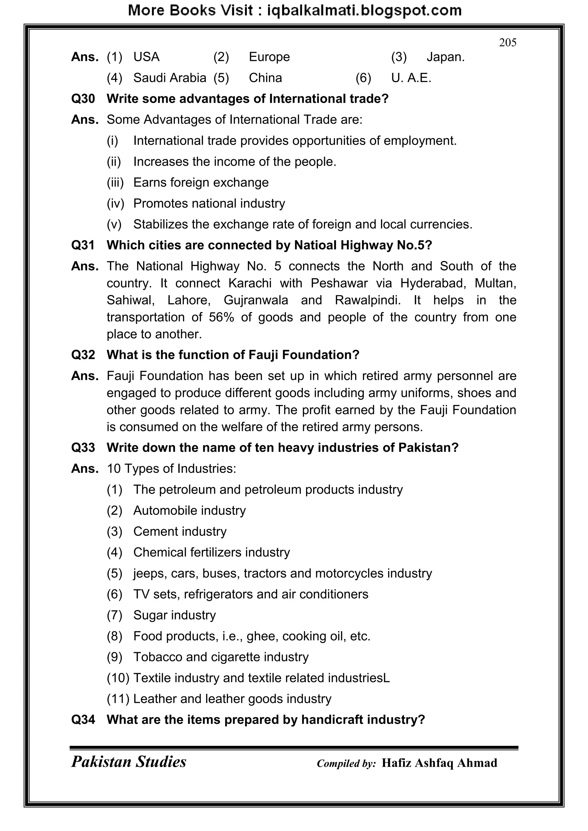 Pakistan Studies Compiled by: Hafiz Ashfaq Ahmad
205
Ans. (1) USA (2) Europe (3) Japan.
(4) Saudi Arabia (5) China (6) U. A.E.
Q30 Write some advantages of International trade?
Ans. Some Advantages of International Trade are:
(i) International trade provides opportunities of employment.
(ii) Increases the income of the people.
(iii) Earns foreign exchange
(iv) Promotes national industry
(v) Stabilizes the exchange rate of foreign and local currencies.
Q31 Which cities are connected by Natioal Highway No.5?
Ans. The National Highway No. 5 connects the North and South of the
country. It connect Karachi with Peshawar via Hyderabad, Multan,
Sahiwal, Lahore, Gujranwala and Rawalpindi. It helps in the
transportation of 56% of goods and people of the country from one
place to another.
Q32 What is the function of Fauji Foundation?
Ans. Fauji Foundation has been set up in which retired army personnel are
engaged to produce different goods including army uniforms, shoes and
other goods related to army. The profit earned by the Fauji Foundation
is consumed on the welfare of the retired army persons.
Q33 Write down the name of ten heavy industries of Pakistan?
Ans. 10 Types of Industries:
(1) The petroleum and petroleum products industry
(2) Automobile industry
(3) Cement industry
(4) Chemical fertilizers industry
(5) jeeps, cars, buses, tractors and motorcycles industry
(6) TV sets, refrigerators and air conditioners
(7) Sugar industry
(8) Food products, i.e., ghee, cooking oil, etc.
(9) Tobacco and cigarette industry
(10) Textile industry and textile related industriesL
(11) Leather and leather goods industry
Q34 What are the items prepared by handicraft industry?
 
