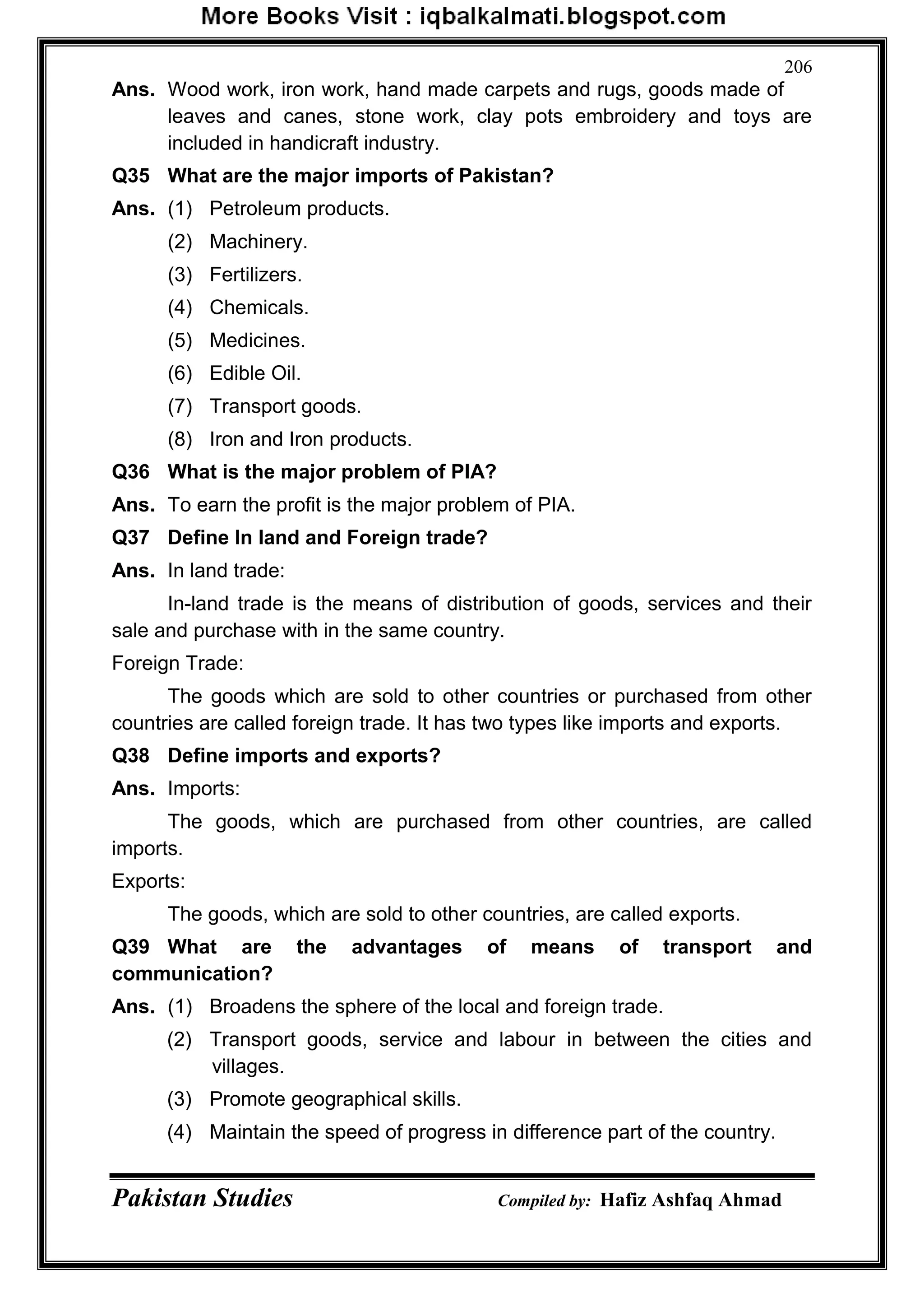Pakistan Studies Compiled by: Hafiz Ashfaq Ahmad
206
Ans. Wood work, iron work, hand made carpets and rugs, goods made of
leaves and canes, stone work, clay pots embroidery and toys are
included in handicraft industry.
Q35 What are the major imports of Pakistan?
Ans. (1) Petroleum products.
(2) Machinery.
(3) Fertilizers.
(4) Chemicals.
(5) Medicines.
(6) Edible Oil.
(7) Transport goods.
(8) Iron and Iron products.
Q36 What is the major problem of PIA?
Ans. To earn the profit is the major problem of PIA.
Q37 Define In land and Foreign trade?
Ans. In land trade:
In-land trade is the means of distribution of goods, services and their
sale and purchase with in the same country.
Foreign Trade:
The goods which are sold to other countries or purchased from other
countries are called foreign trade. It has two types like imports and exports.
Q38 Define imports and exports?
Ans. Imports:
The goods, which are purchased from other countries, are called
imports.
Exports:
The goods, which are sold to other countries, are called exports.
Q39 What are the advantages of means of transport and
communication?
Ans. (1) Broadens the sphere of the local and foreign trade.
(2) Transport goods, service and labour in between the cities and
villages.
(3) Promote geographical skills.
(4) Maintain the speed of progress in difference part of the country.
 