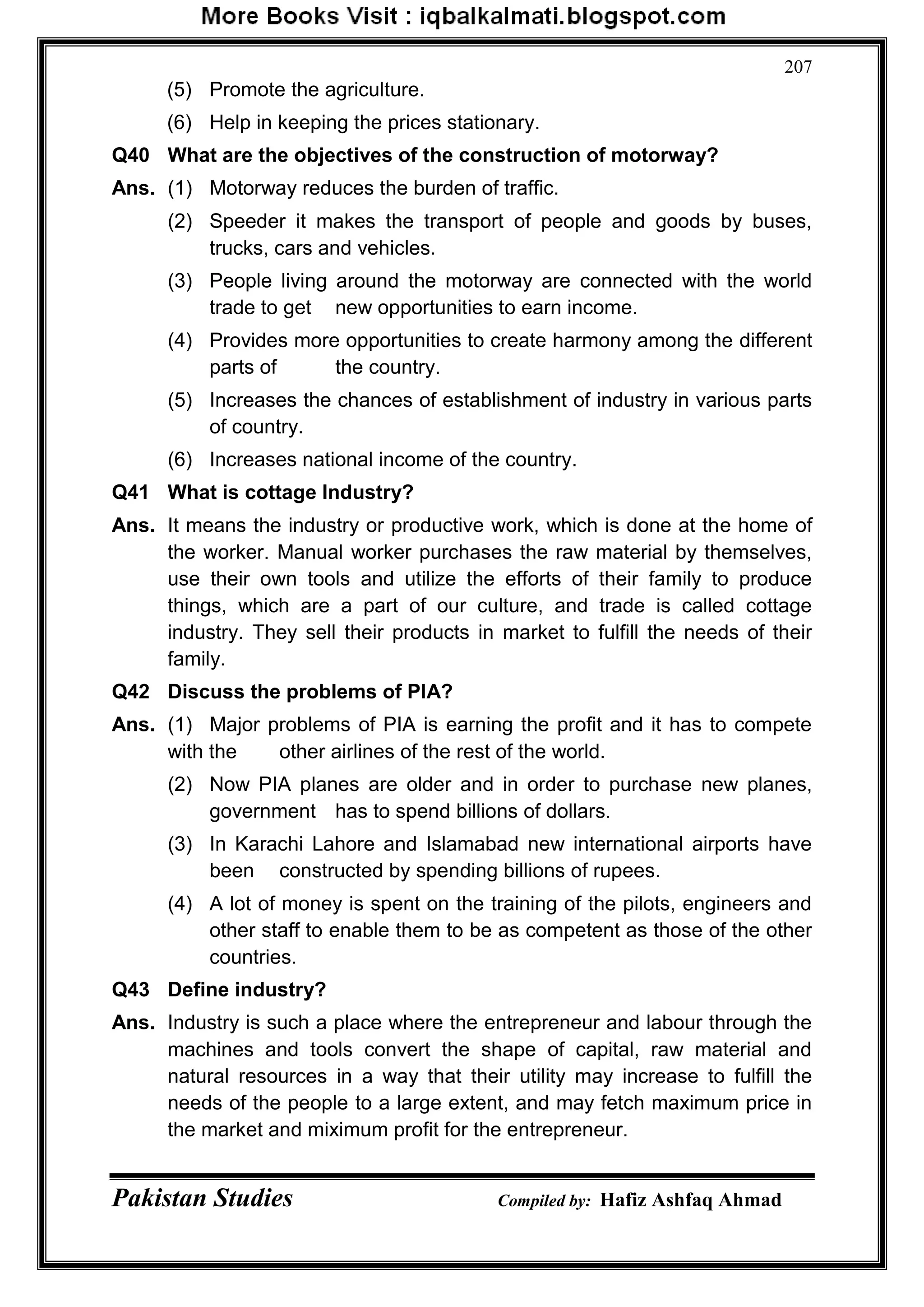 Pakistan Studies Compiled by: Hafiz Ashfaq Ahmad
207
(5) Promote the agriculture.
(6) Help in keeping the prices stationary.
Q40 What are the objectives of the construction of motorway?
Ans. (1) Motorway reduces the burden of traffic.
(2) Speeder it makes the transport of people and goods by buses,
trucks, cars and vehicles.
(3) People living around the motorway are connected with the world
trade to get new opportunities to earn income.
(4) Provides more opportunities to create harmony among the different
parts of the country.
(5) Increases the chances of establishment of industry in various parts
of country.
(6) Increases national income of the country.
Q41 What is cottage Industry?
Ans. It means the industry or productive work, which is done at the home of
the worker. Manual worker purchases the raw material by themselves,
use their own tools and utilize the efforts of their family to produce
things, which are a part of our culture, and trade is called cottage
industry. They sell their products in market to fulfill the needs of their
family.
Q42 Discuss the problems of PIA?
Ans. (1) Major problems of PIA is earning the profit and it has to compete
with the other airlines of the rest of the world.
(2) Now PIA planes are older and in order to purchase new planes,
government has to spend billions of dollars.
(3) In Karachi Lahore and Islamabad new international airports have
been constructed by spending billions of rupees.
(4) A lot of money is spent on the training of the pilots, engineers and
other staff to enable them to be as competent as those of the other
countries.
Q43 Define industry?
Ans. Industry is such a place where the entrepreneur and labour through the
machines and tools convert the shape of capital, raw material and
natural resources in a way that their utility may increase to fulfill the
needs of the people to a large extent, and may fetch maximum price in
the market and miximum profit for the entrepreneur.
 