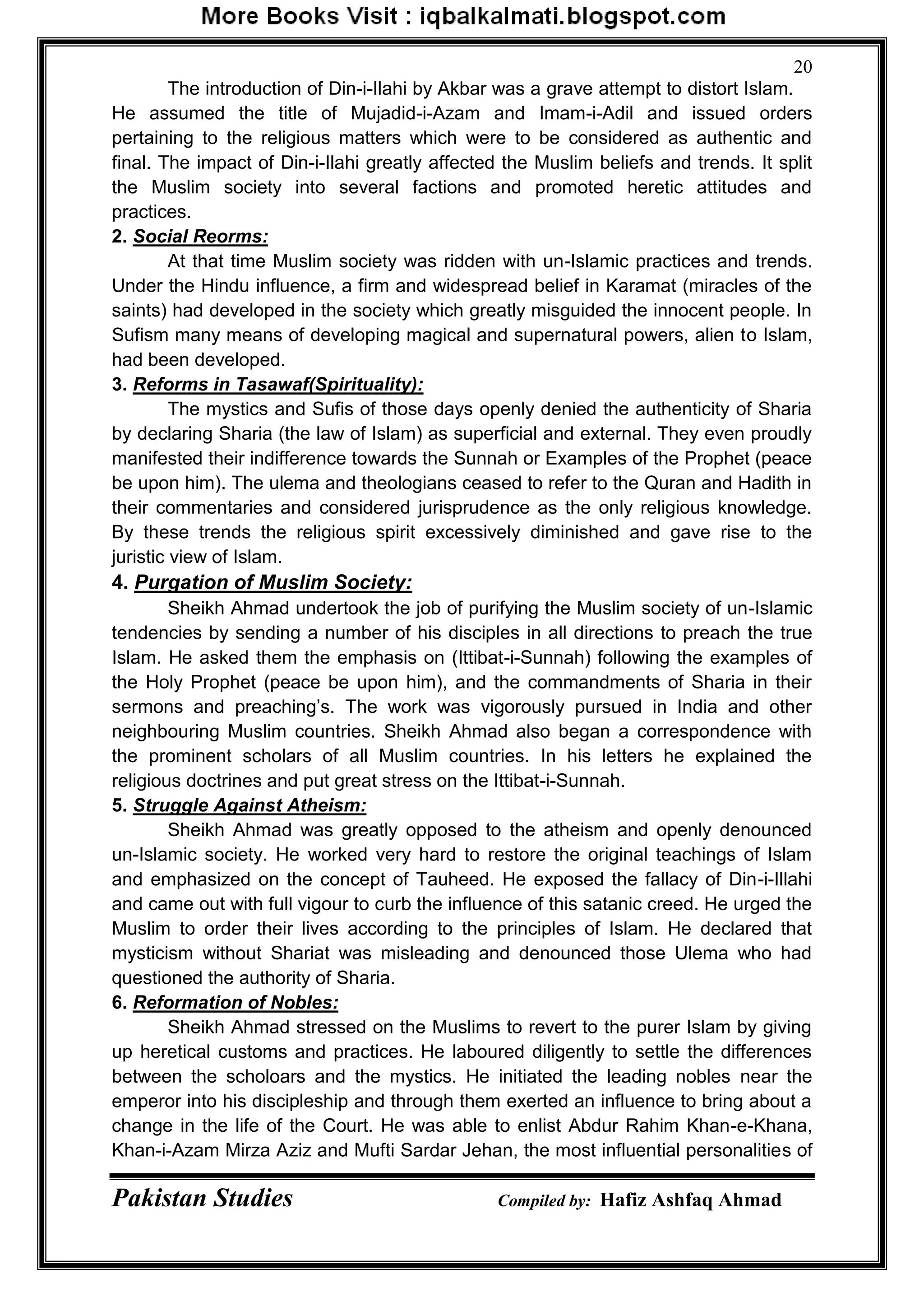 Pakistan Studies Compiled by: Hafiz Ashfaq Ahmad
20
The introduction of Din-i-Ilahi by Akbar was a grave attempt to distort Islam.
He assumed the title of Mujadid-i-Azam and Imam-i-Adil and issued orders
pertaining to the religious matters which were to be considered as authentic and
final. The impact of Din-i-Ilahi greatly affected the Muslim beliefs and trends. It split
the Muslim society into several factions and promoted heretic attitudes and
practices.
2. Social Reorms:
At that time Muslim society was ridden with un-Islamic practices and trends.
Under the Hindu influence, a firm and widespread belief in Karamat (miracles of the
saints) had developed in the society which greatly misguided the innocent people. In
Sufism many means of developing magical and supernatural powers, alien to Islam,
had been developed.
3. Reforms in Tasawaf(Spirituality):
The mystics and Sufis of those days openly denied the authenticity of Sharia
by declaring Sharia (the law of Islam) as superficial and external. They even proudly
manifested their indifference towards the Sunnah or Examples of the Prophet (peace
be upon him). The ulema and theologians ceased to refer to the Quran and Hadith in
their commentaries and considered jurisprudence as the only religious knowledge.
By these trends the religious spirit excessively diminished and gave rise to the
juristic view of Islam.
4. Purgation of Muslim Society:
Sheikh Ahmad undertook the job of purifying the Muslim society of un-Islamic
tendencies by sending a number of his disciples in all directions to preach the true
Islam. He asked them the emphasis on (Ittibat-i-Sunnah) following the examples of
the Holy Prophet (peace be upon him), and the commandments of Sharia in their
sermons and preaching‟s. The work was vigorously pursued in India and other
neighbouring Muslim countries. Sheikh Ahmad also began a correspondence with
the prominent scholars of all Muslim countries. In his letters he explained the
religious doctrines and put great stress on the Ittibat-i-Sunnah.
5. Struggle Against Atheism:
Sheikh Ahmad was greatly opposed to the atheism and openly denounced
un-Islamic society. He worked very hard to restore the original teachings of Islam
and emphasized on the concept of Tauheed. He exposed the fallacy of Din-i-Illahi
and came out with full vigour to curb the influence of this satanic creed. He urged the
Muslim to order their lives according to the principles of Islam. He declared that
mysticism without Shariat was misleading and denounced those Ulema who had
questioned the authority of Sharia.
6. Reformation of Nobles:
Sheikh Ahmad stressed on the Muslims to revert to the purer Islam by giving
up heretical customs and practices. He laboured diligently to settle the differences
between the scholoars and the mystics. He initiated the leading nobles near the
emperor into his discipleship and through them exerted an influence to bring about a
change in the life of the Court. He was able to enlist Abdur Rahim Khan-e-Khana,
Khan-i-Azam Mirza Aziz and Mufti Sardar Jehan, the most influential personalities of
 