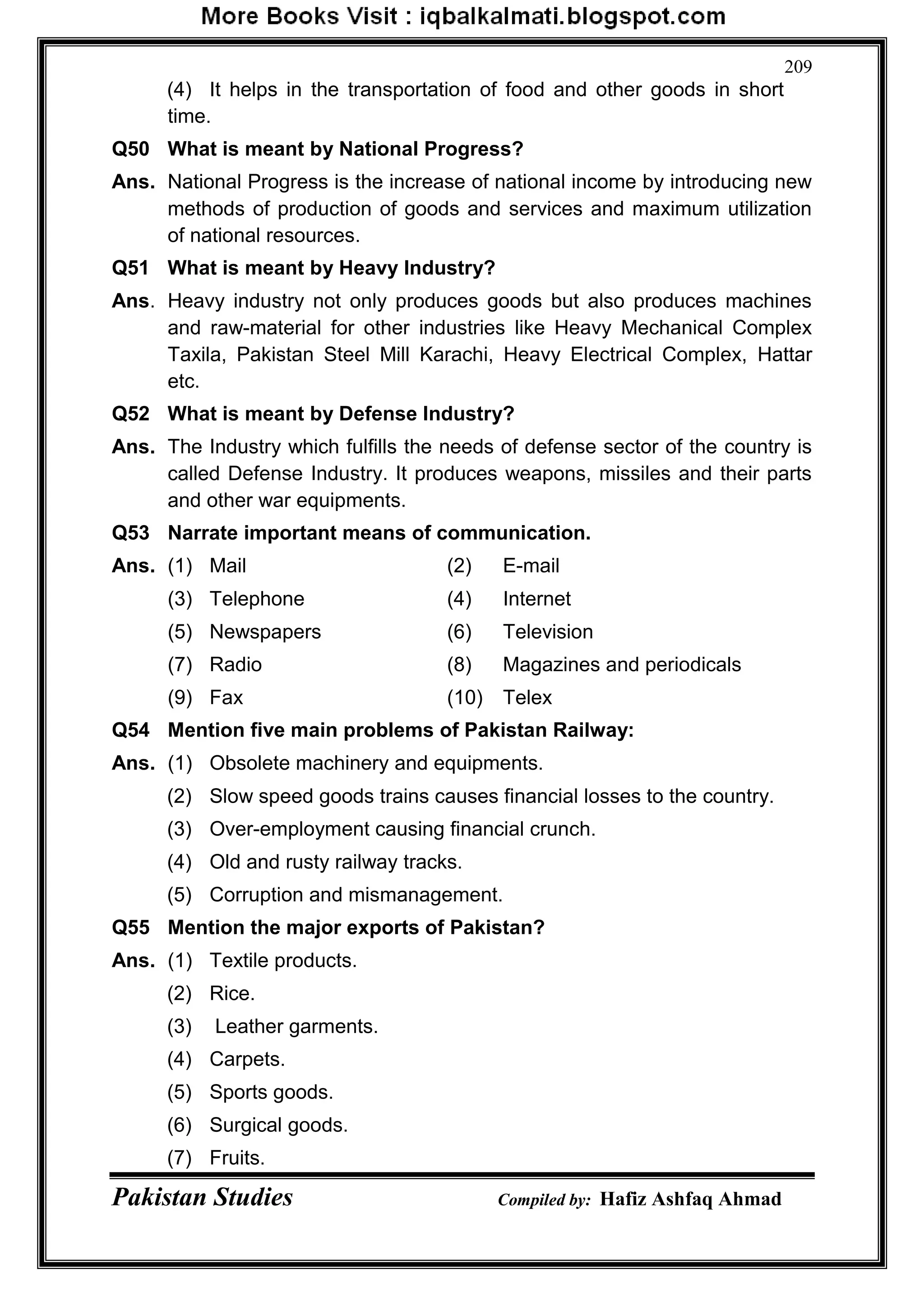 Pakistan Studies Compiled by: Hafiz Ashfaq Ahmad
209
(4) It helps in the transportation of food and other goods in short
time.
Q50 What is meant by National Progress?
Ans. National Progress is the increase of national income by introducing new
methods of production of goods and services and maximum utilization
of national resources.
Q51 What is meant by Heavy Industry?
Ans. Heavy industry not only produces goods but also produces machines
and raw-material for other industries like Heavy Mechanical Complex
Taxila, Pakistan Steel Mill Karachi, Heavy Electrical Complex, Hattar
etc.
Q52 What is meant by Defense Industry?
Ans. The Industry which fulfills the needs of defense sector of the country is
called Defense Industry. It produces weapons, missiles and their parts
and other war equipments.
Q53 Narrate important means of communication.
Ans. (1) Mail (2) E-mail
(3) Telephone (4) Internet
(5) Newspapers (6) Television
(7) Radio (8) Magazines and periodicals
(9) Fax (10) Telex
Q54 Mention five main problems of Pakistan Railway:
Ans. (1) Obsolete machinery and equipments.
(2) Slow speed goods trains causes financial losses to the country.
(3) Over-employment causing financial crunch.
(4) Old and rusty railway tracks.
(5) Corruption and mismanagement.
Q55 Mention the major exports of Pakistan?
Ans. (1) Textile products.
(2) Rice.
(3) Leather garments.
(4) Carpets.
(5) Sports goods.
(6) Surgical goods.
(7) Fruits.
 