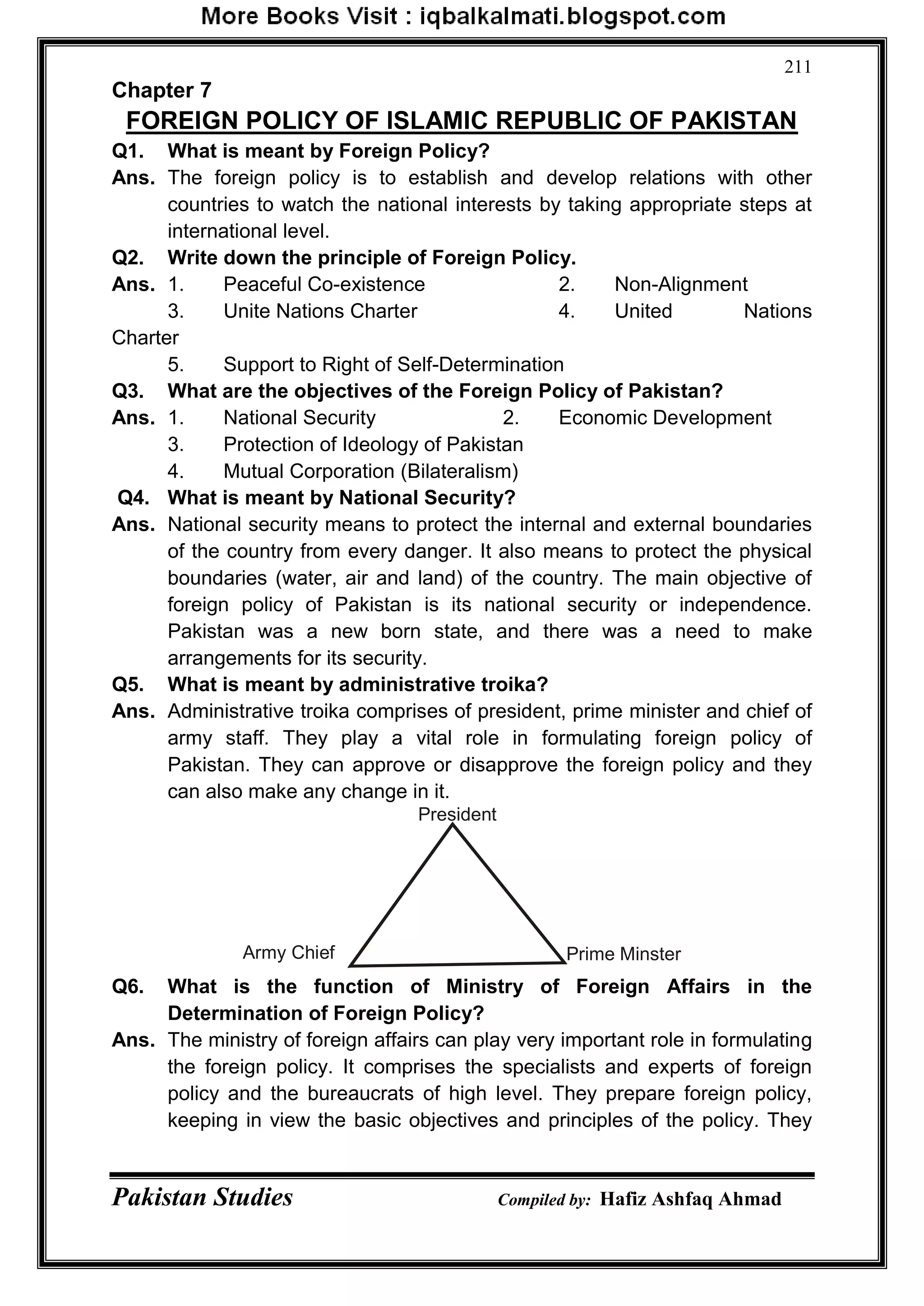 Pakistan Studies Compiled by: Hafiz Ashfaq Ahmad
211
Chapter 7
FOREIGN POLICY OF ISLAMIC REPUBLIC OF PAKISTAN
Q1. What is meant by Foreign Policy?
Ans. The foreign policy is to establish and develop relations with other
countries to watch the national interests by taking appropriate steps at
international level.
Q2. Write down the principle of Foreign Policy.
Ans. 1. Peaceful Co-existence 2. Non-Alignment
3. Unite Nations Charter 4. United Nations
Charter
5. Support to Right of Self-Determination
Q3. What are the objectives of the Foreign Policy of Pakistan?
Ans. 1. National Security 2. Economic Development
3. Protection of Ideology of Pakistan
4. Mutual Corporation (Bilateralism)
Q4. What is meant by National Security?
Ans. National security means to protect the internal and external boundaries
of the country from every danger. It also means to protect the physical
boundaries (water, air and land) of the country. The main objective of
foreign policy of Pakistan is its national security or independence.
Pakistan was a new born state, and there was a need to make
arrangements for its security.
Q5. What is meant by administrative troika?
Ans. Administrative troika comprises of president, prime minister and chief of
army staff. They play a vital role in formulating foreign policy of
Pakistan. They can approve or disapprove the foreign policy and they
can also make any change in it.
Q6. What is the function of Ministry of Foreign Affairs in the
Determination of Foreign Policy?
Ans. The ministry of foreign affairs can play very important role in formulating
the foreign policy. It comprises the specialists and experts of foreign
policy and the bureaucrats of high level. They prepare foreign policy,
keeping in view the basic objectives and principles of the policy. They
President
Prime MinsterArmy Chief
 