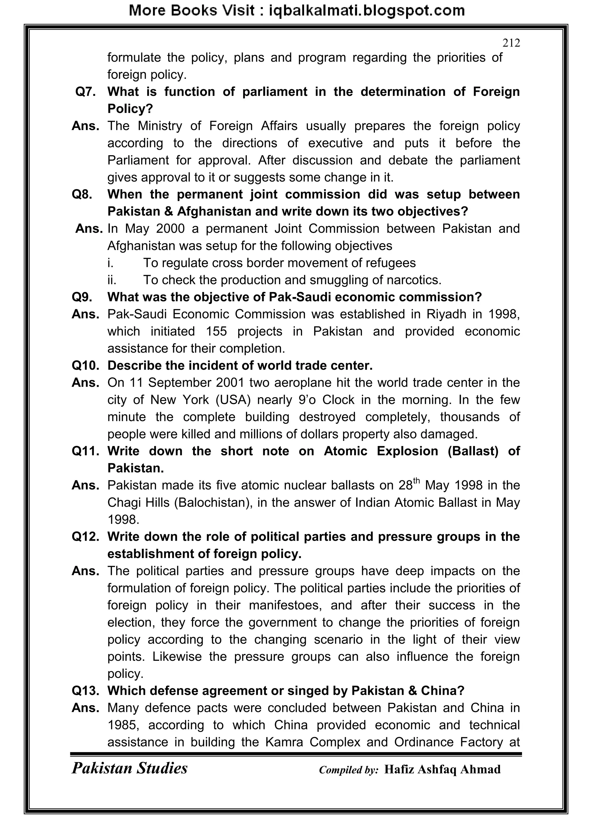 Pakistan Studies Compiled by: Hafiz Ashfaq Ahmad
212
formulate the policy, plans and program regarding the priorities of
foreign policy.
Q7. What is function of parliament in the determination of Foreign
Policy?
Ans. The Ministry of Foreign Affairs usually prepares the foreign policy
according to the directions of executive and puts it before the
Parliament for approval. After discussion and debate the parliament
gives approval to it or suggests some change in it.
Q8. When the permanent joint commission did was setup between
Pakistan & Afghanistan and write down its two objectives?
Ans. In May 2000 a permanent Joint Commission between Pakistan and
Afghanistan was setup for the following objectives
i. To regulate cross border movement of refugees
ii. To check the production and smuggling of narcotics.
Q9. What was the objective of Pak-Saudi economic commission?
Ans. Pak-Saudi Economic Commission was established in Riyadh in 1998,
which initiated 155 projects in Pakistan and provided economic
assistance for their completion.
Q10. Describe the incident of world trade center.
Ans. On 11 September 2001 two aeroplane hit the world trade center in the
city of New York (USA) nearly 9‟o Clock in the morning. In the few
minute the complete building destroyed completely, thousands of
people were killed and millions of dollars property also damaged.
Q11. Write down the short note on Atomic Explosion (Ballast) of
Pakistan.
Ans. Pakistan made its five atomic nuclear ballasts on 28th
May 1998 in the
Chagi Hills (Balochistan), in the answer of Indian Atomic Ballast in May
1998.
Q12. Write down the role of political parties and pressure groups in the
establishment of foreign policy.
Ans. The political parties and pressure groups have deep impacts on the
formulation of foreign policy. The political parties include the priorities of
foreign policy in their manifestoes, and after their success in the
election, they force the government to change the priorities of foreign
policy according to the changing scenario in the light of their view
points. Likewise the pressure groups can also influence the foreign
policy.
Q13. Which defense agreement or singed by Pakistan & China?
Ans. Many defence pacts were concluded between Pakistan and China in
1985, according to which China provided economic and technical
assistance in building the Kamra Complex and Ordinance Factory at
 
