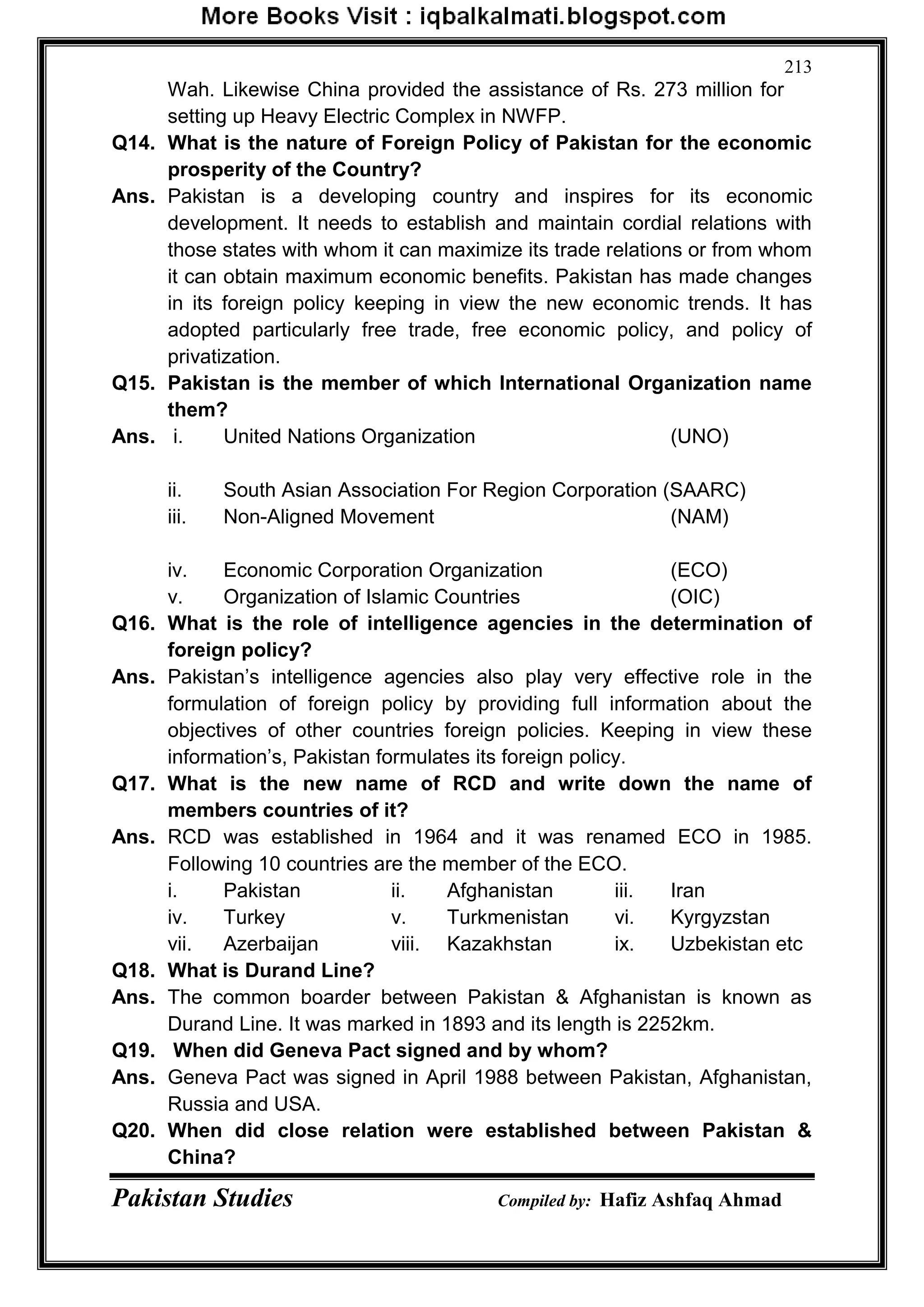 Pakistan Studies Compiled by: Hafiz Ashfaq Ahmad
213
Wah. Likewise China provided the assistance of Rs. 273 million for
setting up Heavy Electric Complex in NWFP.
Q14. What is the nature of Foreign Policy of Pakistan for the economic
prosperity of the Country?
Ans. Pakistan is a developing country and inspires for its economic
development. It needs to establish and maintain cordial relations with
those states with whom it can maximize its trade relations or from whom
it can obtain maximum economic benefits. Pakistan has made changes
in its foreign policy keeping in view the new economic trends. It has
adopted particularly free trade, free economic policy, and policy of
privatization.
Q15. Pakistan is the member of which International Organization name
them?
Ans. i. United Nations Organization (UNO)
ii. South Asian Association For Region Corporation (SAARC)
iii. Non-Aligned Movement (NAM)
iv. Economic Corporation Organization (ECO)
v. Organization of Islamic Countries (OIC)
Q16. What is the role of intelligence agencies in the determination of
foreign policy?
Ans. Pakistan‟s intelligence agencies also play very effective role in the
formulation of foreign policy by providing full information about the
objectives of other countries foreign policies. Keeping in view these
information‟s, Pakistan formulates its foreign policy.
Q17. What is the new name of RCD and write down the name of
members countries of it?
Ans. RCD was established in 1964 and it was renamed ECO in 1985.
Following 10 countries are the member of the ECO.
i. Pakistan ii. Afghanistan iii. Iran
iv. Turkey v. Turkmenistan vi. Kyrgyzstan
vii. Azerbaijan viii. Kazakhstan ix. Uzbekistan etc
Q18. What is Durand Line?
Ans. The common boarder between Pakistan & Afghanistan is known as
Durand Line. It was marked in 1893 and its length is 2252km.
Q19. When did Geneva Pact signed and by whom?
Ans. Geneva Pact was signed in April 1988 between Pakistan, Afghanistan,
Russia and USA.
Q20. When did close relation were established between Pakistan &
China?
 