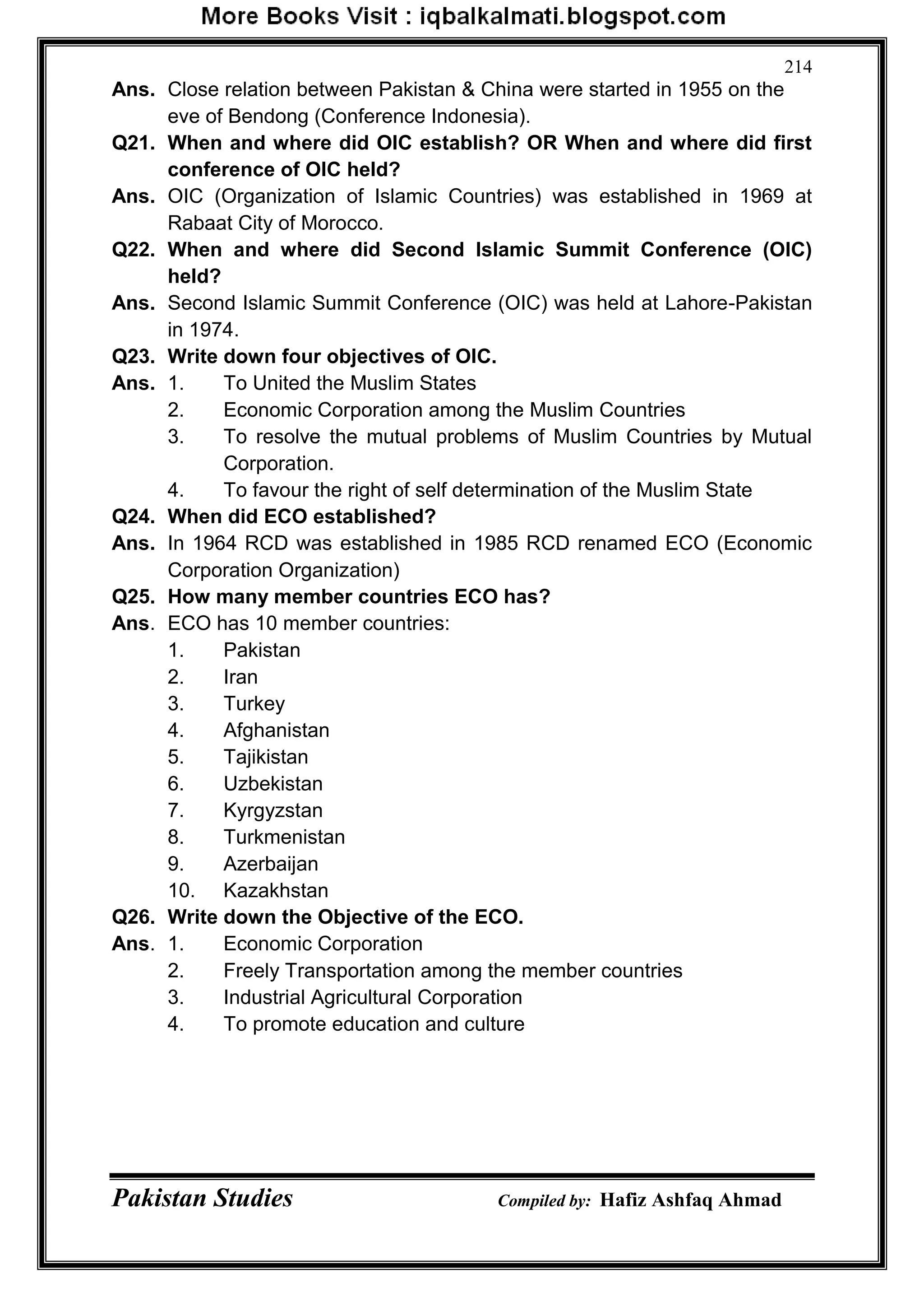 Pakistan Studies Compiled by: Hafiz Ashfaq Ahmad
214
Ans. Close relation between Pakistan & China were started in 1955 on the
eve of Bendong (Conference Indonesia).
Q21. When and where did OIC establish? OR When and where did first
conference of OIC held?
Ans. OIC (Organization of Islamic Countries) was established in 1969 at
Rabaat City of Morocco.
Q22. When and where did Second Islamic Summit Conference (OIC)
held?
Ans. Second Islamic Summit Conference (OIC) was held at Lahore-Pakistan
in 1974.
Q23. Write down four objectives of OIC.
Ans. 1. To United the Muslim States
2. Economic Corporation among the Muslim Countries
3. To resolve the mutual problems of Muslim Countries by Mutual
Corporation.
4. To favour the right of self determination of the Muslim State
Q24. When did ECO established?
Ans. In 1964 RCD was established in 1985 RCD renamed ECO (Economic
Corporation Organization)
Q25. How many member countries ECO has?
Ans. ECO has 10 member countries:
1. Pakistan
2. Iran
3. Turkey
4. Afghanistan
5. Tajikistan
6. Uzbekistan
7. Kyrgyzstan
8. Turkmenistan
9. Azerbaijan
10. Kazakhstan
Q26. Write down the Objective of the ECO.
Ans. 1. Economic Corporation
2. Freely Transportation among the member countries
3. Industrial Agricultural Corporation
4. To promote education and culture
 