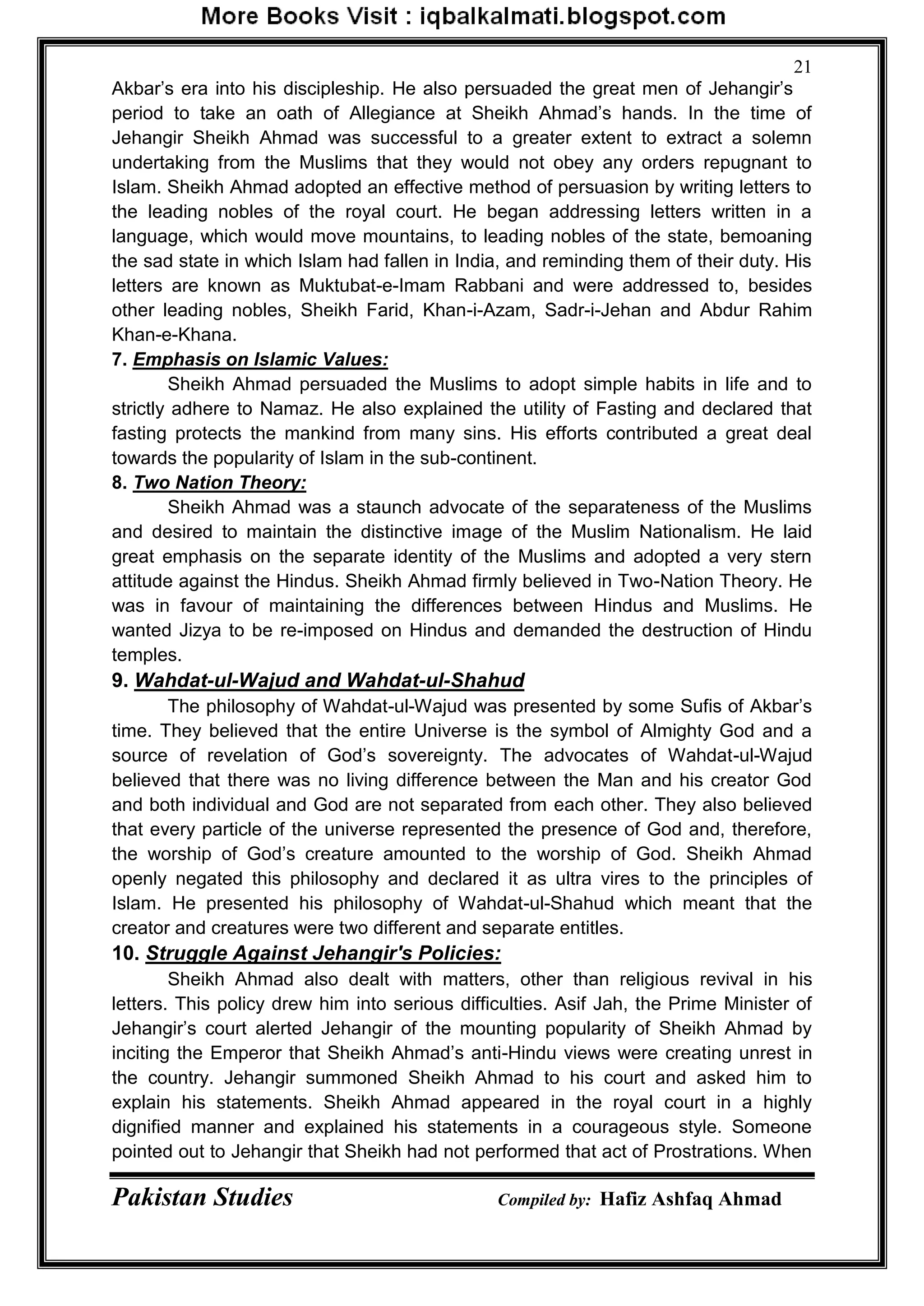 Pakistan Studies Compiled by: Hafiz Ashfaq Ahmad
21
Akbar‟s era into his discipleship. He also persuaded the great men of Jehangir‟s
period to take an oath of Allegiance at Sheikh Ahmad‟s hands. In the time of
Jehangir Sheikh Ahmad was successful to a greater extent to extract a solemn
undertaking from the Muslims that they would not obey any orders repugnant to
Islam. Sheikh Ahmad adopted an effective method of persuasion by writing letters to
the leading nobles of the royal court. He began addressing letters written in a
language, which would move mountains, to leading nobles of the state, bemoaning
the sad state in which Islam had fallen in India, and reminding them of their duty. His
letters are known as Muktubat-e-Imam Rabbani and were addressed to, besides
other leading nobles, Sheikh Farid, Khan-i-Azam, Sadr-i-Jehan and Abdur Rahim
Khan-e-Khana.
7. Emphasis on Islamic Values:
Sheikh Ahmad persuaded the Muslims to adopt simple habits in life and to
strictly adhere to Namaz. He also explained the utility of Fasting and declared that
fasting protects the mankind from many sins. His efforts contributed a great deal
towards the popularity of Islam in the sub-continent.
8. Two Nation Theory:
Sheikh Ahmad was a staunch advocate of the separateness of the Muslims
and desired to maintain the distinctive image of the Muslim Nationalism. He laid
great emphasis on the separate identity of the Muslims and adopted a very stern
attitude against the Hindus. Sheikh Ahmad firmly believed in Two-Nation Theory. He
was in favour of maintaining the differences between Hindus and Muslims. He
wanted Jizya to be re-imposed on Hindus and demanded the destruction of Hindu
temples.
9. Wahdat-ul-Wajud and Wahdat-ul-Shahud
The philosophy of Wahdat-ul-Wajud was presented by some Sufis of Akbar‟s
time. They believed that the entire Universe is the symbol of Almighty God and a
source of revelation of God‟s sovereignty. The advocates of Wahdat-ul-Wajud
believed that there was no living difference between the Man and his creator God
and both individual and God are not separated from each other. They also believed
that every particle of the universe represented the presence of God and, therefore,
the worship of God‟s creature amounted to the worship of God. Sheikh Ahmad
openly negated this philosophy and declared it as ultra vires to the principles of
Islam. He presented his philosophy of Wahdat-ul-Shahud which meant that the
creator and creatures were two different and separate entitles.
10. Struggle Against Jehangir's Policies:
Sheikh Ahmad also dealt with matters, other than religious revival in his
letters. This policy drew him into serious difficulties. Asif Jah, the Prime Minister of
Jehangir‟s court alerted Jehangir of the mounting popularity of Sheikh Ahmad by
inciting the Emperor that Sheikh Ahmad‟s anti-Hindu views were creating unrest in
the country. Jehangir summoned Sheikh Ahmad to his court and asked him to
explain his statements. Sheikh Ahmad appeared in the royal court in a highly
dignified manner and explained his statements in a courageous style. Someone
pointed out to Jehangir that Sheikh had not performed that act of Prostrations. When
 