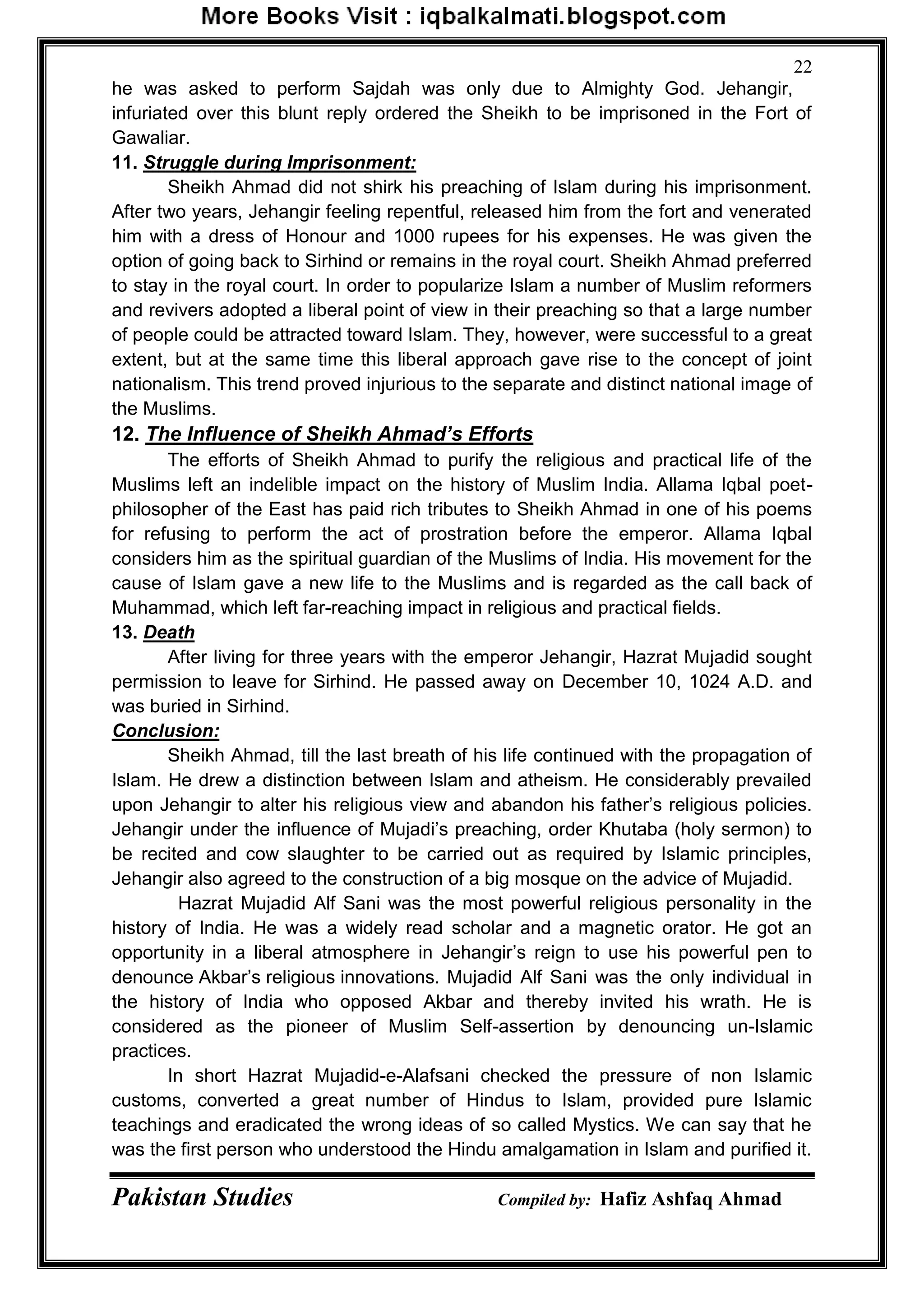 Pakistan Studies Compiled by: Hafiz Ashfaq Ahmad
22
he was asked to perform Sajdah was only due to Almighty God. Jehangir,
infuriated over this blunt reply ordered the Sheikh to be imprisoned in the Fort of
Gawaliar.
11. Struggle during Imprisonment:
Sheikh Ahmad did not shirk his preaching of Islam during his imprisonment.
After two years, Jehangir feeling repentful, released him from the fort and venerated
him with a dress of Honour and 1000 rupees for his expenses. He was given the
option of going back to Sirhind or remains in the royal court. Sheikh Ahmad preferred
to stay in the royal court. In order to popularize Islam a number of Muslim reformers
and revivers adopted a liberal point of view in their preaching so that a large number
of people could be attracted toward Islam. They, however, were successful to a great
extent, but at the same time this liberal approach gave rise to the concept of joint
nationalism. This trend proved injurious to the separate and distinct national image of
the Muslims.
12. The Influence of Sheikh Ahmad’s Efforts
The efforts of Sheikh Ahmad to purify the religious and practical life of the
Muslims left an indelible impact on the history of Muslim India. Allama Iqbal poet-
philosopher of the East has paid rich tributes to Sheikh Ahmad in one of his poems
for refusing to perform the act of prostration before the emperor. Allama Iqbal
considers him as the spiritual guardian of the Muslims of India. His movement for the
cause of Islam gave a new life to the Muslims and is regarded as the call back of
Muhammad, which left far-reaching impact in religious and practical fields.
13. Death
After living for three years with the emperor Jehangir, Hazrat Mujadid sought
permission to leave for Sirhind. He passed away on December 10, 1024 A.D. and
was buried in Sirhind.
Conclusion:
Sheikh Ahmad, till the last breath of his life continued with the propagation of
Islam. He drew a distinction between Islam and atheism. He considerably prevailed
upon Jehangir to alter his religious view and abandon his father‟s religious policies.
Jehangir under the influence of Mujadi‟s preaching, order Khutaba (holy sermon) to
be recited and cow slaughter to be carried out as required by Islamic principles,
Jehangir also agreed to the construction of a big mosque on the advice of Mujadid.
Hazrat Mujadid Alf Sani was the most powerful religious personality in the
history of India. He was a widely read scholar and a magnetic orator. He got an
opportunity in a liberal atmosphere in Jehangir‟s reign to use his powerful pen to
denounce Akbar‟s religious innovations. Mujadid Alf Sani was the only individual in
the history of India who opposed Akbar and thereby invited his wrath. He is
considered as the pioneer of Muslim Self-assertion by denouncing un-Islamic
practices.
In short Hazrat Mujadid-e-Alafsani checked the pressure of non Islamic
customs, converted a great number of Hindus to Islam, provided pure Islamic
teachings and eradicated the wrong ideas of so called Mystics. We can say that he
was the first person who understood the Hindu amalgamation in Islam and purified it.
 