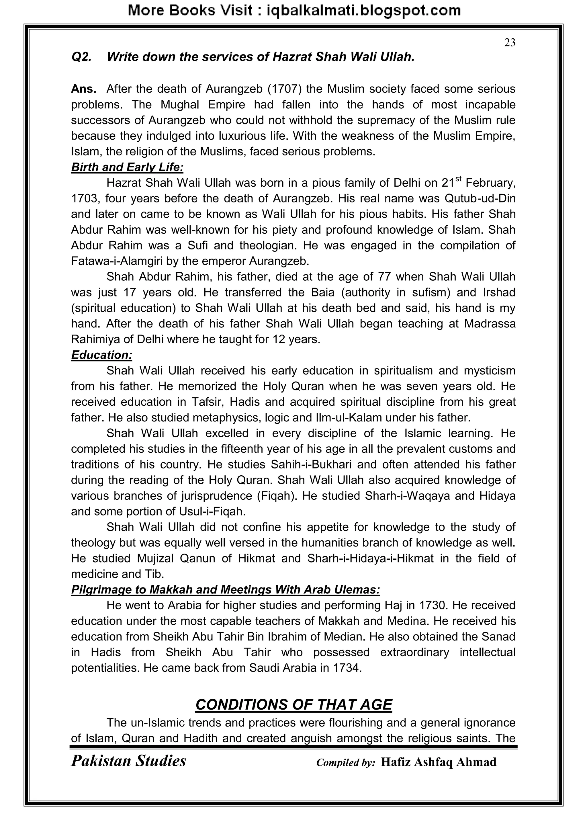 Pakistan Studies Compiled by: Hafiz Ashfaq Ahmad
23
Q2. Write down the services of Hazrat Shah Wali Ullah.
Ans. After the death of Aurangzeb (1707) the Muslim society faced some serious
problems. The Mughal Empire had fallen into the hands of most incapable
successors of Aurangzeb who could not withhold the supremacy of the Muslim rule
because they indulged into luxurious life. With the weakness of the Muslim Empire,
Islam, the religion of the Muslims, faced serious problems.
Birth and Early Life:
Hazrat Shah Wali Ullah was born in a pious family of Delhi on 21st
February,
1703, four years before the death of Aurangzeb. His real name was Qutub-ud-Din
and later on came to be known as Wali Ullah for his pious habits. His father Shah
Abdur Rahim was well-known for his piety and profound knowledge of Islam. Shah
Abdur Rahim was a Sufi and theologian. He was engaged in the compilation of
Fatawa-i-Alamgiri by the emperor Aurangzeb.
Shah Abdur Rahim, his father, died at the age of 77 when Shah Wali Ullah
was just 17 years old. He transferred the Baia (authority in sufism) and Irshad
(spiritual education) to Shah Wali Ullah at his death bed and said, his hand is my
hand. After the death of his father Shah Wali Ullah began teaching at Madrassa
Rahimiya of Delhi where he taught for 12 years.
Education:
Shah Wali Ullah received his early education in spiritualism and mysticism
from his father. He memorized the Holy Quran when he was seven years old. He
received education in Tafsir, Hadis and acquired spiritual discipline from his great
father. He also studied metaphysics, logic and Ilm-ul-Kalam under his father.
Shah Wali Ullah excelled in every discipline of the Islamic learning. He
completed his studies in the fifteenth year of his age in all the prevalent customs and
traditions of his country. He studies Sahih-i-Bukhari and often attended his father
during the reading of the Holy Quran. Shah Wali Ullah also acquired knowledge of
various branches of jurisprudence (Fiqah). He studied Sharh-i-Waqaya and Hidaya
and some portion of Usul-i-Fiqah.
Shah Wali Ullah did not confine his appetite for knowledge to the study of
theology but was equally well versed in the humanities branch of knowledge as well.
He studied Mujizal Qanun of Hikmat and Sharh-i-Hidaya-i-Hikmat in the field of
medicine and Tib.
Pilgrimage to Makkah and Meetings With Arab Ulemas:
He went to Arabia for higher studies and performing Haj in 1730. He received
education under the most capable teachers of Makkah and Medina. He received his
education from Sheikh Abu Tahir Bin Ibrahim of Median. He also obtained the Sanad
in Hadis from Sheikh Abu Tahir who possessed extraordinary intellectual
potentialities. He came back from Saudi Arabia in 1734.
CONDITIONS OF THAT AGE
The un-Islamic trends and practices were flourishing and a general ignorance
of Islam, Quran and Hadith and created anguish amongst the religious saints. The
 