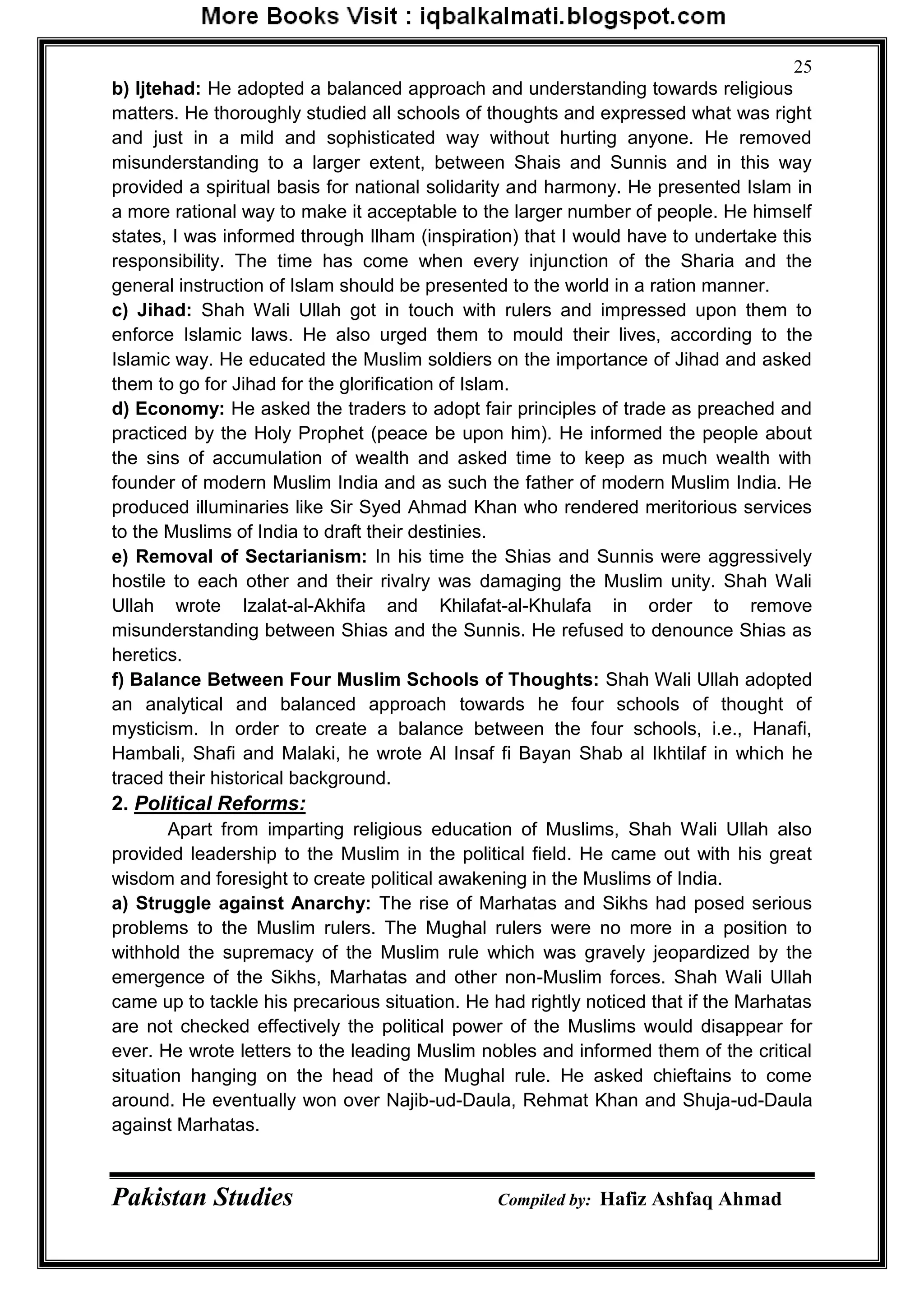 Pakistan Studies Compiled by: Hafiz Ashfaq Ahmad
25
b) Ijtehad: He adopted a balanced approach and understanding towards religious
matters. He thoroughly studied all schools of thoughts and expressed what was right
and just in a mild and sophisticated way without hurting anyone. He removed
misunderstanding to a larger extent, between Shais and Sunnis and in this way
provided a spiritual basis for national solidarity and harmony. He presented Islam in
a more rational way to make it acceptable to the larger number of people. He himself
states, I was informed through Ilham (inspiration) that I would have to undertake this
responsibility. The time has come when every injunction of the Sharia and the
general instruction of Islam should be presented to the world in a ration manner.
c) Jihad: Shah Wali Ullah got in touch with rulers and impressed upon them to
enforce Islamic laws. He also urged them to mould their lives, according to the
Islamic way. He educated the Muslim soldiers on the importance of Jihad and asked
them to go for Jihad for the glorification of Islam.
d) Economy: He asked the traders to adopt fair principles of trade as preached and
practiced by the Holy Prophet (peace be upon him). He informed the people about
the sins of accumulation of wealth and asked time to keep as much wealth with
founder of modern Muslim India and as such the father of modern Muslim India. He
produced illuminaries like Sir Syed Ahmad Khan who rendered meritorious services
to the Muslims of India to draft their destinies.
e) Removal of Sectarianism: In his time the Shias and Sunnis were aggressively
hostile to each other and their rivalry was damaging the Muslim unity. Shah Wali
Ullah wrote Izalat-al-Akhifa and Khilafat-al-Khulafa in order to remove
misunderstanding between Shias and the Sunnis. He refused to denounce Shias as
heretics.
f) Balance Between Four Muslim Schools of Thoughts: Shah Wali Ullah adopted
an analytical and balanced approach towards he four schools of thought of
mysticism. In order to create a balance between the four schools, i.e., Hanafi,
Hambali, Shafi and Malaki, he wrote Al Insaf fi Bayan Shab al Ikhtilaf in which he
traced their historical background.
2. Political Reforms:
Apart from imparting religious education of Muslims, Shah Wali Ullah also
provided leadership to the Muslim in the political field. He came out with his great
wisdom and foresight to create political awakening in the Muslims of India.
a) Struggle against Anarchy: The rise of Marhatas and Sikhs had posed serious
problems to the Muslim rulers. The Mughal rulers were no more in a position to
withhold the supremacy of the Muslim rule which was gravely jeopardized by the
emergence of the Sikhs, Marhatas and other non-Muslim forces. Shah Wali Ullah
came up to tackle his precarious situation. He had rightly noticed that if the Marhatas
are not checked effectively the political power of the Muslims would disappear for
ever. He wrote letters to the leading Muslim nobles and informed them of the critical
situation hanging on the head of the Mughal rule. He asked chieftains to come
around. He eventually won over Najib-ud-Daula, Rehmat Khan and Shuja-ud-Daula
against Marhatas.
 