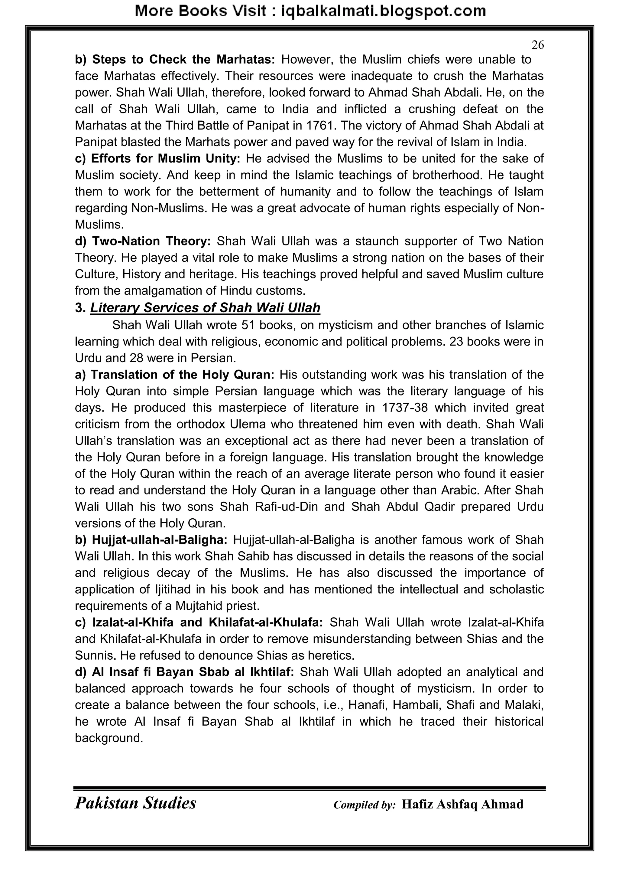 Pakistan Studies Compiled by: Hafiz Ashfaq Ahmad
26
b) Steps to Check the Marhatas: However, the Muslim chiefs were unable to
face Marhatas effectively. Their resources were inadequate to crush the Marhatas
power. Shah Wali Ullah, therefore, looked forward to Ahmad Shah Abdali. He, on the
call of Shah Wali Ullah, came to India and inflicted a crushing defeat on the
Marhatas at the Third Battle of Panipat in 1761. The victory of Ahmad Shah Abdali at
Panipat blasted the Marhats power and paved way for the revival of Islam in India.
c) Efforts for Muslim Unity: He advised the Muslims to be united for the sake of
Muslim society. And keep in mind the Islamic teachings of brotherhood. He taught
them to work for the betterment of humanity and to follow the teachings of Islam
regarding Non-Muslims. He was a great advocate of human rights especially of Non-
Muslims.
d) Two-Nation Theory: Shah Wali Ullah was a staunch supporter of Two Nation
Theory. He played a vital role to make Muslims a strong nation on the bases of their
Culture, History and heritage. His teachings proved helpful and saved Muslim culture
from the amalgamation of Hindu customs.
3. Literary Services of Shah Wali Ullah
Shah Wali Ullah wrote 51 books, on mysticism and other branches of Islamic
learning which deal with religious, economic and political problems. 23 books were in
Urdu and 28 were in Persian.
a) Translation of the Holy Quran: His outstanding work was his translation of the
Holy Quran into simple Persian language which was the literary language of his
days. He produced this masterpiece of literature in 1737-38 which invited great
criticism from the orthodox Ulema who threatened him even with death. Shah Wali
Ullah‟s translation was an exceptional act as there had never been a translation of
the Holy Quran before in a foreign language. His translation brought the knowledge
of the Holy Quran within the reach of an average literate person who found it easier
to read and understand the Holy Quran in a language other than Arabic. After Shah
Wali Ullah his two sons Shah Rafi-ud-Din and Shah Abdul Qadir prepared Urdu
versions of the Holy Quran.
b) Hujjat-ullah-al-Baligha: Hujjat-ullah-al-Baligha is another famous work of Shah
Wali Ullah. In this work Shah Sahib has discussed in details the reasons of the social
and religious decay of the Muslims. He has also discussed the importance of
application of Ijitihad in his book and has mentioned the intellectual and scholastic
requirements of a Mujtahid priest.
c) Izalat-al-Khifa and Khilafat-al-Khulafa: Shah Wali Ullah wrote Izalat-al-Khifa
and Khilafat-al-Khulafa in order to remove misunderstanding between Shias and the
Sunnis. He refused to denounce Shias as heretics.
d) Al Insaf fi Bayan Sbab al Ikhtilaf: Shah Wali Ullah adopted an analytical and
balanced approach towards he four schools of thought of mysticism. In order to
create a balance between the four schools, i.e., Hanafi, Hambali, Shafi and Malaki,
he wrote Al Insaf fi Bayan Shab al Ikhtilaf in which he traced their historical
background.
 
