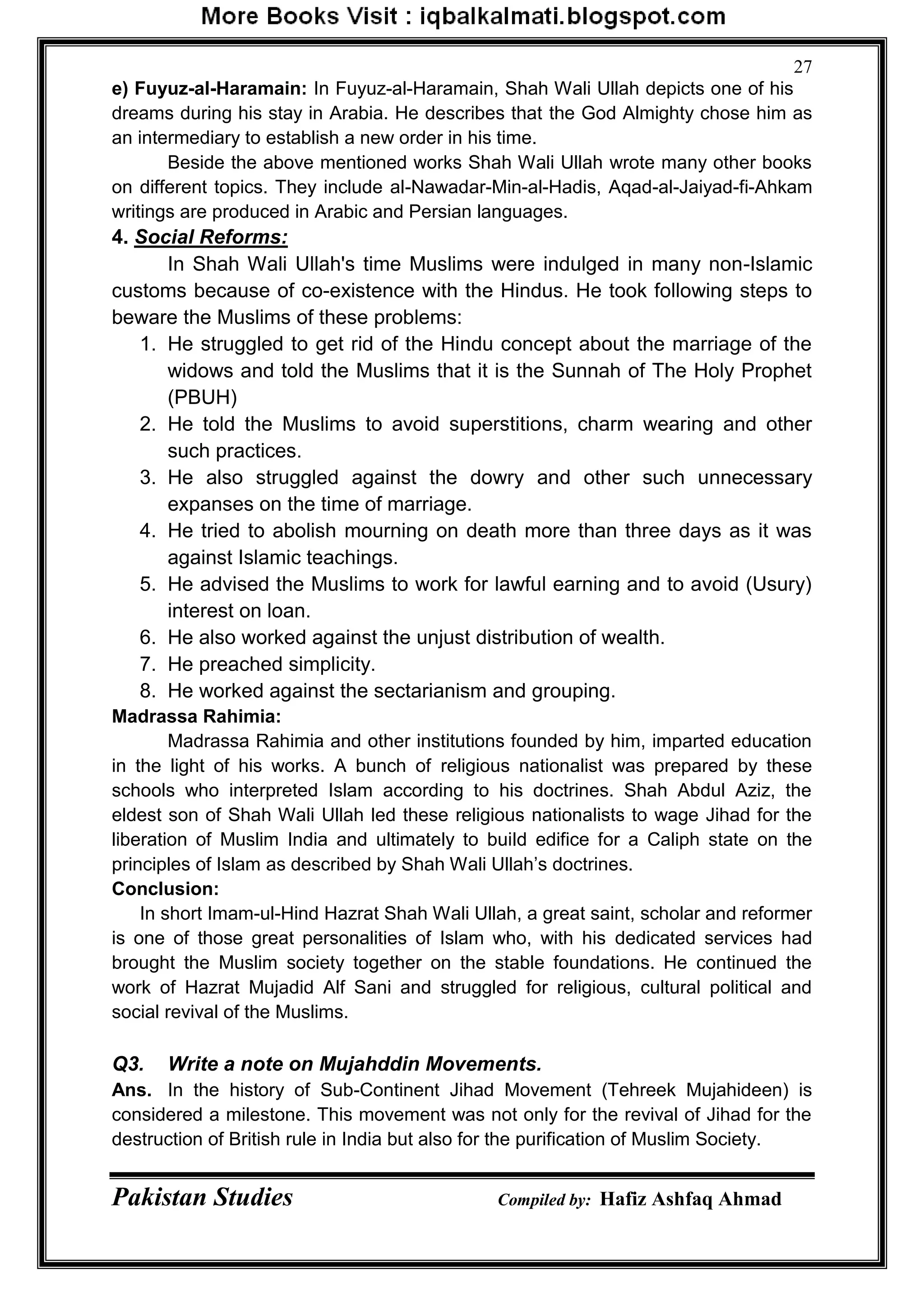 Pakistan Studies Compiled by: Hafiz Ashfaq Ahmad
27
e) Fuyuz-al-Haramain: In Fuyuz-al-Haramain, Shah Wali Ullah depicts one of his
dreams during his stay in Arabia. He describes that the God Almighty chose him as
an intermediary to establish a new order in his time.
Beside the above mentioned works Shah Wali Ullah wrote many other books
on different topics. They include al-Nawadar-Min-al-Hadis, Aqad-al-Jaiyad-fi-Ahkam
writings are produced in Arabic and Persian languages.
4. Social Reforms:
In Shah Wali Ullah's time Muslims were indulged in many non-Islamic
customs because of co-existence with the Hindus. He took following steps to
beware the Muslims of these problems:
1. He struggled to get rid of the Hindu concept about the marriage of the
widows and told the Muslims that it is the Sunnah of The Holy Prophet
(PBUH)
2. He told the Muslims to avoid superstitions, charm wearing and other
such practices.
3. He also struggled against the dowry and other such unnecessary
expanses on the time of marriage.
4. He tried to abolish mourning on death more than three days as it was
against Islamic teachings.
5. He advised the Muslims to work for lawful earning and to avoid (Usury)
interest on loan.
6. He also worked against the unjust distribution of wealth.
7. He preached simplicity.
8. He worked against the sectarianism and grouping.
Madrassa Rahimia:
Madrassa Rahimia and other institutions founded by him, imparted education
in the light of his works. A bunch of religious nationalist was prepared by these
schools who interpreted Islam according to his doctrines. Shah Abdul Aziz, the
eldest son of Shah Wali Ullah led these religious nationalists to wage Jihad for the
liberation of Muslim India and ultimately to build edifice for a Caliph state on the
principles of Islam as described by Shah Wali Ullah‟s doctrines.
Conclusion:
In short Imam-ul-Hind Hazrat Shah Wali Ullah, a great saint, scholar and reformer
is one of those great personalities of Islam who, with his dedicated services had
brought the Muslim society together on the stable foundations. He continued the
work of Hazrat Mujadid Alf Sani and struggled for religious, cultural political and
social revival of the Muslims.
Q3. Write a note on Mujahddin Movements.
Ans. In the history of Sub-Continent Jihad Movement (Tehreek Mujahideen) is
considered a milestone. This movement was not only for the revival of Jihad for the
destruction of British rule in India but also for the purification of Muslim Society.
 