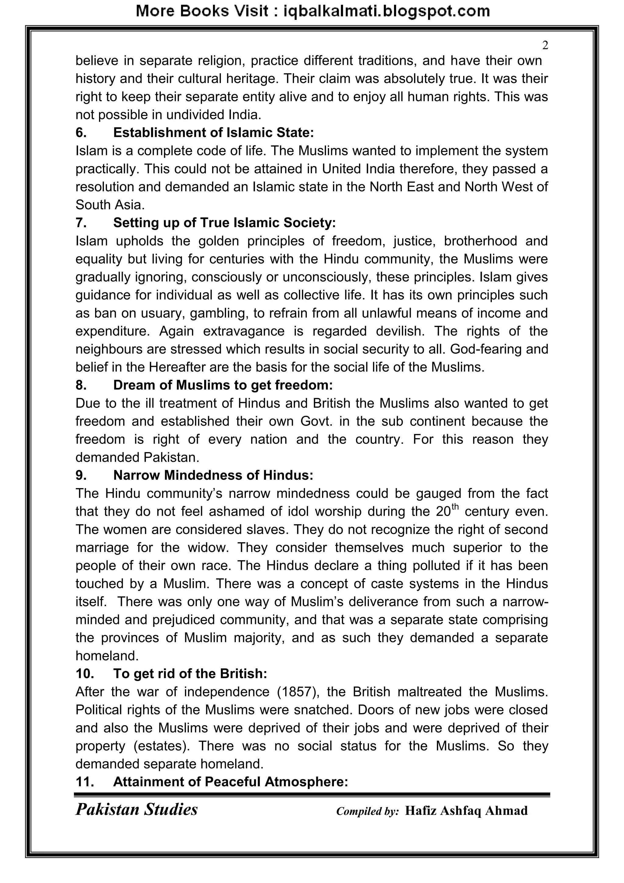 Pakistan Studies Compiled by: Hafiz Ashfaq Ahmad
2
believe in separate religion, practice different traditions, and have their own
history and their cultural heritage. Their claim was absolutely true. It was their
right to keep their separate entity alive and to enjoy all human rights. This was
not possible in undivided India.
6. Establishment of Islamic State:
Islam is a complete code of life. The Muslims wanted to implement the system
practically. This could not be attained in United India therefore, they passed a
resolution and demanded an Islamic state in the North East and North West of
South Asia.
7. Setting up of True Islamic Society:
Islam upholds the golden principles of freedom, justice, brotherhood and
equality but living for centuries with the Hindu community, the Muslims were
gradually ignoring, consciously or unconsciously, these principles. Islam gives
guidance for individual as well as collective life. It has its own principles such
as ban on usuary, gambling, to refrain from all unlawful means of income and
expenditure. Again extravagance is regarded devilish. The rights of the
neighbours are stressed which results in social security to all. God-fearing and
belief in the Hereafter are the basis for the social life of the Muslims.
8. Dream of Muslims to get freedom:
Due to the ill treatment of Hindus and British the Muslims also wanted to get
freedom and established their own Govt. in the sub continent because the
freedom is right of every nation and the country. For this reason they
demanded Pakistan.
9. Narrow Mindedness of Hindus:
The Hindu community‟s narrow mindedness could be gauged from the fact
that they do not feel ashamed of idol worship during the 20th
century even.
The women are considered slaves. They do not recognize the right of second
marriage for the widow. They consider themselves much superior to the
people of their own race. The Hindus declare a thing polluted if it has been
touched by a Muslim. There was a concept of caste systems in the Hindus
itself. There was only one way of Muslim‟s deliverance from such a narrow-
minded and prejudiced community, and that was a separate state comprising
the provinces of Muslim majority, and as such they demanded a separate
homeland.
10. To get rid of the British:
After the war of independence (1857), the British maltreated the Muslims.
Political rights of the Muslims were snatched. Doors of new jobs were closed
and also the Muslims were deprived of their jobs and were deprived of their
property (estates). There was no social status for the Muslims. So they
demanded separate homeland.
11. Attainment of Peaceful Atmosphere:
 