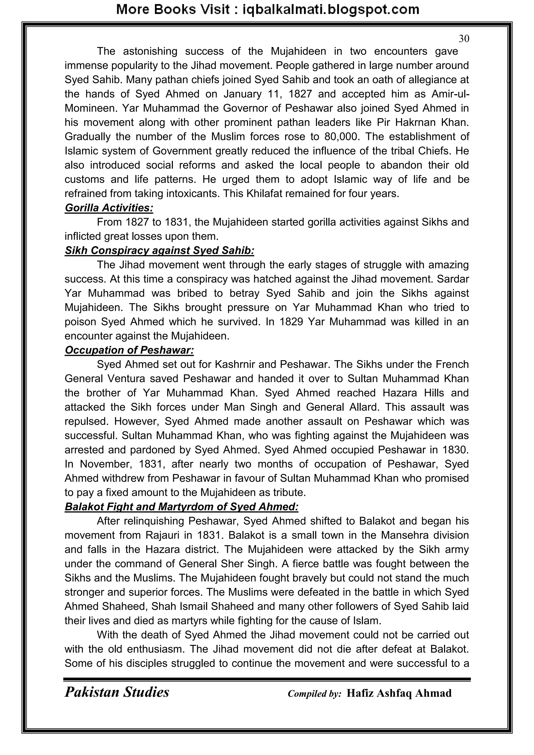 Pakistan Studies Compiled by: Hafiz Ashfaq Ahmad
30
The astonishing success of the Mujahideen in two encounters gave
immense popularity to the Jihad movement. People gathered in large number around
Syed Sahib. Many pathan chiefs joined Syed Sahib and took an oath of allegiance at
the hands of Syed Ahmed on January 11, 1827 and accepted him as Amir-ul-
Momineen. Yar Muhammad the Governor of Peshawar also joined Syed Ahmed in
his movement along with other prominent pathan leaders like Pir Hakrnan Khan.
Gradually the number of the Muslim forces rose to 80,000. The establishment of
Islamic system of Government greatly reduced the influence of the tribal Chiefs. He
also introduced social reforms and asked the local people to abandon their old
customs and life patterns. He urged them to adopt Islamic way of life and be
refrained from taking intoxicants. This Khilafat remained for four years.
Gorilla Activities:
From 1827 to 1831, the Mujahideen started gorilla activities against Sikhs and
inflicted great losses upon them.
Sikh Conspiracy against Syed Sahib:
The Jihad movement went through the early stages of struggle with amazing
success. At this time a conspiracy was hatched against the Jihad movement. Sardar
Yar Muhammad was bribed to betray Syed Sahib and join the Sikhs against
Mujahideen. The Sikhs brought pressure on Yar Muhammad Khan who tried to
poison Syed Ahmed which he survived. In 1829 Yar Muhammad was killed in an
encounter against the Mujahideen.
Occupation of Peshawar:
Syed Ahmed set out for Kashrnir and Peshawar. The Sikhs under the French
General Ventura saved Peshawar and handed it over to Sultan Muhammad Khan
the brother of Yar Muhammad Khan. Syed Ahmed reached Hazara Hills and
attacked the Sikh forces under Man Singh and General Allard. This assault was
repulsed. However, Syed Ahmed made another assault on Peshawar which was
successful. Sultan Muhammad Khan, who was fighting against the Mujahideen was
arrested and pardoned by Syed Ahmed. Syed Ahmed occupied Peshawar in 1830.
In November, 1831, after nearly two months of occupation of Peshawar, Syed
Ahmed withdrew from Peshawar in favour of Sultan Muhammad Khan who promised
to pay a fixed amount to the Mujahideen as tribute.
Balakot Fight and Martyrdom of Syed Ahmed:
After relinquishing Peshawar, Syed Ahmed shifted to Balakot and began his
movement from Rajauri in 1831. Balakot is a small town in the Mansehra division
and falls in the Hazara district. The Mujahideen were attacked by the Sikh army
under the command of General Sher Singh. A fierce battle was fought between the
Sikhs and the Muslims. The Mujahideen fought bravely but could not stand the much
stronger and superior forces. The Muslims were defeated in the battle in which Syed
Ahmed Shaheed, Shah Ismail Shaheed and many other followers of Syed Sahib laid
their lives and died as martyrs while fighting for the cause of Islam.
With the death of Syed Ahmed the Jihad movement could not be carried out
with the old enthusiasm. The Jihad movement did not die after defeat at Balakot.
Some of his disciples struggled to continue the movement and were successful to a
 