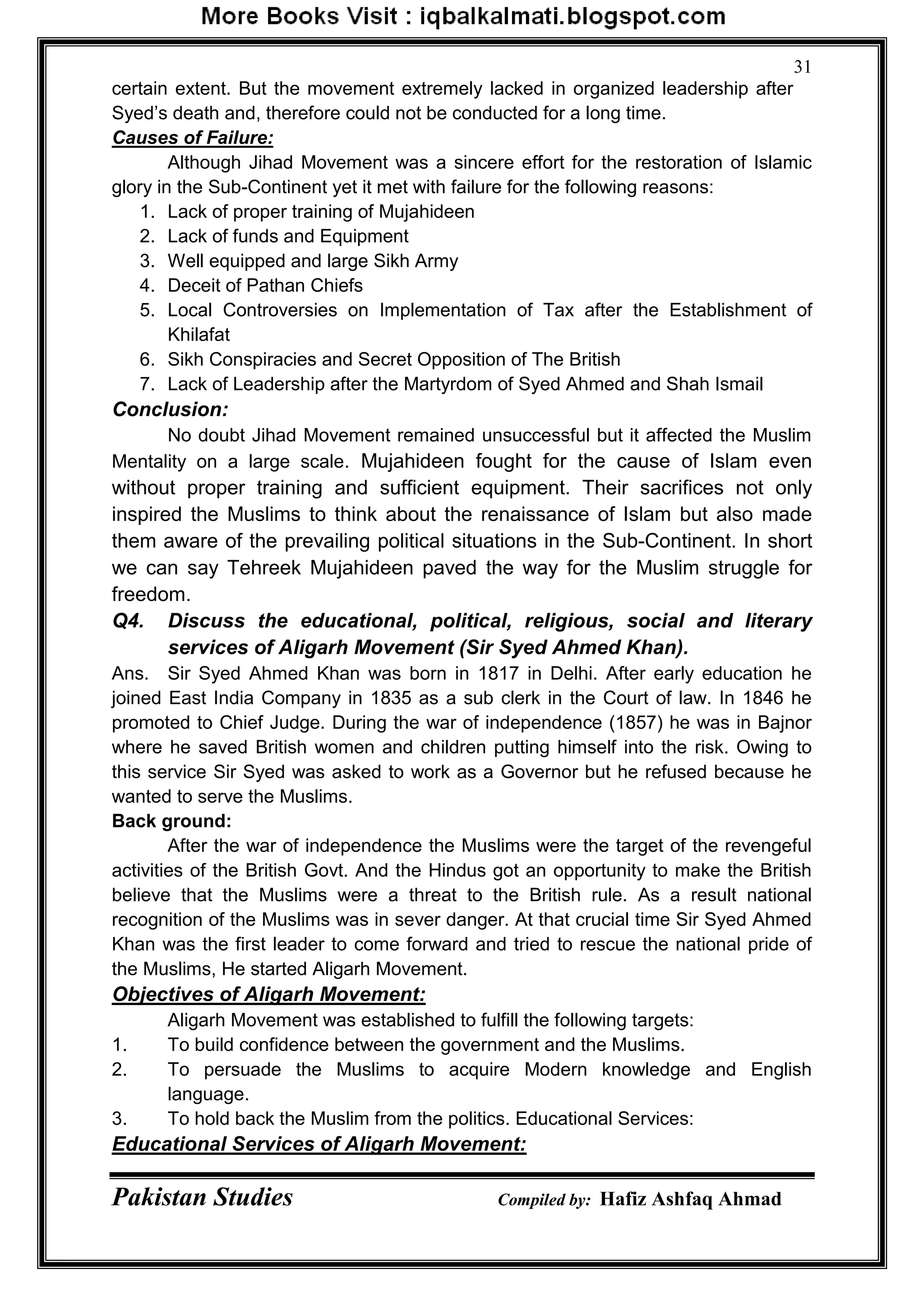 Pakistan Studies Compiled by: Hafiz Ashfaq Ahmad
31
certain extent. But the movement extremely lacked in organized leadership after
Syed‟s death and, therefore could not be conducted for a long time.
Causes of Failure:
Although Jihad Movement was a sincere effort for the restoration of Islamic
glory in the Sub-Continent yet it met with failure for the following reasons:
1. Lack of proper training of Mujahideen
2. Lack of funds and Equipment
3. Well equipped and large Sikh Army
4. Deceit of Pathan Chiefs
5. Local Controversies on Implementation of Tax after the Establishment of
Khilafat
6. Sikh Conspiracies and Secret Opposition of The British
7. Lack of Leadership after the Martyrdom of Syed Ahmed and Shah Ismail
Conclusion:
No doubt Jihad Movement remained unsuccessful but it affected the Muslim
Mentality on a large scale. Mujahideen fought for the cause of Islam even
without proper training and sufficient equipment. Their sacrifices not only
inspired the Muslims to think about the renaissance of Islam but also made
them aware of the prevailing political situations in the Sub-Continent. In short
we can say Tehreek Mujahideen paved the way for the Muslim struggle for
freedom.
Q4. Discuss the educational, political, religious, social and literary
services of Aligarh Movement (Sir Syed Ahmed Khan).
Ans. Sir Syed Ahmed Khan was born in 1817 in Delhi. After early education he
joined East India Company in 1835 as a sub clerk in the Court of law. In 1846 he
promoted to Chief Judge. During the war of independence (1857) he was in Bajnor
where he saved British women and children putting himself into the risk. Owing to
this service Sir Syed was asked to work as a Governor but he refused because he
wanted to serve the Muslims.
Back ground:
After the war of independence the Muslims were the target of the revengeful
activities of the British Govt. And the Hindus got an opportunity to make the British
believe that the Muslims were a threat to the British rule. As a result national
recognition of the Muslims was in sever danger. At that crucial time Sir Syed Ahmed
Khan was the first leader to come forward and tried to rescue the national pride of
the Muslims, He started Aligarh Movement.
Objectives of Aligarh Movement:
Aligarh Movement was established to fulfill the following targets:
1. To build confidence between the government and the Muslims.
2. To persuade the Muslims to acquire Modern knowledge and English
language.
3. To hold back the Muslim from the politics. Educational Services:
Educational Services of Aligarh Movement:
 