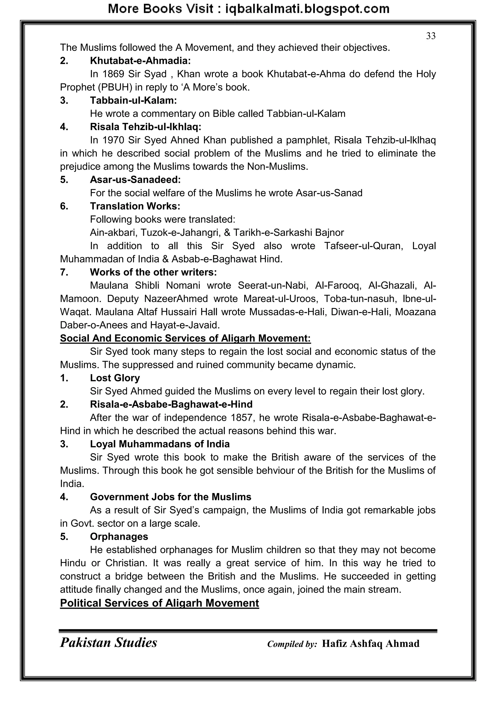 Pakistan Studies Compiled by: Hafiz Ashfaq Ahmad
33
The Muslims followed the A Movement, and they achieved their objectives.
2. Khutabat-e-Ahmadia:
In 1869 Sir Syad , Khan wrote a book Khutabat-e-Ahma do defend the Holy
Prophet (PBUH) in reply to „A More‟s book.
3. Tabbain-ul-Kalam:
He wrote a commentary on Bible called Tabbian-ul-Kalam
4. Risala Tehzib-ul-lkhlaq:
In 1970 Sir Syed Ahned Khan published a pamphlet, Risala Tehzib-ul-lklhaq
in which he described social problem of the Muslims and he tried to eliminate the
prejudice among the Muslims towards the Non-Muslims.
5. Asar-us-Sanadeed:
For the social welfare of the Muslims he wrote Asar-us-Sanad
6. Translation Works:
Following books were translated:
Ain-akbari, Tuzok-e-Jahangri, & Tarikh-e-Sarkashi Bajnor
In addition to all this Sir Syed also wrote Tafseer-ul-Quran, Loyal
Muhammadan of India & Asbab-e-Baghawat Hind.
7. Works of the other writers:
Maulana Shibli Nomani wrote Seerat-un-Nabi, Al-Farooq, Al-Ghazali, Al-
Mamoon. Deputy NazeerAhmed wrote Mareat-ul-Uroos, Toba-tun-nasuh, lbne-ul-
Waqat. Maulana Altaf Hussairi Hall wrote Mussadas-e-Hali, Diwan-e-HaIi, Moazana
Daber-o-Anees and Hayat-e-Javaid.
Social And Economic Services of Aligarh Movement:
Sir Syed took many steps to regain the lost social and economic status of the
Muslims. The suppressed and ruined community became dynamic.
1. Lost Glory
Sir Syed Ahmed guided the Muslims on every level to regain their lost glory.
2. Risala-e-Asbabe-Baghawat-e-Hind
After the war of independence 1857, he wrote Risala-e-Asbabe-Baghawat-e-
Hind in which he described the actual reasons behind this war.
3. Loyal Muhammadans of India
Sir Syed wrote this book to make the British aware of the services of the
Muslims. Through this book he got sensible behviour of the British for the Muslims of
India.
4. Government Jobs for the Muslims
As a result of Sir Syed‟s campaign, the Muslims of India got remarkable jobs
in Govt. sector on a large scale.
5. Orphanages
He established orphanages for Muslim children so that they may not become
Hindu or Christian. It was really a great service of him. In this way he tried to
construct a bridge between the British and the Muslims. He succeeded in getting
attitude finally changed and the Muslims, once again, joined the main stream.
Political Services of Aligarh Movement
 