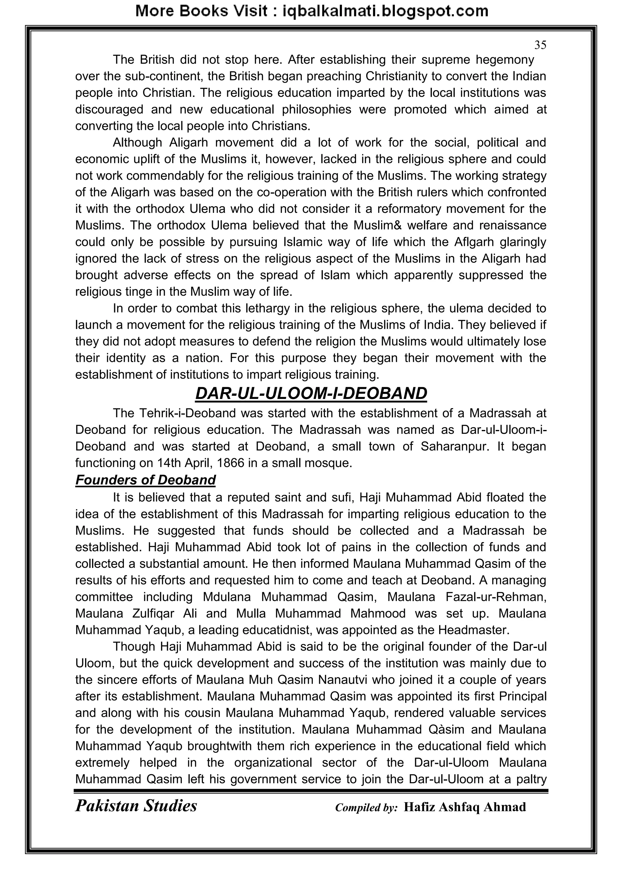 Pakistan Studies Compiled by: Hafiz Ashfaq Ahmad
35
The British did not stop here. After establishing their supreme hegemony
over the sub-continent, the British began preaching Christianity to convert the Indian
people into Christian. The religious education imparted by the local institutions was
discouraged and new educational philosophies were promoted which aimed at
converting the local people into Christians.
Although Aligarh movement did a lot of work for the social, political and
economic uplift of the Muslims it, however, lacked in the religious sphere and could
not work commendably for the religious training of the Muslims. The working strategy
of the Aligarh was based on the co-operation with the British rulers which confronted
it with the orthodox Ulema who did not consider it a reformatory movement for the
Muslims. The orthodox Ulema believed that the Muslim& welfare and renaissance
could only be possible by pursuing Islamic way of life which the Aflgarh glaringly
ignored the lack of stress on the religious aspect of the Muslims in the Aligarh had
brought adverse effects on the spread of Islam which apparently suppressed the
religious tinge in the Muslim way of life.
In order to combat this lethargy in the religious sphere, the ulema decided to
launch a movement for the religious training of the Muslims of India. They believed if
they did not adopt measures to defend the religion the Muslims would ultimately lose
their identity as a nation. For this purpose they began their movement with the
establishment of institutions to impart religious training.
DAR-UL-ULOOM-I-DEOBAND
The Tehrik-i-Deoband was started with the establishment of a Madrassah at
Deoband for religious education. The Madrassah was named as Dar-ul-Uloom-i-
Deoband and was started at Deoband, a small town of Saharanpur. It began
functioning on 14th April, 1866 in a small mosque.
Founders of Deoband
It is believed that a reputed saint and sufi, Haji Muhammad Abid floated the
idea of the establishment of this Madrassah for imparting religious education to the
Muslims. He suggested that funds should be collected and a Madrassah be
established. Haji Muhammad Abid took lot of pains in the collection of funds and
collected a substantial amount. He then informed Maulana Muhammad Qasim of the
results of his efforts and requested him to come and teach at Deoband. A managing
committee including Mdulana Muhammad Qasim, Maulana Fazal-ur-Rehman,
Maulana Zulfiqar Ali and Mulla Muhammad Mahmood was set up. Maulana
Muhammad Yaqub, a leading educatidnist, was appointed as the Headmaster.
Though Haji Muhammad Abid is said to be the original founder of the Dar-ul
Uloom, but the quick development and success of the institution was mainly due to
the sincere efforts of Maulana Muh Qasim Nanautvi who joined it a couple of years
after its establishment. Maulana Muhammad Qasim was appointed its first Principal
and along with his cousin Maulana Muhammad Yaqub, rendered valuable services
for the development of the institution. Maulana Muhammad Qàsim and Maulana
Muhammad Yaqub broughtwith them rich experience in the educational field which
extremely helped in the organizational sector of the Dar-ul-Uloom Maulana
Muhammad Qasim left his government service to join the Dar-ul-Uloom at a paltry
 
