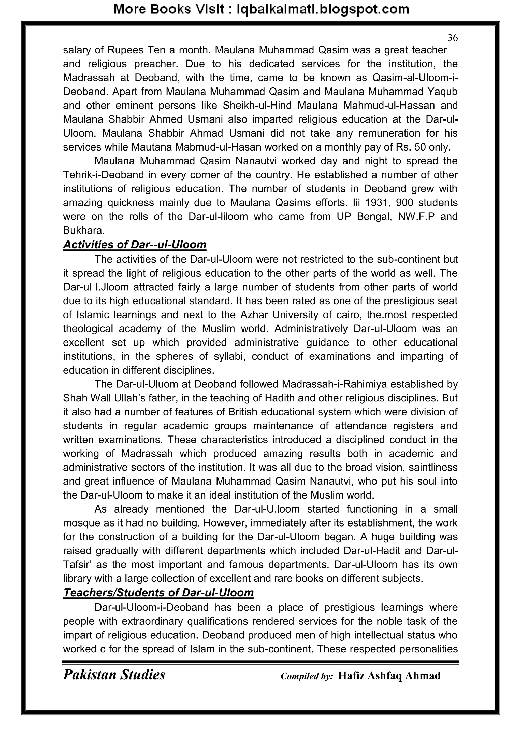 Pakistan Studies Compiled by: Hafiz Ashfaq Ahmad
36
salary of Rupees Ten a month. Maulana Muhammad Qasim was a great teacher
and religious preacher. Due to his dedicated services for the institution, the
Madrassah at Deoband, with the time, came to be known as Qasim-al-Uloom-i-
Deoband. Apart from Maulana Muhammad Qasim and Maulana Muhammad Yaqub
and other eminent persons like Sheikh-ul-Hind Maulana Mahmud-ul-Hassan and
Maulana Shabbir Ahmed Usmani also imparted religious education at the Dar-ul-
Uloom. Maulana Shabbir Ahmad Usmani did not take any remuneration for his
services while Mautana Mabmud-ul-Hasan worked on a monthly pay of Rs. 50 only.
Maulana Muhammad Qasim Nanautvi worked day and night to spread the
Tehrik-i-Deoband in every corner of the country. He established a number of other
institutions of religious education. The number of students in Deoband grew with
amazing quickness mainly due to Maulana Qasims efforts. Iii 1931, 900 students
were on the rolls of the Dar-ul-liloom who came from UP Bengal, NW.F.P and
Bukhara.
Activities of Dar--ul-Uloom
The activities of the Dar-ul-Uloom were not restricted to the sub-continent but
it spread the light of religious education to the other parts of the world as well. The
Dar-ul l.Jloom attracted fairly a large number of students from other parts of world
due to its high educational standard. It has been rated as one of the prestigious seat
of Islamic learnings and next to the Azhar University of cairo, the.most respected
theological academy of the Muslim world. Administratively Dar-ul-Uloom was an
excellent set up which provided administrative guidance to other educational
institutions, in the spheres of syllabi, conduct of examinations and imparting of
education in different disciplines.
The Dar-ul-Uluom at Deoband followed Madrassah-i-Rahimiya established by
Shah Wall Ullah‟s father, in the teaching of Hadith and other religious disciplines. But
it also had a number of features of British educational system which were division of
students in regular academic groups maintenance of attendance registers and
written examinations. These characteristics introduced a disciplined conduct in the
working of Madrassah which produced amazing results both in academic and
administrative sectors of the institution. It was all due to the broad vision, saintliness
and great influence of Maulana Muhammad Qasim Nanautvi, who put his soul into
the Dar-ul-Uloom to make it an ideal institution of the Muslim world.
As already mentioned the Dar-ul-U.loom started functioning in a small
mosque as it had no building. However, immediately after its establishment, the work
for the construction of a building for the Dar-ul-Uloom began. A huge building was
raised gradually with different departments which included Dar-ul-Hadit and Dar-ul-
Tafsir‟ as the most important and famous departments. Dar-ul-Uloorn has its own
library with a large collection of excellent and rare books on different subjects.
Teachers/Students of Dar-ul-Uloom
Dar-ul-Uloom-i-Deoband has been a place of prestigious learnings where
people with extraordinary qualifications rendered services for the noble task of the
impart of religious education. Deoband produced men of high intellectual status who
worked c for the spread of Islam in the sub-continent. These respected personalities
 