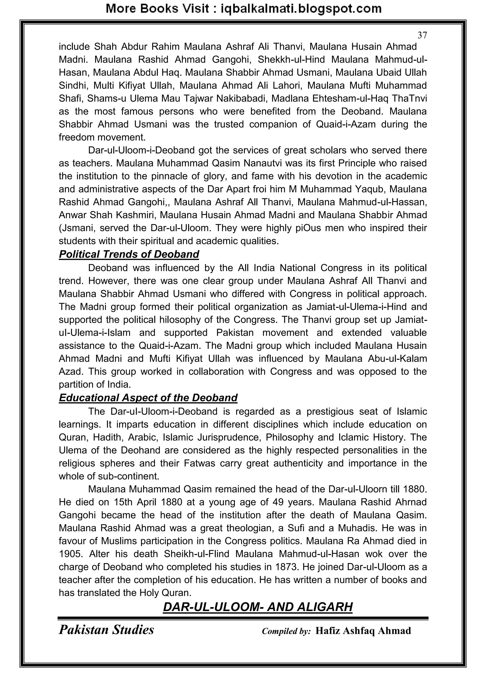Pakistan Studies Compiled by: Hafiz Ashfaq Ahmad
37
include Shah Abdur Rahim Maulana Ashraf Ali Thanvi, Maulana Husain Ahmad
Madni. Maulana Rashid Ahmad Gangohi, Shekkh-ul-Hind Maulana Mahmud-ul-
Hasan, Maulana Abdul Haq. Maulana Shabbir Ahmad Usmani, Maulana Ubaid Ullah
Sindhi, Multi Kifiyat Ullah, Maulana Ahmad Ali Lahori, Maulana Mufti Muhammad
Shafi, Shams-u Ulema Mau Tajwar Nakibabadi, Madlana Ehtesham-ul-Haq ThaTnvi
as the most famous persons who were benefited from the Deoband. Maulana
Shabbir Ahmad Usmani was the trusted companion of Quaid-i-Azam during the
freedom movement.
Dar-ul-Uloom-i-Deoband got the services of great scholars who served there
as teachers. Maulana Muhammad Qasim Nanautvi was its first Principle who raised
the institution to the pinnacle of glory, and fame with his devotion in the academic
and administrative aspects of the Dar Apart froi him M Muhammad Yaqub, Maulana
Rashid Ahmad Gangohi,, Maulana Ashraf All Thanvi, Maulana Mahmud-ul-Hassan,
Anwar Shah Kashmiri, Maulana Husain Ahmad Madni and Maulana Shabbir Ahmad
(Jsmani, served the Dar-ul-Uloom. They were highly piOus men who inspired their
students with their spiritual and academic qualities.
Political Trends of Deoband
Deoband was influenced by the All India National Congress in its political
trend. However, there was one clear group under Maulana Ashraf All Thanvi and
Maulana Shabbir Ahmad Usmani who differed with Congress in political approach.
The Madni group formed their political organization as Jamiat-ul-Ulema-i-Hind and
supported the political hilosophy of the Congress. The Thanvi group set up Jamiat-
uI-Ulema-i-Islam and supported Pakistan movement and extended valuable
assistance to the Quaid-i-Azam. The Madni group which included Maulana Husain
Ahmad Madni and Mufti Kifiyat Ullah was influenced by Maulana Abu-ul-Kalam
Azad. This group worked in collaboration with Congress and was opposed to the
partition of India.
Educational Aspect of the Deoband
The Dar-uI-Uloom-i-Deoband is regarded as a prestigious seat of Islamic
learnings. It imparts education in different disciplines which include education on
Quran, Hadith, Arabic, Islamic Jurisprudence, Philosophy and Iclamic History. The
Ulema of the Deohand are considered as the highly respected personalities in the
religious spheres and their Fatwas carry great authenticity and importance in the
whole of sub-continent.
Maulana Muhammad Qasim remained the head of the Dar-ul-Uloorn till 1880.
He died on 15th April 1880 at a young age of 49 years. Maulana Rashid Ahrnad
Gangohi became the head of the institution after the death of Maulana Qasim.
Maulana Rashid Ahmad was a great theologian, a Sufi and a Muhadis. He was in
favour of Muslims participation in the Congress politics. Maulana Ra Ahmad died in
1905. Alter his death Sheikh-ul-Flind Maulana Mahmud-ul-Hasan wok over the
charge of Deoband who completed his studies in 1873. He joined Dar-ul-Uloom as a
teacher after the completion of his education. He has written a number of books and
has translated the Holy Quran.
DAR-UL-ULOOM- AND ALIGARH
 