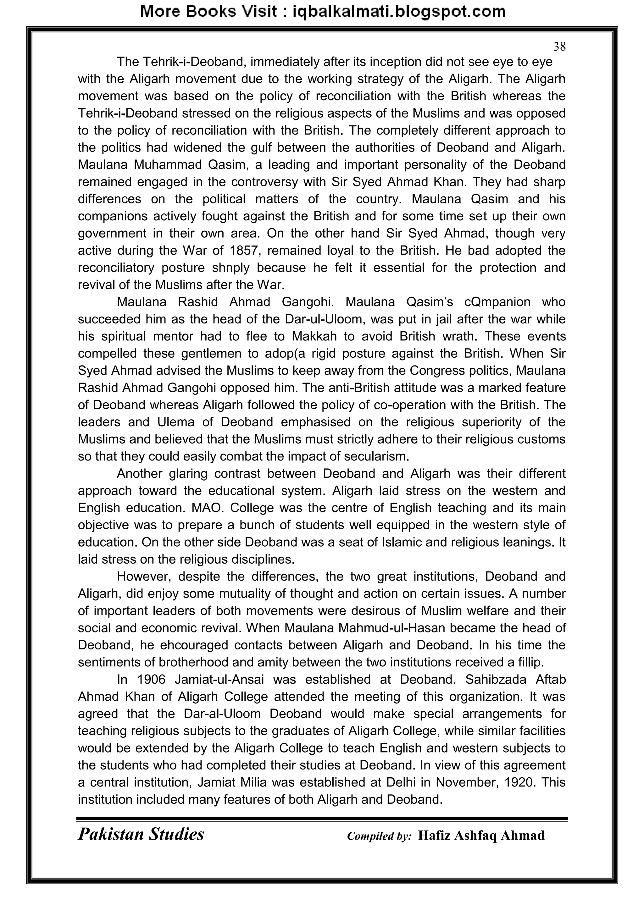 Pakistan Studies Compiled by: Hafiz Ashfaq Ahmad
38
The Tehrik-i-Deoband, immediately after its inception did not see eye to eye
with the Aligarh movement due to the working strategy of the Aligarh. The Aligarh
movement was based on the policy of reconciliation with the British whereas the
Tehrik-i-Deoband stressed on the religious aspects of the Muslims and was opposed
to the policy of reconciliation with the British. The completely different approach to
the politics had widened the gulf between the authorities of Deoband and Aligarh.
Maulana Muhammad Qasim, a leading and important personality of the Deoband
remained engaged in the controversy with Sir Syed Ahmad Khan. They had sharp
differences on the political matters of the country. Maulana Qasim and his
companions actively fought against the British and for some time set up their own
government in their own area. On the other hand Sir Syed Ahmad, though very
active during the War of 1857, remained loyal to the British. He bad adopted the
reconciliatory posture shnply because he felt it essential for the protection and
revival of the Muslims after the War.
Maulana Rashid Ahmad Gangohi. Maulana Qasim‟s cQmpanion who
succeeded him as the head of the Dar-ul-Uloom, was put in jail after the war while
his spiritual mentor had to flee to Makkah to avoid British wrath. These events
compelled these gentlemen to adop(a rigid posture against the British. When Sir
Syed Ahmad advised the Muslims to keep away from the Congress politics, Maulana
Rashid Ahmad Gangohi opposed him. The anti-British attitude was a marked feature
of Deoband whereas Aligarh followed the policy of co-operation with the British. The
leaders and Ulema of Deoband emphasised on the religious superiority of the
Muslims and believed that the Muslims must strictly adhere to their religious customs
so that they could easily combat the impact of secularism.
Another glaring contrast between Deoband and Aligarh was their different
approach toward the educational system. Aligarh laid stress on the western and
English education. MAO. College was the centre of English teaching and its main
objective was to prepare a bunch of students well equipped in the western style of
education. On the other side Deoband was a seat of Islamic and religious leanings. It
laid stress on the religious disciplines.
However, despite the differences, the two great institutions, Deoband and
Aligarh, did enjoy some mutuality of thought and action on certain issues. A number
of important leaders of both movements were desirous of Muslim welfare and their
social and economic revival. When Maulana Mahmud-ul-Hasan became the head of
Deoband, he ehcouraged contacts between Aligarh and Deoband. In his time the
sentiments of brotherhood and amity between the two institutions received a fillip.
In 1906 Jamiat-ul-Ansai was established at Deoband. Sahibzada Aftab
Ahmad Khan of Aligarh College attended the meeting of this organization. It was
agreed that the Dar-al-Uloom Deoband would make special arrangements for
teaching religious subjects to the graduates of Aligarh College, while similar facilities
would be extended by the Aligarh College to teach English and western subjects to
the students who had completed their studies at Deoband. In view of this agreement
a central institution, Jamiat Milia was established at Delhi in November, 1920. This
institution included many features of both Aligarh and Deoband.
 