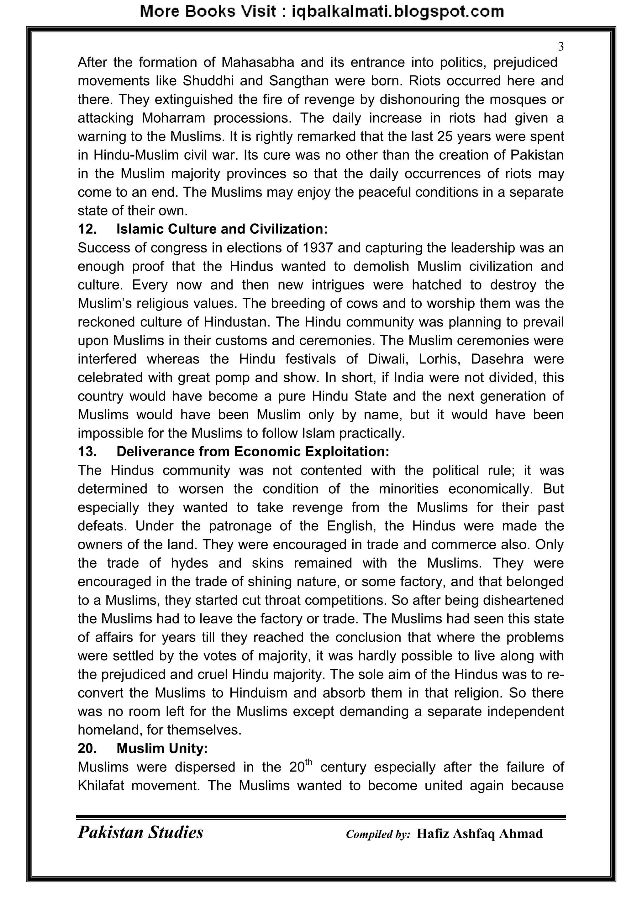 Pakistan Studies Compiled by: Hafiz Ashfaq Ahmad
3
After the formation of Mahasabha and its entrance into politics, prejudiced
movements like Shuddhi and Sangthan were born. Riots occurred here and
there. They extinguished the fire of revenge by dishonouring the mosques or
attacking Moharram processions. The daily increase in riots had given a
warning to the Muslims. It is rightly remarked that the last 25 years were spent
in Hindu-Muslim civil war. Its cure was no other than the creation of Pakistan
in the Muslim majority provinces so that the daily occurrences of riots may
come to an end. The Muslims may enjoy the peaceful conditions in a separate
state of their own.
12. Islamic Culture and Civilization:
Success of congress in elections of 1937 and capturing the leadership was an
enough proof that the Hindus wanted to demolish Muslim civilization and
culture. Every now and then new intrigues were hatched to destroy the
Muslim‟s religious values. The breeding of cows and to worship them was the
reckoned culture of Hindustan. The Hindu community was planning to prevail
upon Muslims in their customs and ceremonies. The Muslim ceremonies were
interfered whereas the Hindu festivals of Diwali, Lorhis, Dasehra were
celebrated with great pomp and show. In short, if India were not divided, this
country would have become a pure Hindu State and the next generation of
Muslims would have been Muslim only by name, but it would have been
impossible for the Muslims to follow Islam practically.
13. Deliverance from Economic Exploitation:
The Hindus community was not contented with the political rule; it was
determined to worsen the condition of the minorities economically. But
especially they wanted to take revenge from the Muslims for their past
defeats. Under the patronage of the English, the Hindus were made the
owners of the land. They were encouraged in trade and commerce also. Only
the trade of hydes and skins remained with the Muslims. They were
encouraged in the trade of shining nature, or some factory, and that belonged
to a Muslims, they started cut throat competitions. So after being disheartened
the Muslims had to leave the factory or trade. The Muslims had seen this state
of affairs for years till they reached the conclusion that where the problems
were settled by the votes of majority, it was hardly possible to live along with
the prejudiced and cruel Hindu majority. The sole aim of the Hindus was to re-
convert the Muslims to Hinduism and absorb them in that religion. So there
was no room left for the Muslims except demanding a separate independent
homeland, for themselves.
20. Muslim Unity:
Muslims were dispersed in the 20th
century especially after the failure of
Khilafat movement. The Muslims wanted to become united again because
 