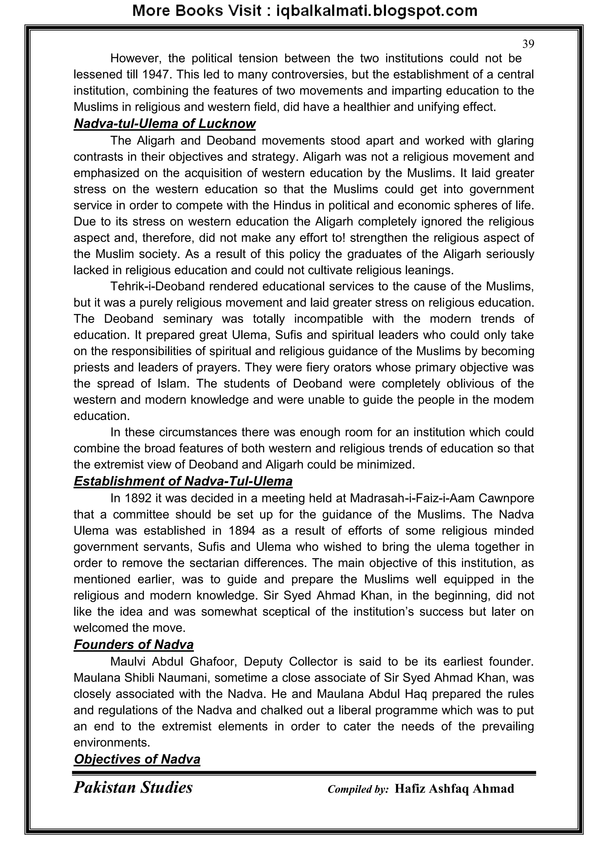 Pakistan Studies Compiled by: Hafiz Ashfaq Ahmad
39
However, the political tension between the two institutions could not be
lessened till 1947. This led to many controversies, but the establishment of a central
institution, combining the features of two movements and imparting education to the
Muslims in religious and western field, did have a healthier and unifying effect.
Nadva-tul-Ulema of Lucknow
The Aligarh and Deoband movements stood apart and worked with glaring
contrasts in their objectives and strategy. Aligarh was not a religious movement and
emphasized on the acquisition of western education by the Muslims. It laid greater
stress on the western education so that the Muslims could get into government
service in order to compete with the Hindus in political and economic spheres of life.
Due to its stress on western education the Aligarh completely ignored the religious
aspect and, therefore, did not make any effort to! strengthen the religious aspect of
the Muslim society. As a result of this policy the graduates of the Aligarh seriously
lacked in religious education and could not cultivate religious leanings.
Tehrik-i-Deoband rendered educational services to the cause of the Muslims,
but it was a purely religious movement and laid greater stress on religious education.
The Deoband seminary was totally incompatible with the modern trends of
education. It prepared great Ulema, Sufis and spiritual leaders who could only take
on the responsibilities of spiritual and religious guidance of the Muslims by becoming
priests and leaders of prayers. They were fiery orators whose primary objective was
the spread of Islam. The students of Deoband were completely oblivious of the
western and modern knowledge and were unable to guide the people in the modem
education.
In these circumstances there was enough room for an institution which could
combine the broad features of both western and religious trends of education so that
the extremist view of Deoband and Aligarh could be minimized.
Establishment of Nadva-Tul-Ulema
In 1892 it was decided in a meeting held at Madrasah-i-Faiz-i-Aam Cawnpore
that a committee should be set up for the guidance of the Muslims. The Nadva
Ulema was established in 1894 as a result of efforts of some religious minded
government servants, Sufis and Ulema who wished to bring the ulema together in
order to remove the sectarian differences. The main objective of this institution, as
mentioned earlier, was to guide and prepare the Muslims well equipped in the
religious and modern knowledge. Sir Syed Ahmad Khan, in the beginning, did not
like the idea and was somewhat sceptical of the institution‟s success but later on
welcomed the move.
Founders of Nadva
Maulvi Abdul Ghafoor, Deputy Collector is said to be its earliest founder.
Maulana Shibli Naumani, sometime a close associate of Sir Syed Ahmad Khan, was
closely associated with the Nadva. He and Maulana Abdul Haq prepared the rules
and regulations of the Nadva and chalked out a liberal programme which was to put
an end to the extremist elements in order to cater the needs of the prevailing
environments.
Objectives of Nadva
 