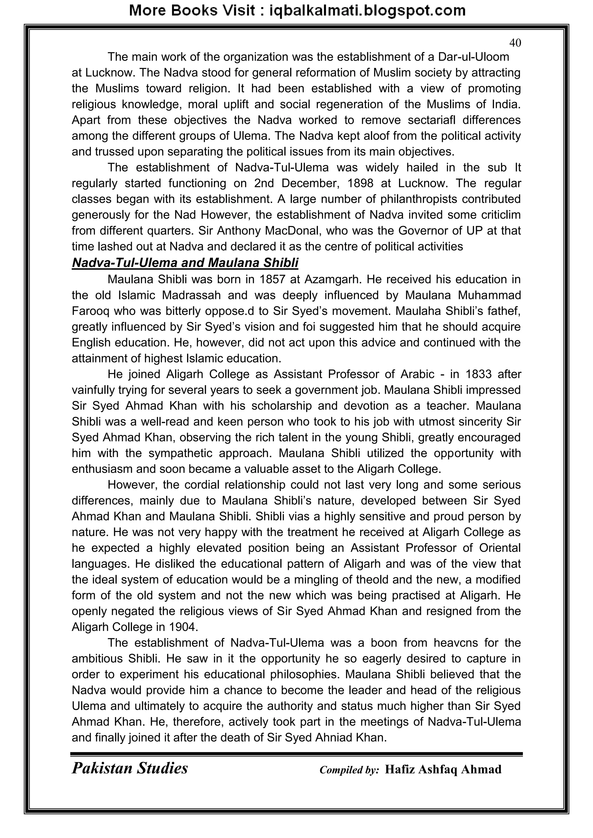 Pakistan Studies Compiled by: Hafiz Ashfaq Ahmad
40
The main work of the organization was the establishment of a Dar-ul-Uloom
at Lucknow. The Nadva stood for general reformation of Muslim society by attracting
the Muslims toward religion. It had been established with a view of promoting
religious knowledge, moral uplift and social regeneration of the Muslims of India.
Apart from these objectives the Nadva worked to remove sectariafl differences
among the different groups of Ulema. The Nadva kept aloof from the political activity
and trussed upon separating the political issues from its main objectives.
The establishment of Nadva-Tul-Ulema was widely hailed in the sub It
regularly started functioning on 2nd December, 1898 at Lucknow. The regular
classes began with its establishment. A large number of philanthropists contributed
generously for the Nad However, the establishment of Nadva invited some criticlim
from different quarters. Sir Anthony MacDonal, who was the Governor of UP at that
time lashed out at Nadva and declared it as the centre of political activities
Nadva-Tul-Ulema and Maulana Shibli
Maulana Shibli was born in 1857 at Azamgarh. He received his education in
the old Islamic Madrassah and was deeply influenced by Maulana Muhammad
Farooq who was bitterly oppose.d to Sir Syed‟s movement. Maulaha Shibli‟s fathef,
greatly influenced by Sir Syed‟s vision and foi suggested him that he should acquire
English education. He, however, did not act upon this advice and continued with the
attainment of highest Islamic education.
He joined Aligarh College as Assistant Professor of Arabic - in 1833 after
vainfully trying for several years to seek a government job. Maulana Shibli impressed
Sir Syed Ahmad Khan with his scholarship and devotion as a teacher. Maulana
Shibli was a well-read and keen person who took to his job with utmost sincerity Sir
Syed Ahmad Khan, observing the rich talent in the young Shibli, greatly encouraged
him with the sympathetic approach. Maulana Shibli utilized the opportunity with
enthusiasm and soon became a valuable asset to the Aligarh College.
However, the cordial relationship could not last very long and some serious
differences, mainly due to Maulana Shibli‟s nature, developed between Sir Syed
Ahmad Khan and Maulana Shibli. Shibli vias a highly sensitive and proud person by
nature. He was not very happy with the treatment he received at Aligarh College as
he expected a highly elevated position being an Assistant Professor of Oriental
languages. He disliked the educational pattern of Aligarh and was of the view that
the ideal system of education would be a mingling of theold and the new, a modified
form of the old system and not the new which was being practised at Aligarh. He
openly negated the religious views of Sir Syed Ahmad Khan and resigned from the
Aligarh College in 1904.
The establishment of Nadva-Tul-Ulema was a boon from heavcns for the
ambitious Shibli. He saw in it the opportunity he so eagerly desired to capture in
order to experiment his educational philosophies. Maulana Shibli believed that the
Nadva would provide him a chance to become the leader and head of the religious
Ulema and ultimately to acquire the authority and status much higher than Sir Syed
Ahmad Khan. He, therefore, actively took part in the meetings of Nadva-Tul-Ulema
and finally joined it after the death of Sir Syed Ahniad Khan.
 