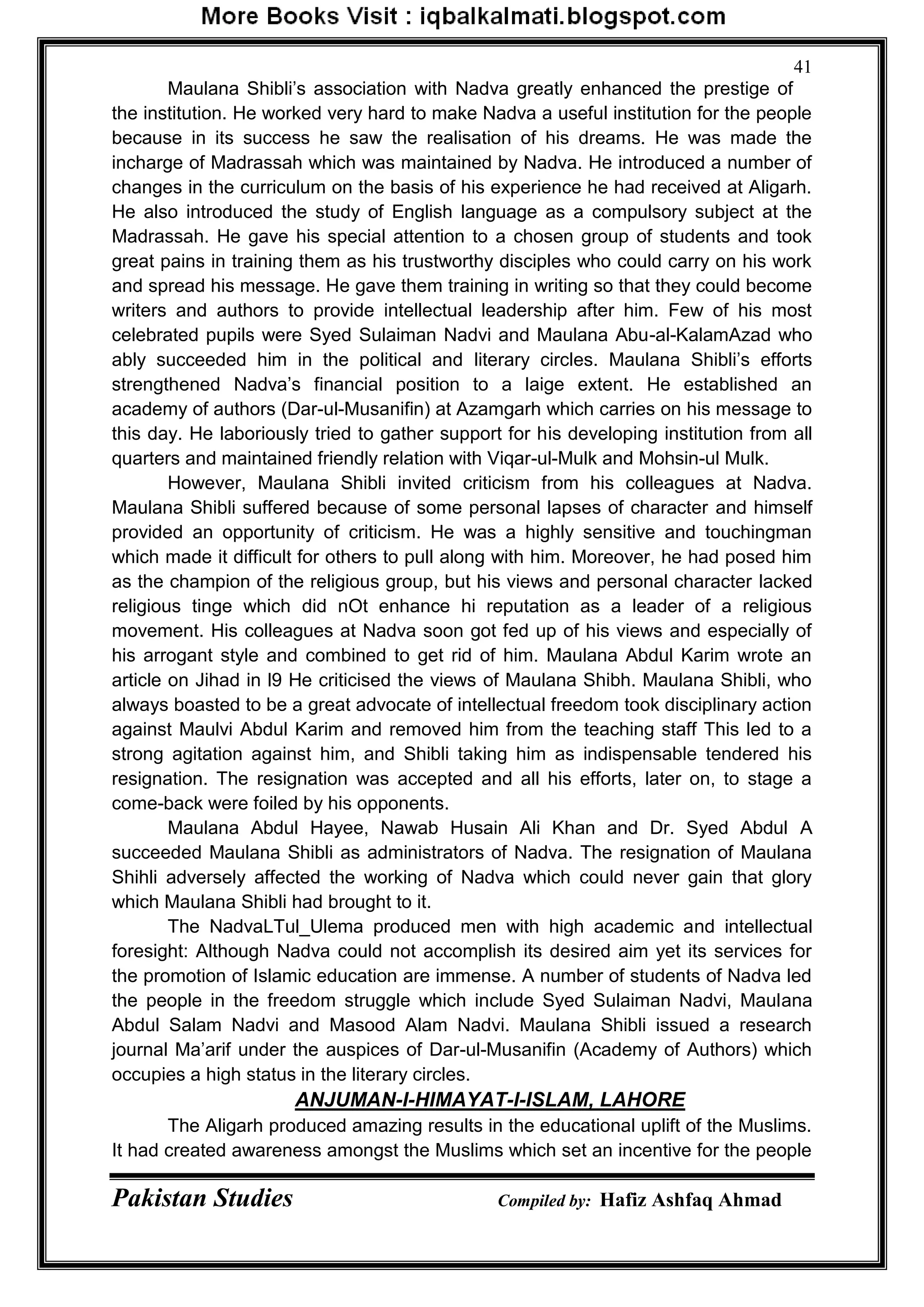 Pakistan Studies Compiled by: Hafiz Ashfaq Ahmad
41
Maulana Shibli‟s association with Nadva greatly enhanced the prestige of
the institution. He worked very hard to make Nadva a useful institution for the people
because in its success he saw the realisation of his dreams. He was made the
incharge of Madrassah which was maintained by Nadva. He introduced a number of
changes in the curriculum on the basis of his experience he had received at Aligarh.
He also introduced the study of English language as a compulsory subject at the
Madrassah. He gave his special attention to a chosen group of students and took
great pains in training them as his trustworthy disciples who could carry on his work
and spread his message. He gave them training in writing so that they could become
writers and authors to provide intellectual leadership after him. Few of his most
celebrated pupils were Syed Sulaiman Nadvi and Maulana Abu-al-KalamAzad who
ably succeeded him in the political and literary circles. Maulana Shibli‟s efforts
strengthened Nadva‟s financial position to a laige extent. He established an
academy of authors (Dar-ul-Musanifin) at Azamgarh which carries on his message to
this day. He laboriously tried to gather support for his developing institution from all
quarters and maintained friendly relation with Viqar-ul-Mulk and Mohsin-ul Mulk.
However, Maulana Shibli invited criticism from his colleagues at Nadva.
Maulana Shibli suffered because of some personal lapses of character and himself
provided an opportunity of criticism. He was a highly sensitive and touchingman
which made it difficult for others to pull along with him. Moreover, he had posed him
as the champion of the religious group, but his views and personal character lacked
religious tinge which did nOt enhance hi reputation as a leader of a religious
movement. His colleagues at Nadva soon got fed up of his views and especially of
his arrogant style and combined to get rid of him. Maulana Abdul Karim wrote an
article on Jihad in l9 He criticised the views of Maulana Shibh. Maulana Shibli, who
always boasted to be a great advocate of intellectual freedom took disciplinary action
against Maulvi Abdul Karim and removed him from the teaching staff This led to a
strong agitation against him, and Shibli taking him as indispensable tendered his
resignation. The resignation was accepted and all his efforts, later on, to stage a
come-back were foiled by his opponents.
Maulana Abdul Hayee, Nawab Husain Ali Khan and Dr. Syed Abdul A
succeeded Maulana Shibli as administrators of Nadva. The resignation of Maulana
Shihli adversely affected the working of Nadva which could never gain that glory
which Maulana Shibli had brought to it.
The NadvaLTul_Ulema produced men with high academic and intellectual
foresight: Although Nadva could not accomplish its desired aim yet its services for
the promotion of Islamic education are immense. A number of students of Nadva led
the people in the freedom struggle which include Syed Sulaiman Nadvi, Maulana
Abdul Salam Nadvi and Masood Alam Nadvi. Maulana Shibli issued a research
journal Ma‟arif under the auspices of Dar-ul-Musanifin (Academy of Authors) which
occupies a high status in the literary circles.
ANJUMAN-I-HIMAYAT-I-ISLAM, LAHORE
The Aligarh produced amazing results in the educational uplift of the Muslims.
It had created awareness amongst the Muslims which set an incentive for the people
 