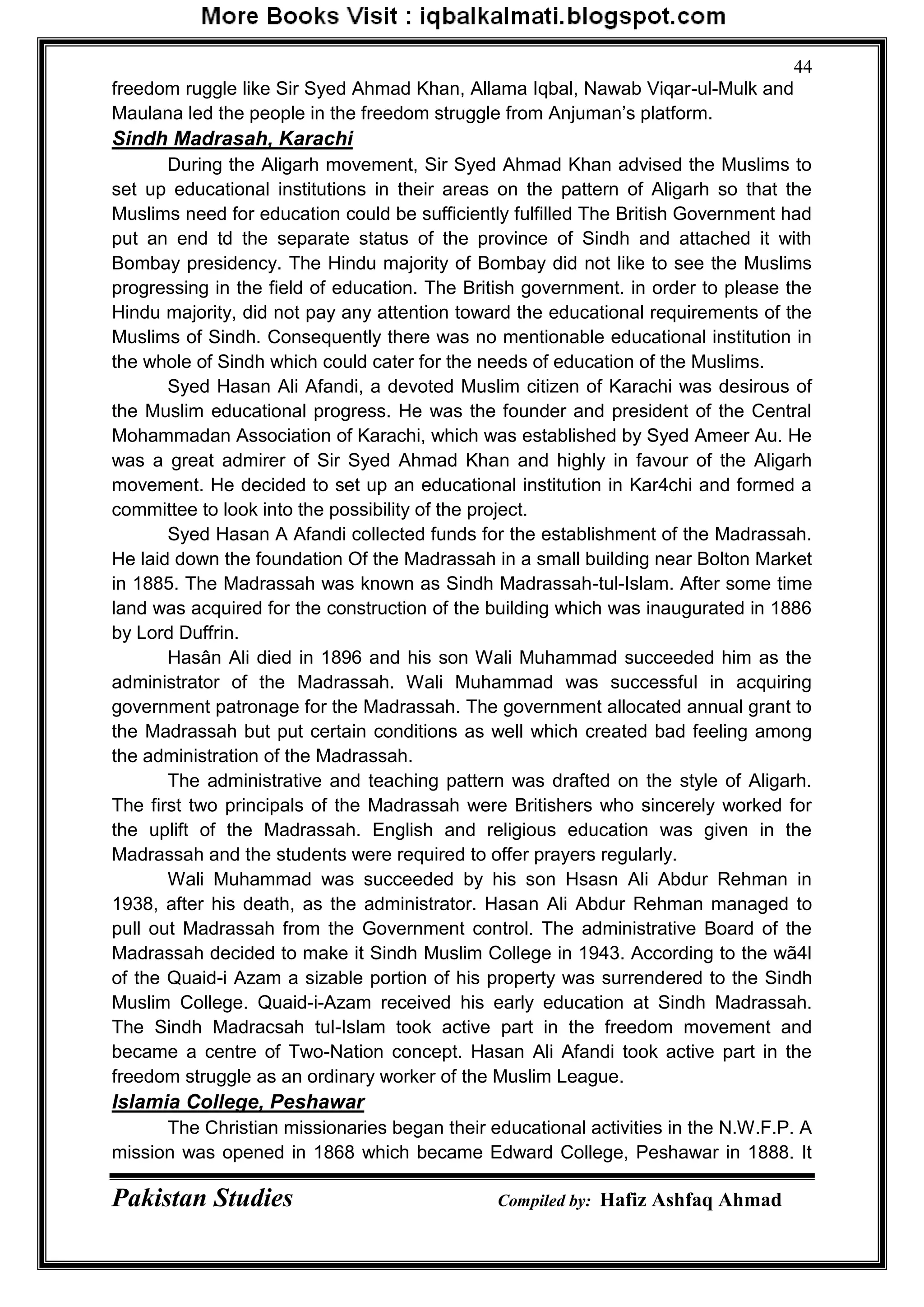 Pakistan Studies Compiled by: Hafiz Ashfaq Ahmad
44
freedom ruggle like Sir Syed Ahmad Khan, Allama Iqbal, Nawab Viqar-ul-Mulk and
Maulana led the people in the freedom struggle from Anjuman‟s platform.
Sindh Madrasah, Karachi
During the Aligarh movement, Sir Syed Ahmad Khan advised the Muslims to
set up educational institutions in their areas on the pattern of Aligarh so that the
Muslims need for education could be sufficiently fulfilled The British Government had
put an end td the separate status of the province of Sindh and attached it with
Bombay presidency. The Hindu majority of Bombay did not like to see the Muslims
progressing in the field of education. The British government. in order to please the
Hindu majority, did not pay any attention toward the educational requirements of the
Muslims of Sindh. Consequently there was no mentionable educational institution in
the whole of Sindh which could cater for the needs of education of the Muslims.
Syed Hasan Ali Afandi, a devoted Muslim citizen of Karachi was desirous of
the Muslim educational progress. He was the founder and president of the Central
Mohammadan Association of Karachi, which was established by Syed Ameer Au. He
was a great admirer of Sir Syed Ahmad Khan and highly in favour of the Aligarh
movement. He decided to set up an educational institution in Kar4chi and formed a
committee to look into the possibility of the project.
Syed Hasan A Afandi collected funds for the establishment of the Madrassah.
He laid down the foundation Of the Madrassah in a small building near Bolton Market
in 1885. The Madrassah was known as Sindh Madrassah-tul-Islam. After some time
land was acquired for the construction of the building which was inaugurated in 1886
by Lord Duffrin.
Hasân Ali died in 1896 and his son Wali Muhammad succeeded him as the
administrator of the Madrassah. Wali Muhammad was successful in acquiring
government patronage for the Madrassah. The government allocated annual grant to
the Madrassah but put certain conditions as well which created bad feeling among
the administration of the Madrassah.
The administrative and teaching pattern was drafted on the style of Aligarh.
The first two principals of the Madrassah were Britishers who sincerely worked for
the uplift of the Madrassah. English and religious education was given in the
Madrassah and the students were required to offer prayers regularly.
Wali Muhammad was succeeded by his son Hsasn Ali Abdur Rehman in
1938, after his death, as the administrator. Hasan Ali Abdur Rehman managed to
pull out Madrassah from the Government control. The administrative Board of the
Madrassah decided to make it Sindh Muslim College in 1943. According to the wã4l
of the Quaid-i Azam a sizable portion of his property was surrendered to the Sindh
Muslim College. Quaid-i-Azam received his early education at Sindh Madrassah.
The Sindh Madracsah tul-Islam took active part in the freedom movement and
became a centre of Two-Nation concept. Hasan Ali Afandi took active part in the
freedom struggle as an ordinary worker of the Muslim League.
Islamia College, Peshawar
The Christian missionaries began their educational activities in the N.W.F.P. A
mission was opened in 1868 which became Edward College, Peshawar in 1888. It
 