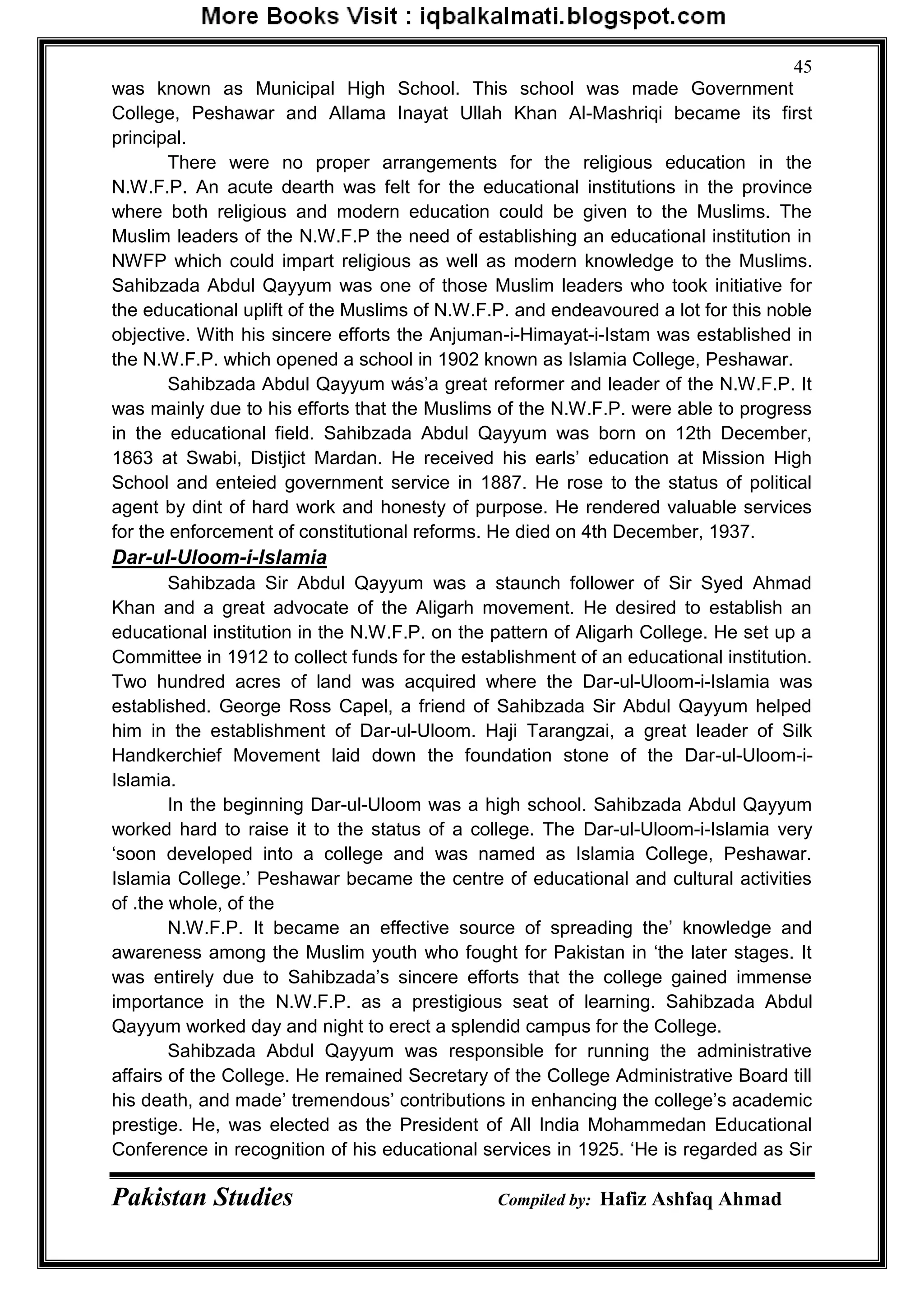 Pakistan Studies Compiled by: Hafiz Ashfaq Ahmad
45
was known as Municipal High School. This school was made Government
College, Peshawar and Allama Inayat Ullah Khan Al-Mashriqi became its first
principal.
There were no proper arrangements for the religious education in the
N.W.F.P. An acute dearth was felt for the educational institutions in the province
where both religious and modern education could be given to the Muslims. The
Muslim leaders of the N.W.F.P the need of establishing an educational institution in
NWFP which could impart religious as well as modern knowledge to the Muslims.
Sahibzada Abdul Qayyum was one of those Muslim leaders who took initiative for
the educational uplift of the Muslims of N.W.F.P. and endeavoured a lot for this noble
objective. With his sincere efforts the Anjuman-i-Himayat-i-Istam was established in
the N.W.F.P. which opened a school in 1902 known as Islamia College, Peshawar.
Sahibzada Abdul Qayyum wás‟a great reformer and leader of the N.W.F.P. It
was mainly due to his efforts that the Muslims of the N.W.F.P. were able to progress
in the educational field. Sahibzada Abdul Qayyum was born on 12th December,
1863 at Swabi, Distjict Mardan. He received his earls‟ education at Mission High
School and enteied government service in 1887. He rose to the status of political
agent by dint of hard work and honesty of purpose. He rendered valuable services
for the enforcement of constitutional reforms. He died on 4th December, 1937.
Dar-ul-Uloom-i-Islamia
Sahibzada Sir Abdul Qayyum was a staunch follower of Sir Syed Ahmad
Khan and a great advocate of the Aligarh movement. He desired to establish an
educational institution in the N.W.F.P. on the pattern of Aligarh College. He set up a
Committee in 1912 to collect funds for the establishment of an educational institution.
Two hundred acres of land was acquired where the Dar-ul-Uloom-i-Islamia was
established. George Ross Capel, a friend of Sahibzada Sir Abdul Qayyum helped
him in the establishment of Dar-ul-Uloom. Haji Tarangzai, a great leader of Silk
Handkerchief Movement laid down the foundation stone of the Dar-ul-Uloom-i-
Islamia.
In the beginning Dar-ul-Uloom was a high school. Sahibzada Abdul Qayyum
worked hard to raise it to the status of a college. The Dar-ul-Uloom-i-Islamia very
„soon developed into a college and was named as Islamia College, Peshawar.
Islamia College.‟ Peshawar became the centre of educational and cultural activities
of .the whole, of the
N.W.F.P. It became an effective source of spreading the‟ knowledge and
awareness among the Muslim youth who fought for Pakistan in „the later stages. It
was entirely due to Sahibzada‟s sincere efforts that the college gained immense
importance in the N.W.F.P. as a prestigious seat of learning. Sahibzada Abdul
Qayyum worked day and night to erect a splendid campus for the College.
Sahibzada Abdul Qayyum was responsible for running the administrative
affairs of the College. He remained Secretary of the College Administrative Board till
his death, and made‟ tremendous‟ contributions in enhancing the college‟s academic
prestige. He, was elected as the President of All India Mohammedan Educational
Conference in recognition of his educational services in 1925. „He is regarded as Sir
 