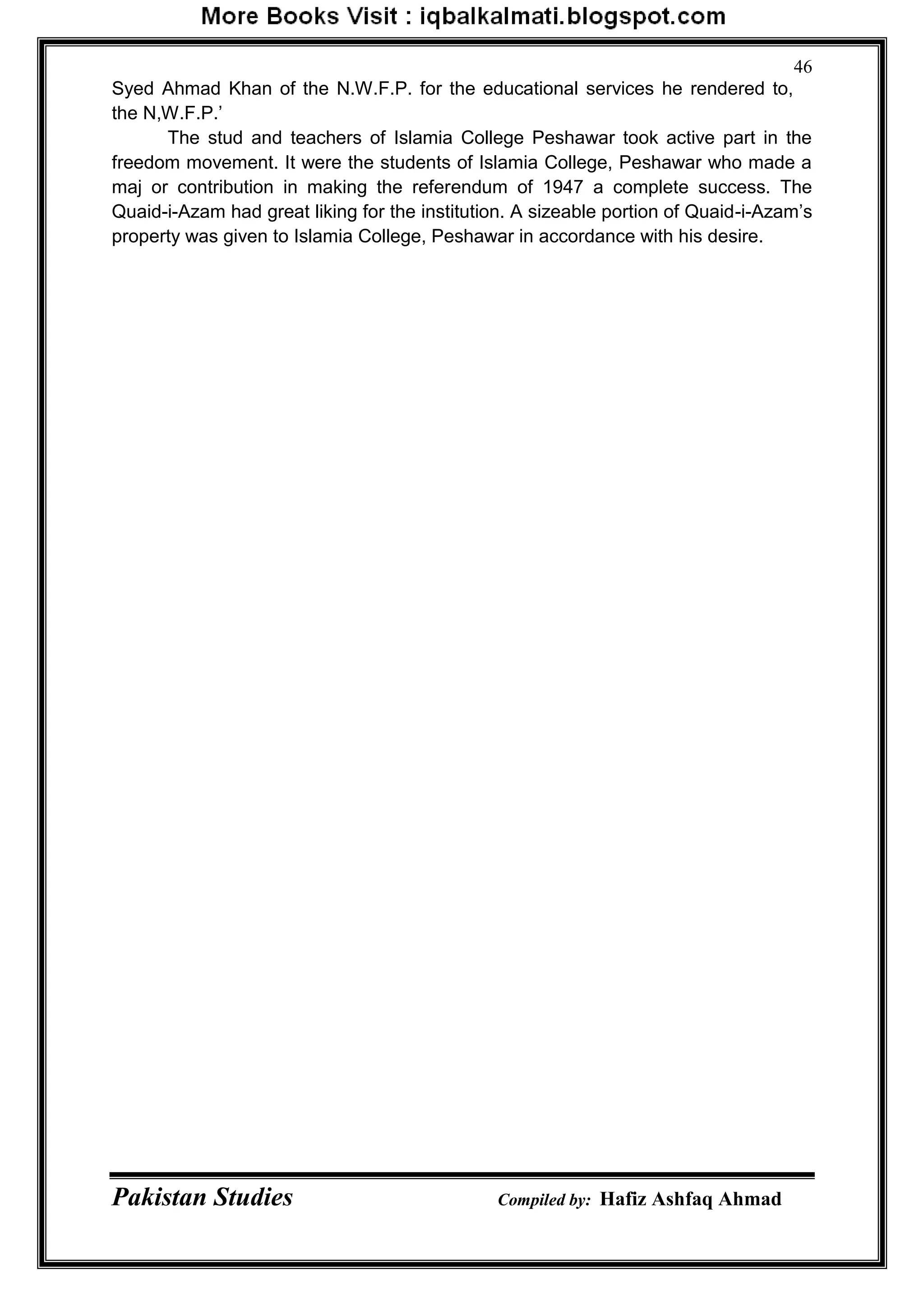 Pakistan Studies Compiled by: Hafiz Ashfaq Ahmad
46
Syed Ahmad Khan of the N.W.F.P. for the educational services he rendered to,
the N,W.F.P.‟
The stud and teachers of Islamia College Peshawar took active part in the
freedom movement. It were the students of Islamia College, Peshawar who made a
maj or contribution in making the referendum of 1947 a complete success. The
Quaid-i-Azam had great liking for the institution. A sizeable portion of Quaid-i-Azam‟s
property was given to Islamia College, Peshawar in accordance with his desire.
 