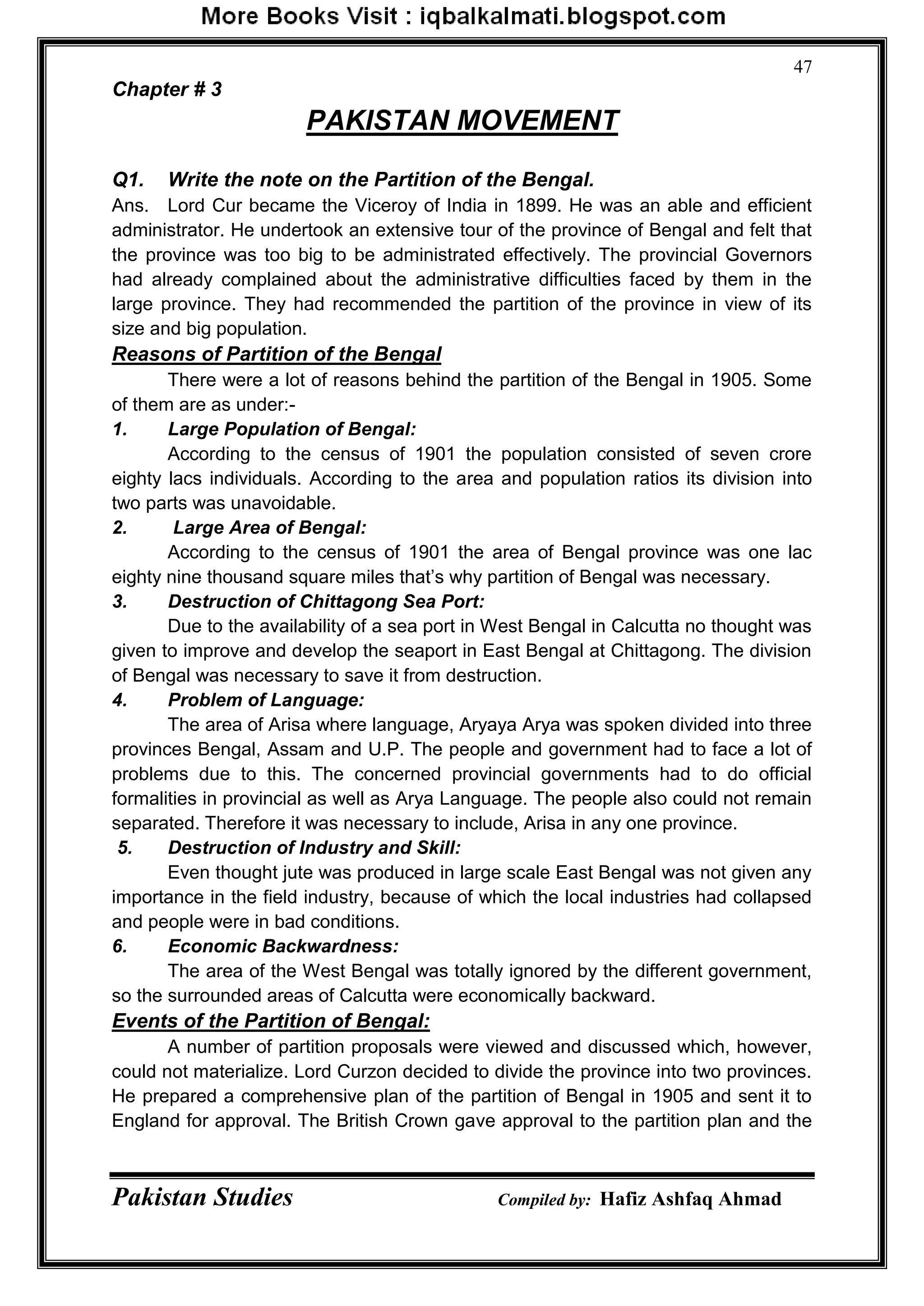 Pakistan Studies Compiled by: Hafiz Ashfaq Ahmad
47
Chapter # 3
PAKISTAN MOVEMENT
Q1. Write the note on the Partition of the Bengal.
Ans. Lord Cur became the Viceroy of India in 1899. He was an able and efficient
administrator. He undertook an extensive tour of the province of Bengal and felt that
the province was too big to be administrated effectively. The provincial Governors
had already complained about the administrative difficulties faced by them in the
large province. They had recommended the partition of the province in view of its
size and big population.
Reasons of Partition of the Bengal
There were a lot of reasons behind the partition of the Bengal in 1905. Some
of them are as under:-
1. Large Population of Bengal:
According to the census of 1901 the population consisted of seven crore
eighty lacs individuals. According to the area and population ratios its division into
two parts was unavoidable.
2. Large Area of Bengal:
According to the census of 1901 the area of Bengal province was one lac
eighty nine thousand square miles that‟s why partition of Bengal was necessary.
3. Destruction of Chittagong Sea Port:
Due to the availability of a sea port in West Bengal in Calcutta no thought was
given to improve and develop the seaport in East Bengal at Chittagong. The division
of Bengal was necessary to save it from destruction.
4. Problem of Language:
The area of Arisa where language, Aryaya Arya was spoken divided into three
provinces Bengal, Assam and U.P. The people and government had to face a lot of
problems due to this. The concerned provincial governments had to do official
formalities in provincial as well as Arya Language. The people also could not remain
separated. Therefore it was necessary to include, Arisa in any one province.
5. Destruction of Industry and Skill:
Even thought jute was produced in large scale East Bengal was not given any
importance in the field industry, because of which the local industries had collapsed
and people were in bad conditions.
6. Economic Backwardness:
The area of the West Bengal was totally ignored by the different government,
so the surrounded areas of Calcutta were economically backward.
Events of the Partition of Bengal:
A number of partition proposals were viewed and discussed which, however,
could not materialize. Lord Curzon decided to divide the province into two provinces.
He prepared a comprehensive plan of the partition of Bengal in 1905 and sent it to
England for approval. The British Crown gave approval to the partition plan and the
 