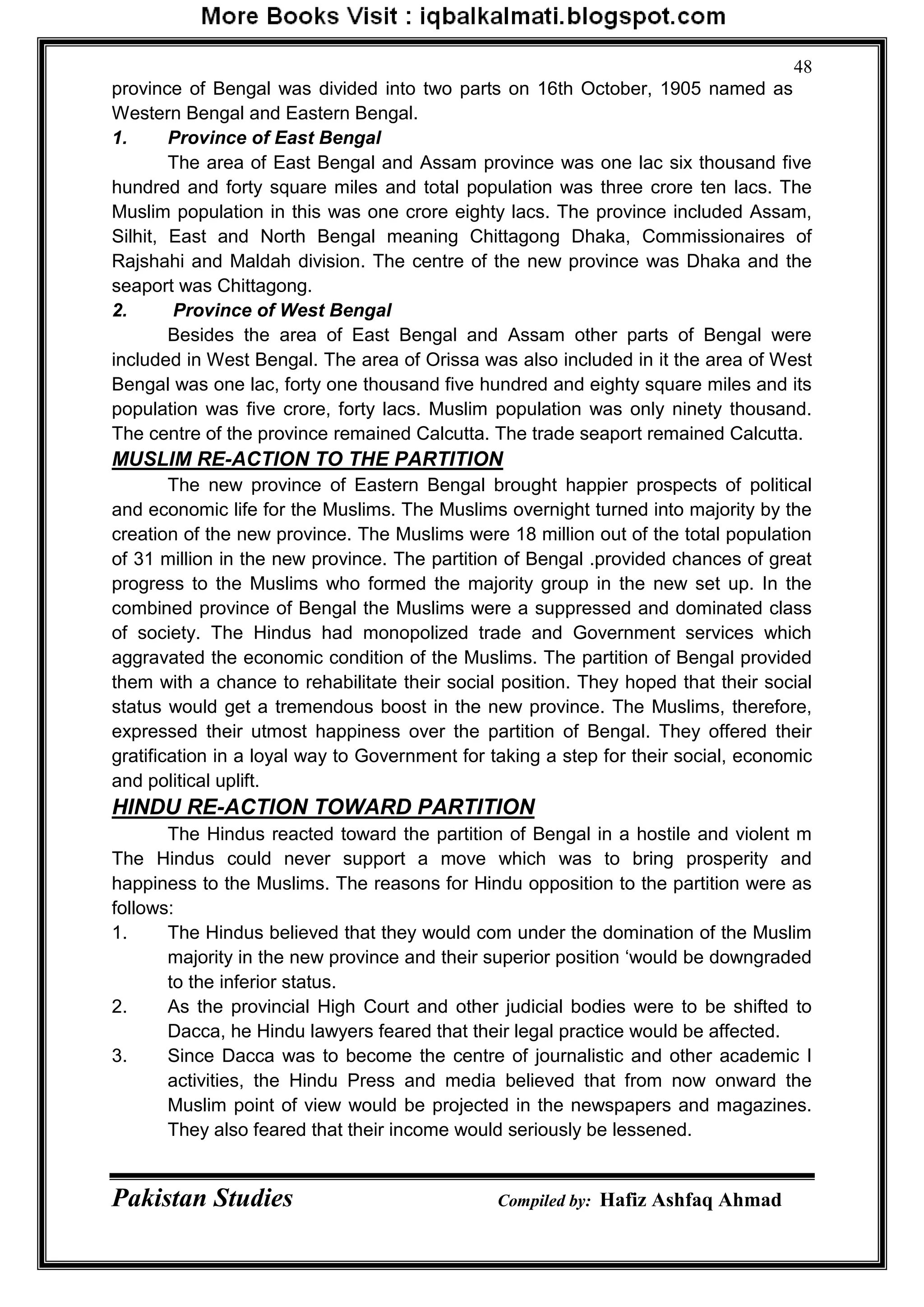 Pakistan Studies Compiled by: Hafiz Ashfaq Ahmad
48
province of Bengal was divided into two parts on 16th October, 1905 named as
Western Bengal and Eastern Bengal.
1. Province of East Bengal
The area of East Bengal and Assam province was one lac six thousand five
hundred and forty square miles and total population was three crore ten lacs. The
Muslim population in this was one crore eighty lacs. The province included Assam,
Silhit, East and North Bengal meaning Chittagong Dhaka, Commissionaires of
Rajshahi and Maldah division. The centre of the new province was Dhaka and the
seaport was Chittagong.
2. Province of West Bengal
Besides the area of East Bengal and Assam other parts of Bengal were
included in West Bengal. The area of Orissa was also included in it the area of West
Bengal was one lac, forty one thousand five hundred and eighty square miles and its
population was five crore, forty lacs. Muslim population was only ninety thousand.
The centre of the province remained Calcutta. The trade seaport remained Calcutta.
MUSLIM RE-ACTION TO THE PARTITION
The new province of Eastern Bengal brought happier prospects of political
and economic life for the Muslims. The Muslims overnight turned into majority by the
creation of the new province. The Muslims were 18 million out of the total population
of 31 million in the new province. The partition of Bengal .provided chances of great
progress to the Muslims who formed the majority group in the new set up. In the
combined province of Bengal the Muslims were a suppressed and dominated class
of society. The Hindus had monopolized trade and Government services which
aggravated the economic condition of the Muslims. The partition of Bengal provided
them with a chance to rehabilitate their social position. They hoped that their social
status would get a tremendous boost in the new province. The Muslims, therefore,
expressed their utmost happiness over the partition of Bengal. They offered their
gratification in a loyal way to Government for taking a step for their social, economic
and political uplift.
HINDU RE-ACTION TOWARD PARTITION
The Hindus reacted toward the partition of Bengal in a hostile and violent m
The Hindus could never support a move which was to bring prosperity and
happiness to the Muslims. The reasons for Hindu opposition to the partition were as
follows:
1. The Hindus believed that they would com under the domination of the Muslim
majority in the new province and their superior position „would be downgraded
to the inferior status.
2. As the provincial High Court and other judicial bodies were to be shifted to
Dacca, he Hindu lawyers feared that their legal practice would be affected.
3. Since Dacca was to become the centre of journalistic and other academic I
activities, the Hindu Press and media believed that from now onward the
Muslim point of view would be projected in the newspapers and magazines.
They also feared that their income would seriously be lessened.
 