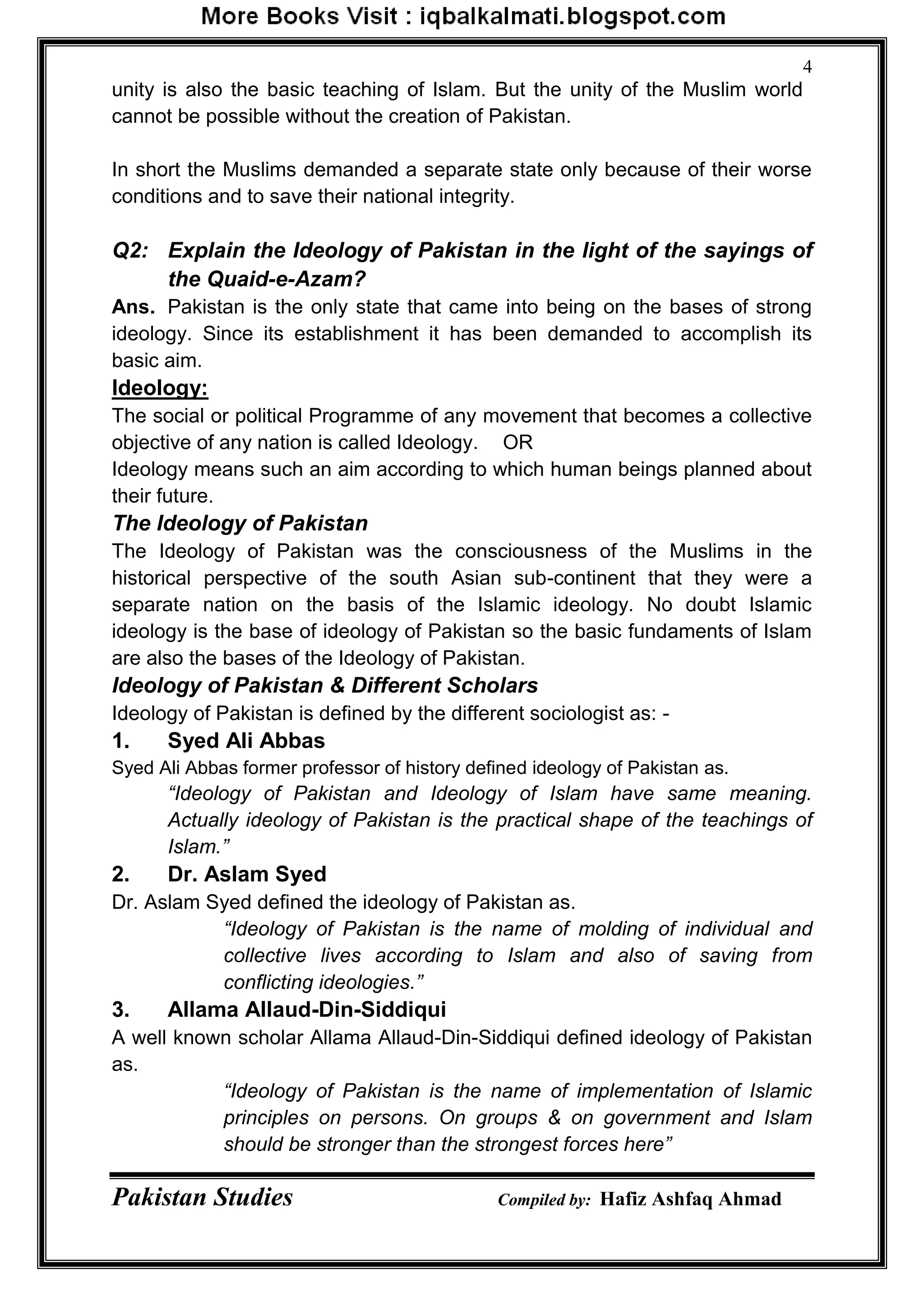 Pakistan Studies Compiled by: Hafiz Ashfaq Ahmad
4
unity is also the basic teaching of Islam. But the unity of the Muslim world
cannot be possible without the creation of Pakistan.
In short the Muslims demanded a separate state only because of their worse
conditions and to save their national integrity.
Q2: Explain the Ideology of Pakistan in the light of the sayings of
the Quaid-e-Azam?
Ans. Pakistan is the only state that came into being on the bases of strong
ideology. Since its establishment it has been demanded to accomplish its
basic aim.
Ideology:
The social or political Programme of any movement that becomes a collective
objective of any nation is called Ideology. OR
Ideology means such an aim according to which human beings planned about
their future.
The Ideology of Pakistan
The Ideology of Pakistan was the consciousness of the Muslims in the
historical perspective of the south Asian sub-continent that they were a
separate nation on the basis of the Islamic ideology. No doubt Islamic
ideology is the base of ideology of Pakistan so the basic fundaments of Islam
are also the bases of the Ideology of Pakistan.
Ideology of Pakistan & Different Scholars
Ideology of Pakistan is defined by the different sociologist as: -
1. Syed Ali Abbas
Syed Ali Abbas former professor of history defined ideology of Pakistan as.
“Ideology of Pakistan and Ideology of Islam have same meaning.
Actually ideology of Pakistan is the practical shape of the teachings of
Islam.”
2. Dr. Aslam Syed
Dr. Aslam Syed defined the ideology of Pakistan as.
“Ideology of Pakistan is the name of molding of individual and
collective lives according to Islam and also of saving from
conflicting ideologies.”
3. Allama Allaud-Din-Siddiqui
A well known scholar Allama Allaud-Din-Siddiqui defined ideology of Pakistan
as.
“Ideology of Pakistan is the name of implementation of Islamic
principles on persons. On groups & on government and Islam
should be stronger than the strongest forces here”
 