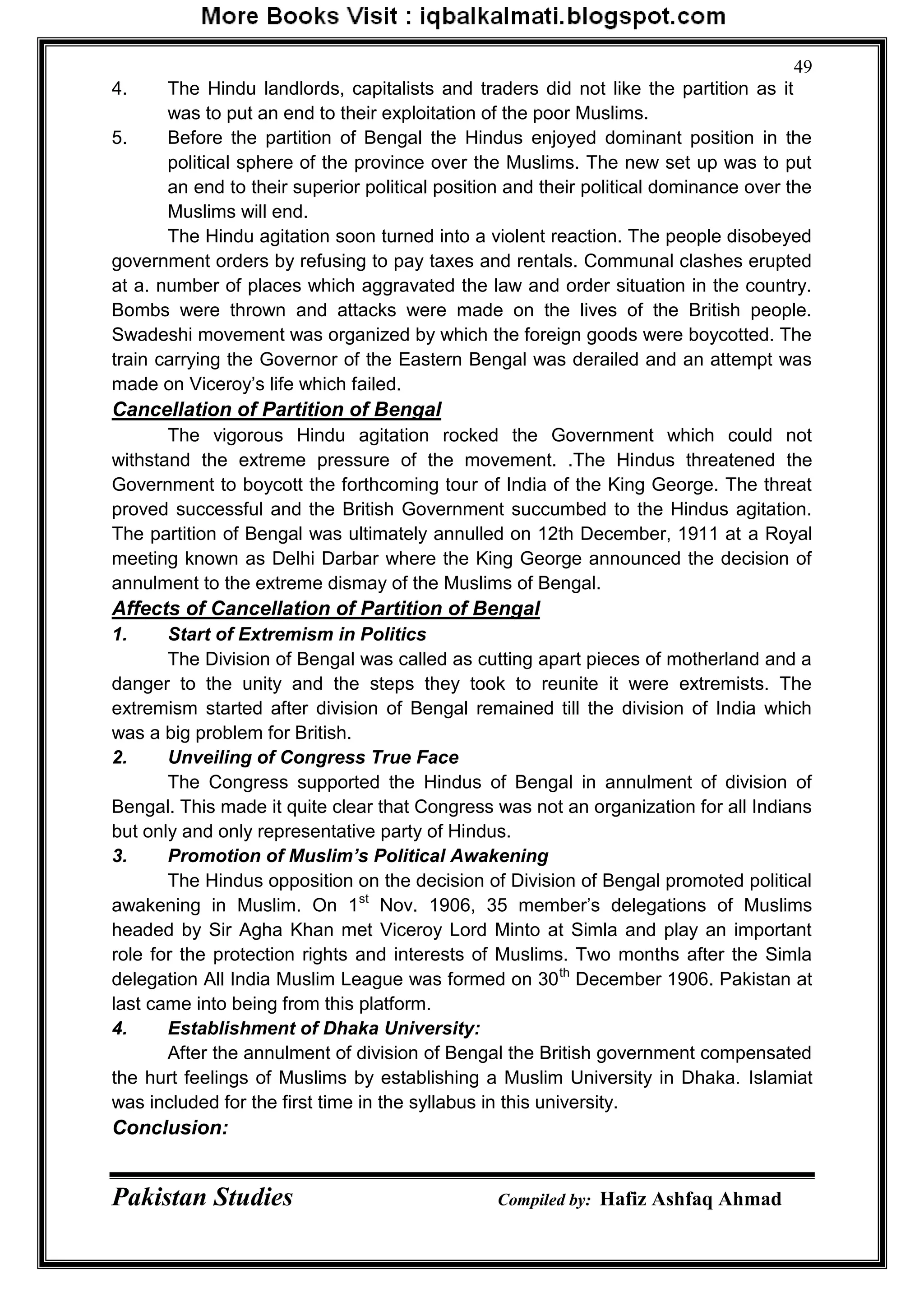 Pakistan Studies Compiled by: Hafiz Ashfaq Ahmad
49
4. The Hindu landlords, capitalists and traders did not like the partition as it
was to put an end to their exploitation of the poor Muslims.
5. Before the partition of Bengal the Hindus enjoyed dominant position in the
political sphere of the province over the Muslims. The new set up was to put
an end to their superior political position and their political dominance over the
Muslims will end.
The Hindu agitation soon turned into a violent reaction. The people disobeyed
government orders by refusing to pay taxes and rentals. Communal clashes erupted
at a. number of places which aggravated the law and order situation in the country.
Bombs were thrown and attacks were made on the lives of the British people.
Swadeshi movement was organized by which the foreign goods were boycotted. The
train carrying the Governor of the Eastern Bengal was derailed and an attempt was
made on Viceroy‟s life which failed.
Cancellation of Partition of Bengal
The vigorous Hindu agitation rocked the Government which could not
withstand the extreme pressure of the movement. .The Hindus threatened the
Government to boycott the forthcoming tour of India of the King George. The threat
proved successful and the British Government succumbed to the Hindus agitation.
The partition of Bengal was ultimately annulled on 12th December, 1911 at a Royal
meeting known as Delhi Darbar where the King George announced the decision of
annulment to the extreme dismay of the Muslims of Bengal.
Affects of Cancellation of Partition of Bengal
1. Start of Extremism in Politics
The Division of Bengal was called as cutting apart pieces of motherland and a
danger to the unity and the steps they took to reunite it were extremists. The
extremism started after division of Bengal remained till the division of India which
was a big problem for British.
2. Unveiling of Congress True Face
The Congress supported the Hindus of Bengal in annulment of division of
Bengal. This made it quite clear that Congress was not an organization for all Indians
but only and only representative party of Hindus.
3. Promotion of Muslim’s Political Awakening
The Hindus opposition on the decision of Division of Bengal promoted political
awakening in Muslim. On 1st
Nov. 1906, 35 member‟s delegations of Muslims
headed by Sir Agha Khan met Viceroy Lord Minto at Simla and play an important
role for the protection rights and interests of Muslims. Two months after the Simla
delegation All India Muslim League was formed on 30th
December 1906. Pakistan at
last came into being from this platform.
4. Establishment of Dhaka University:
After the annulment of division of Bengal the British government compensated
the hurt feelings of Muslims by establishing a Muslim University in Dhaka. Islamiat
was included for the first time in the syllabus in this university.
Conclusion:
 
