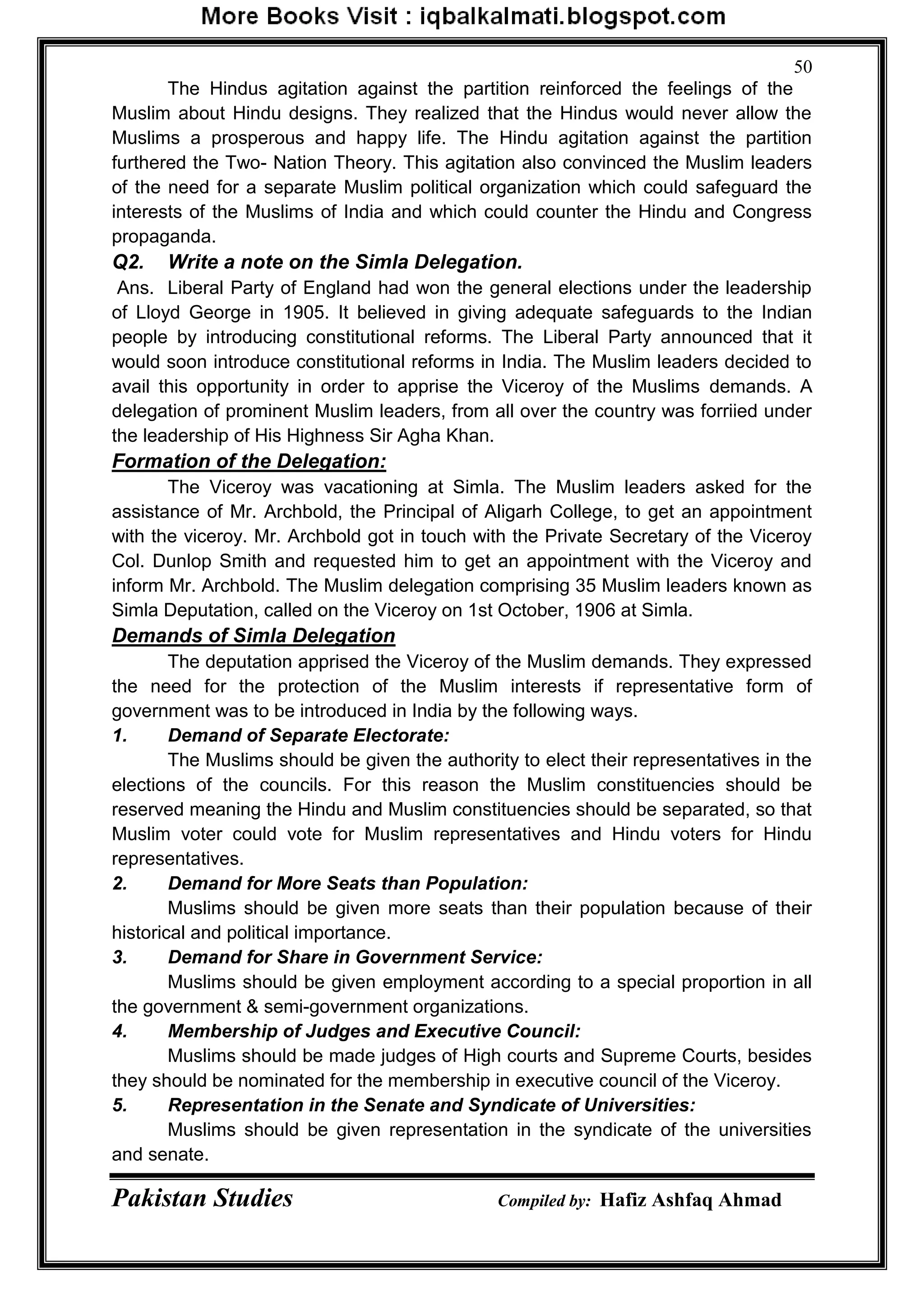 Pakistan Studies Compiled by: Hafiz Ashfaq Ahmad
50
The Hindus agitation against the partition reinforced the feelings of the
Muslim about Hindu designs. They realized that the Hindus would never allow the
Muslims a prosperous and happy life. The Hindu agitation against the partition
furthered the Two- Nation Theory. This agitation also convinced the Muslim leaders
of the need for a separate Muslim political organization which could safeguard the
interests of the Muslims of India and which could counter the Hindu and Congress
propaganda.
Q2. Write a note on the Simla Delegation.
Ans. Liberal Party of England had won the general elections under the leadership
of Lloyd George in 1905. It believed in giving adequate safeguards to the Indian
people by introducing constitutional reforms. The Liberal Party announced that it
would soon introduce constitutional reforms in India. The Muslim leaders decided to
avail this opportunity in order to apprise the Viceroy of the Muslims demands. A
delegation of prominent Muslim leaders, from all over the country was forriied under
the leadership of His Highness Sir Agha Khan.
Formation of the Delegation:
The Viceroy was vacationing at Simla. The Muslim leaders asked for the
assistance of Mr. Archbold, the Principal of Aligarh College, to get an appointment
with the viceroy. Mr. Archbold got in touch with the Private Secretary of the Viceroy
Col. Dunlop Smith and requested him to get an appointment with the Viceroy and
inform Mr. Archbold. The Muslim delegation comprising 35 Muslim leaders known as
Simla Deputation, called on the Viceroy on 1st October, 1906 at Simla.
Demands of Simla Delegation
The deputation apprised the Viceroy of the Muslim demands. They expressed
the need for the protection of the Muslim interests if representative form of
government was to be introduced in India by the following ways.
1. Demand of Separate Electorate:
The Muslims should be given the authority to elect their representatives in the
elections of the councils. For this reason the Muslim constituencies should be
reserved meaning the Hindu and Muslim constituencies should be separated, so that
Muslim voter could vote for Muslim representatives and Hindu voters for Hindu
representatives.
2. Demand for More Seats than Population:
Muslims should be given more seats than their population because of their
historical and political importance.
3. Demand for Share in Government Service:
Muslims should be given employment according to a special proportion in all
the government & semi-government organizations.
4. Membership of Judges and Executive Council:
Muslims should be made judges of High courts and Supreme Courts, besides
they should be nominated for the membership in executive council of the Viceroy.
5. Representation in the Senate and Syndicate of Universities:
Muslims should be given representation in the syndicate of the universities
and senate.
 