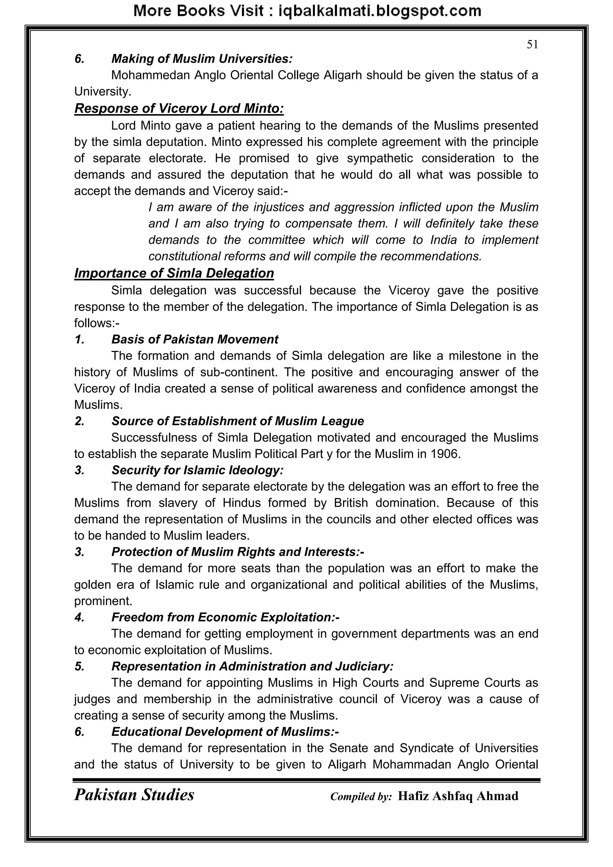 Pakistan Studies Compiled by: Hafiz Ashfaq Ahmad
51
6. Making of Muslim Universities:
Mohammedan Anglo Oriental College Aligarh should be given the status of a
University.
Response of Viceroy Lord Minto:
Lord Minto gave a patient hearing to the demands of the Muslims presented
by the simla deputation. Minto expressed his complete agreement with the principle
of separate electorate. He promised to give sympathetic consideration to the
demands and assured the deputation that he would do all what was possible to
accept the demands and Viceroy said:-
I am aware of the injustices and aggression inflicted upon the Muslim
and I am also trying to compensate them. I will definitely take these
demands to the committee which will come to India to implement
constitutional reforms and will compile the recommendations.
Importance of Simla Delegation
Simla delegation was successful because the Viceroy gave the positive
response to the member of the delegation. The importance of Simla Delegation is as
follows:-
1. Basis of Pakistan Movement
The formation and demands of Simla delegation are like a milestone in the
history of Muslims of sub-continent. The positive and encouraging answer of the
Viceroy of India created a sense of political awareness and confidence amongst the
Muslims.
2. Source of Establishment of Muslim League
Successfulness of Simla Delegation motivated and encouraged the Muslims
to establish the separate Muslim Political Part y for the Muslim in 1906.
3. Security for Islamic Ideology:
The demand for separate electorate by the delegation was an effort to free the
Muslims from slavery of Hindus formed by British domination. Because of this
demand the representation of Muslims in the councils and other elected offices was
to be handed to Muslim leaders.
3. Protection of Muslim Rights and Interests:-
The demand for more seats than the population was an effort to make the
golden era of Islamic rule and organizational and political abilities of the Muslims,
prominent.
4. Freedom from Economic Exploitation:-
The demand for getting employment in government departments was an end
to economic exploitation of Muslims.
5. Representation in Administration and Judiciary:
The demand for appointing Muslims in High Courts and Supreme Courts as
judges and membership in the administrative council of Viceroy was a cause of
creating a sense of security among the Muslims.
6. Educational Development of Muslims:-
The demand for representation in the Senate and Syndicate of Universities
and the status of University to be given to Aligarh Mohammadan Anglo Oriental
 