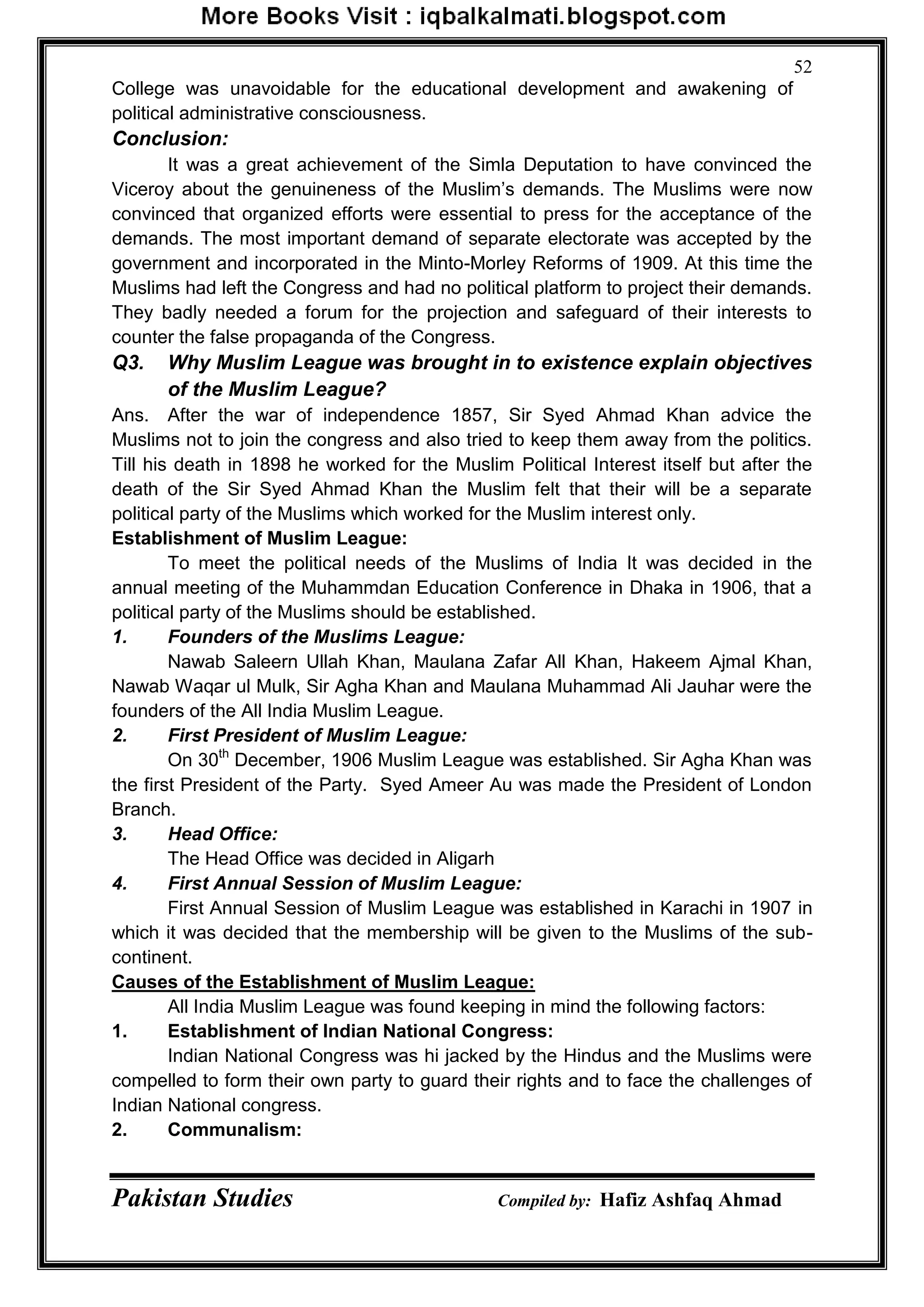 Pakistan Studies Compiled by: Hafiz Ashfaq Ahmad
52
College was unavoidable for the educational development and awakening of
political administrative consciousness.
Conclusion:
It was a great achievement of the Simla Deputation to have convinced the
Viceroy about the genuineness of the Muslim‟s demands. The Muslims were now
convinced that organized efforts were essential to press for the acceptance of the
demands. The most important demand of separate electorate was accepted by the
government and incorporated in the Minto-Morley Reforms of 1909. At this time the
Muslims had left the Congress and had no political platform to project their demands.
They badly needed a forum for the projection and safeguard of their interests to
counter the false propaganda of the Congress.
Q3. Why Muslim League was brought in to existence explain objectives
of the Muslim League?
Ans. After the war of independence 1857, Sir Syed Ahmad Khan advice the
Muslims not to join the congress and also tried to keep them away from the politics.
Till his death in 1898 he worked for the Muslim Political Interest itself but after the
death of the Sir Syed Ahmad Khan the Muslim felt that their will be a separate
political party of the Muslims which worked for the Muslim interest only.
Establishment of Muslim League:
To meet the political needs of the Muslims of India It was decided in the
annual meeting of the Muhammdan Education Conference in Dhaka in 1906, that a
political party of the Muslims should be established.
1. Founders of the Muslims League:
Nawab Saleern Ullah Khan, Maulana Zafar All Khan, Hakeem Ajmal Khan,
Nawab Waqar ul Mulk, Sir Agha Khan and Maulana Muhammad Ali Jauhar were the
founders of the All India Muslim League.
2. First President of Muslim League:
On 30th
December, 1906 Muslim League was established. Sir Agha Khan was
the first President of the Party. Syed Ameer Au was made the President of London
Branch.
3. Head Office:
The Head Office was decided in Aligarh
4. First Annual Session of Muslim League:
First Annual Session of Muslim League was established in Karachi in 1907 in
which it was decided that the membership will be given to the Muslims of the sub-
continent.
Causes of the Establishment of Muslim League:
All India Muslim League was found keeping in mind the following factors:
1. Establishment of Indian National Congress:
Indian National Congress was hi jacked by the Hindus and the Muslims were
compelled to form their own party to guard their rights and to face the challenges of
Indian National congress.
2. Communalism:
 