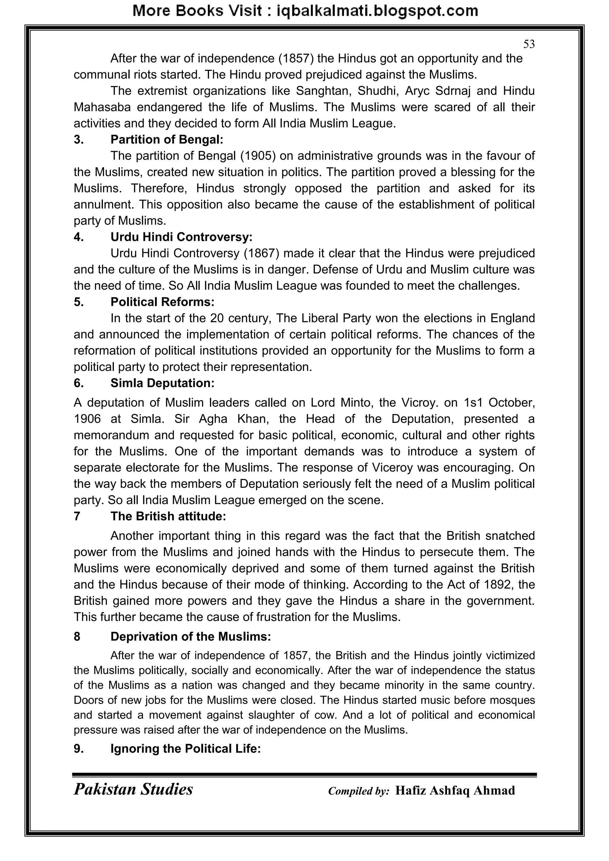 Pakistan Studies Compiled by: Hafiz Ashfaq Ahmad
53
After the war of independence (1857) the Hindus got an opportunity and the
communal riots started. The Hindu proved prejudiced against the Muslims.
The extremist organizations like Sanghtan, Shudhi, Aryc Sdrnaj and Hindu
Mahasaba endangered the life of Muslims. The Muslims were scared of all their
activities and they decided to form All India Muslim League.
3. Partition of Bengal:
The partition of Bengal (1905) on administrative grounds was in the favour of
the Muslims, created new situation in politics. The partition proved a blessing for the
Muslims. Therefore, Hindus strongly opposed the partition and asked for its
annulment. This opposition also became the cause of the establishment of political
party of Muslims.
4. Urdu Hindi Controversy:
Urdu Hindi Controversy (1867) made it clear that the Hindus were prejudiced
and the culture of the Muslims is in danger. Defense of Urdu and Muslim culture was
the need of time. So All India Muslim League was founded to meet the challenges.
5. Political Reforms:
In the start of the 20 century, The Liberal Party won the elections in England
and announced the implementation of certain political reforms. The chances of the
reformation of political institutions provided an opportunity for the Muslims to form a
political party to protect their representation.
6. Simla Deputation:
A deputation of Muslim leaders called on Lord Minto, the Vicroy. on 1s1 October,
1906 at Simla. Sir Agha Khan, the Head of the Deputation, presented a
memorandum and requested for basic political, economic, cultural and other rights
for the Muslims. One of the important demands was to introduce a system of
separate electorate for the Muslims. The response of Viceroy was encouraging. On
the way back the members of Deputation seriously felt the need of a Muslim political
party. So all India Muslim League emerged on the scene.
7 The British attitude:
Another important thing in this regard was the fact that the British snatched
power from the Muslims and joined hands with the Hindus to persecute them. The
Muslims were economically deprived and some of them turned against the British
and the Hindus because of their mode of thinking. According to the Act of 1892, the
British gained more powers and they gave the Hindus a share in the government.
This further became the cause of frustration for the Muslims.
8 Deprivation of the Muslims:
After the war of independence of 1857, the British and the Hindus jointly victimized
the Muslims politically, socially and economically. After the war of independence the status
of the Muslims as a nation was changed and they became minority in the same country.
Doors of new jobs for the Muslims were closed. The Hindus started music before mosques
and started a movement against slaughter of cow. And a lot of political and economical
pressure was raised after the war of independence on the Muslims.
9. Ignoring the Political Life:
 