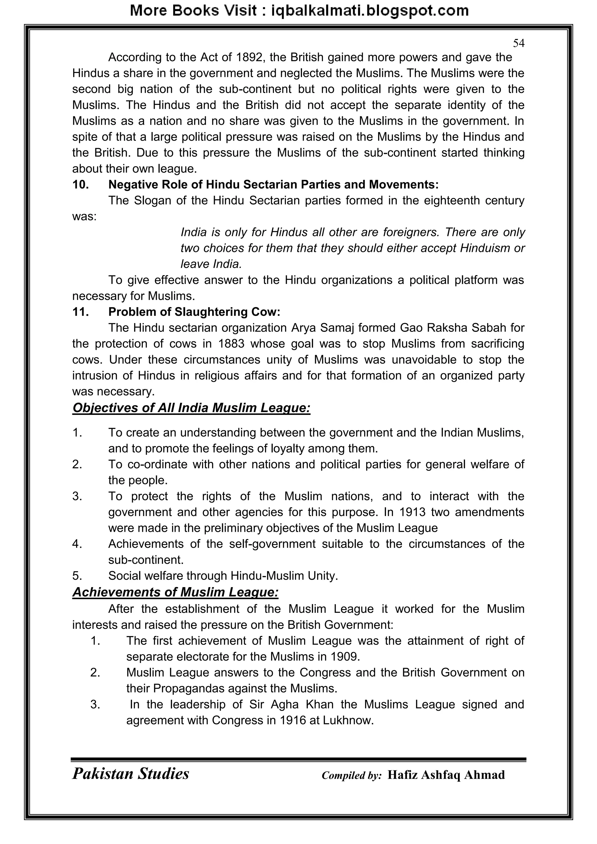 Pakistan Studies Compiled by: Hafiz Ashfaq Ahmad
54
According to the Act of 1892, the British gained more powers and gave the
Hindus a share in the government and neglected the Muslims. The Muslims were the
second big nation of the sub-continent but no political rights were given to the
Muslims. The Hindus and the British did not accept the separate identity of the
Muslims as a nation and no share was given to the Muslims in the government. In
spite of that a large political pressure was raised on the Muslims by the Hindus and
the British. Due to this pressure the Muslims of the sub-continent started thinking
about their own league.
10. Negative Role of Hindu Sectarian Parties and Movements:
The Slogan of the Hindu Sectarian parties formed in the eighteenth century
was:
India is only for Hindus all other are foreigners. There are only
two choices for them that they should either accept Hinduism or
leave India.
To give effective answer to the Hindu organizations a political platform was
necessary for Muslims.
11. Problem of Slaughtering Cow:
The Hindu sectarian organization Arya Samaj formed Gao Raksha Sabah for
the protection of cows in 1883 whose goal was to stop Muslims from sacrificing
cows. Under these circumstances unity of Muslims was unavoidable to stop the
intrusion of Hindus in religious affairs and for that formation of an organized party
was necessary.
Objectives of All India Muslim League:
1. To create an understanding between the government and the Indian Muslims,
and to promote the feelings of loyalty among them.
2. To co-ordinate with other nations and political parties for general welfare of
the people.
3. To protect the rights of the Muslim nations, and to interact with the
government and other agencies for this purpose. In 1913 two amendments
were made in the preliminary objectives of the Muslim League
4. Achievements of the self-government suitable to the circumstances of the
sub-continent.
5. Social welfare through Hindu-Muslim Unity.
Achievements of Muslim League:
After the establishment of the Muslim League it worked for the Muslim
interests and raised the pressure on the British Government:
1. The first achievement of Muslim League was the attainment of right of
separate electorate for the Muslims in 1909.
2. Muslim League answers to the Congress and the British Government on
their Propagandas against the Muslims.
3. In the leadership of Sir Agha Khan the Muslims League signed and
agreement with Congress in 1916 at Lukhnow.
 