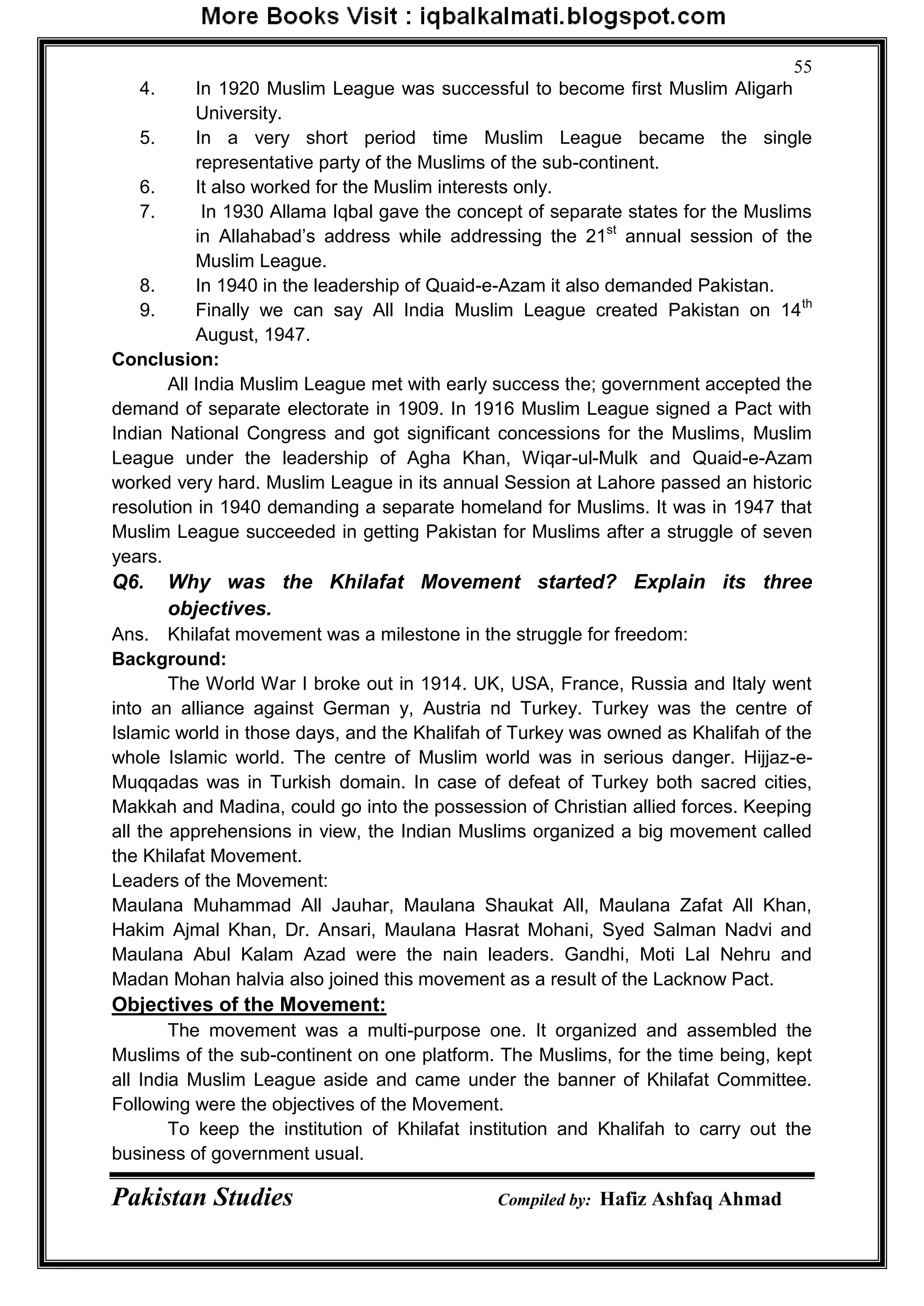 Pakistan Studies Compiled by: Hafiz Ashfaq Ahmad
55
4. In 1920 Muslim League was successful to become first Muslim Aligarh
University.
5. In a very short period time Muslim League became the single
representative party of the Muslims of the sub-continent.
6. It also worked for the Muslim interests only.
7. In 1930 Allama Iqbal gave the concept of separate states for the Muslims
in Allahabad‟s address while addressing the 21st
annual session of the
Muslim League.
8. In 1940 in the leadership of Quaid-e-Azam it also demanded Pakistan.
9. Finally we can say All India Muslim League created Pakistan on 14th
August, 1947.
Conclusion:
All India Muslim League met with early success the; government accepted the
demand of separate electorate in 1909. In 1916 Muslim League signed a Pact with
Indian National Congress and got significant concessions for the Muslims, Muslim
League under the leadership of Agha Khan, Wiqar-ul-Mulk and Quaid-e-Azam
worked very hard. Muslim League in its annual Session at Lahore passed an historic
resolution in 1940 demanding a separate homeland for Muslims. It was in 1947 that
Muslim League succeeded in getting Pakistan for Muslims after a struggle of seven
years.
Q6. Why was the Khilafat Movement started? Explain its three
objectives.
Ans. Khilafat movement was a milestone in the struggle for freedom:
Background:
The World War I broke out in 1914. UK, USA, France, Russia and Italy went
into an alliance against German y, Austria nd Turkey. Turkey was the centre of
Islamic world in those days, and the Khalifah of Turkey was owned as Khalifah of the
whole Islamic world. The centre of Muslim world was in serious danger. Hijjaz-e-
Muqqadas was in Turkish domain. In case of defeat of Turkey both sacred cities,
Makkah and Madina, could go into the possession of Christian allied forces. Keeping
all the apprehensions in view, the Indian Muslims organized a big movement called
the Khilafat Movement.
Leaders of the Movement:
Maulana Muhammad All Jauhar, Maulana Shaukat All, Maulana Zafat All Khan,
Hakim Ajmal Khan, Dr. Ansari, Maulana Hasrat Mohani, Syed Salman Nadvi and
Maulana Abul Kalam Azad were the nain leaders. Gandhi, Moti Lal Nehru and
Madan Mohan halvia also joined this movement as a result of the Lacknow Pact.
Objectives of the Movement:
The movement was a multi-purpose one. It organized and assembled the
Muslims of the sub-continent on one platform. The Muslims, for the time being, kept
all India Muslim League aside and came under the banner of Khilafat Committee.
Following were the objectives of the Movement.
To keep the institution of Khilafat institution and Khalifah to carry out the
business of government usual.
 