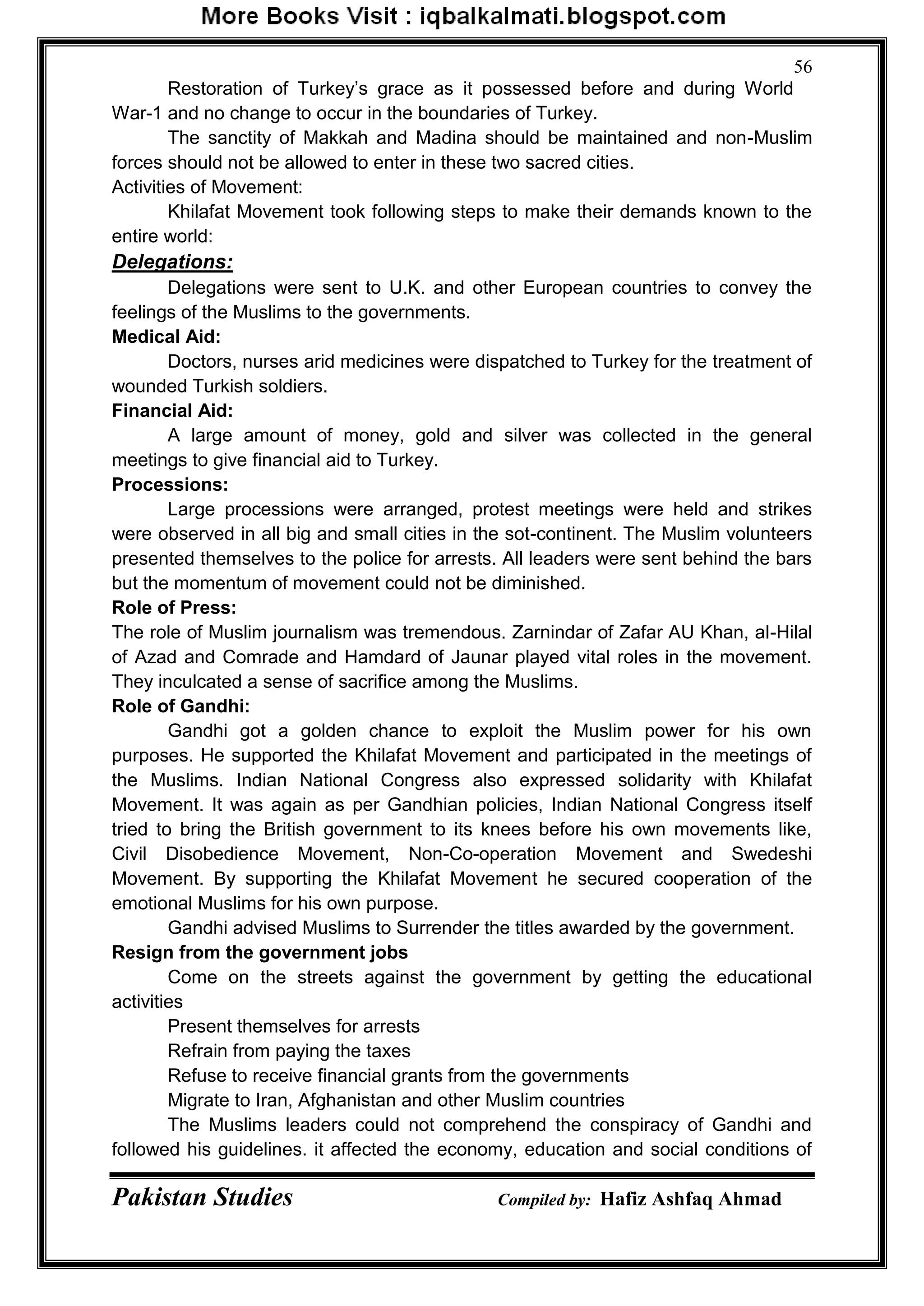 Pakistan Studies Compiled by: Hafiz Ashfaq Ahmad
56
Restoration of Turkey‟s grace as it possessed before and during World
War-1 and no change to occur in the boundaries of Turkey.
The sanctity of Makkah and Madina should be maintained and non-Muslim
forces should not be allowed to enter in these two sacred cities.
Activities of Movement:
Khilafat Movement took following steps to make their demands known to the
entire world:
Delegations:
Delegations were sent to U.K. and other European countries to convey the
feelings of the Muslims to the governments.
Medical Aid:
Doctors, nurses arid medicines were dispatched to Turkey for the treatment of
wounded Turkish soldiers.
Financial Aid:
A large amount of money, gold and silver was collected in the general
meetings to give financial aid to Turkey.
Processions:
Large processions were arranged, protest meetings were held and strikes
were observed in all big and small cities in the sot-continent. The Muslim volunteers
presented themselves to the police for arrests. All leaders were sent behind the bars
but the momentum of movement could not be diminished.
Role of Press:
The role of Muslim journalism was tremendous. Zarnindar of Zafar AU Khan, al-Hilal
of Azad and Comrade and Hamdard of Jaunar played vital roles in the movement.
They inculcated a sense of sacrifice among the Muslims.
Role of Gandhi:
Gandhi got a golden chance to exploit the Muslim power for his own
purposes. He supported the Khilafat Movement and participated in the meetings of
the Muslims. Indian National Congress also expressed solidarity with Khilafat
Movement. It was again as per Gandhian policies, Indian National Congress itself
tried to bring the British government to its knees before his own movements like,
Civil Disobedience Movement, Non-Co-operation Movement and Swedeshi
Movement. By supporting the Khilafat Movement he secured cooperation of the
emotional Muslims for his own purpose.
Gandhi advised Muslims to Surrender the titles awarded by the government.
Resign from the government jobs
Come on the streets against the government by getting the educational
activities
Present themselves for arrests
Refrain from paying the taxes
Refuse to receive financial grants from the governments
Migrate to Iran, Afghanistan and other Muslim countries
The Muslims leaders could not comprehend the conspiracy of Gandhi and
followed his guidelines. it affected the economy, education and social conditions of
 