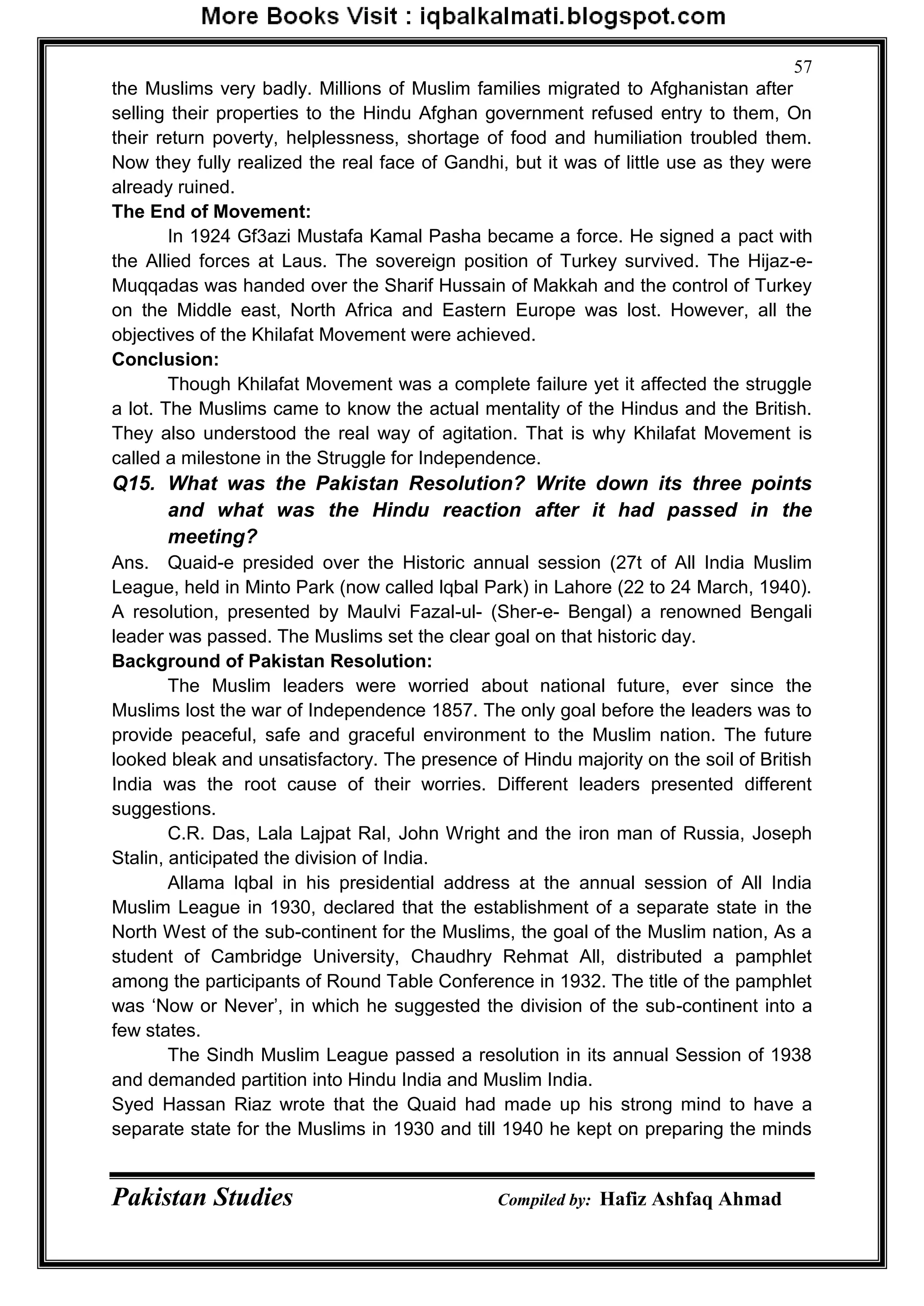 Pakistan Studies Compiled by: Hafiz Ashfaq Ahmad
57
the Muslims very badly. Millions of Muslim families migrated to Afghanistan after
selling their properties to the Hindu Afghan government refused entry to them, On
their return poverty, helplessness, shortage of food and humiliation troubled them.
Now they fully realized the real face of Gandhi, but it was of little use as they were
already ruined.
The End of Movement:
In 1924 Gf3azi Mustafa Kamal Pasha became a force. He signed a pact with
the Allied forces at Laus. The sovereign position of Turkey survived. The Hijaz-e-
Muqqadas was handed over the Sharif Hussain of Makkah and the control of Turkey
on the Middle east, North Africa and Eastern Europe was lost. However, all the
objectives of the Khilafat Movement were achieved.
Conclusion:
Though Khilafat Movement was a complete failure yet it affected the struggle
a lot. The Muslims came to know the actual mentality of the Hindus and the British.
They also understood the real way of agitation. That is why Khilafat Movement is
called a milestone in the Struggle for Independence.
Q15. What was the Pakistan Resolution? Write down its three points
and what was the Hindu reaction after it had passed in the
meeting?
Ans. Quaid-e presided over the Historic annual session (27t of All India Muslim
League, held in Minto Park (now called lqbal Park) in Lahore (22 to 24 March, 1940).
A resolution, presented by Maulvi Fazal-ul- (Sher-e- Bengal) a renowned Bengali
leader was passed. The Muslims set the clear goal on that historic day.
Background of Pakistan Resolution:
The Muslim leaders were worried about national future, ever since the
Muslims lost the war of Independence 1857. The only goal before the leaders was to
provide peaceful, safe and graceful environment to the Muslim nation. The future
looked bleak and unsatisfactory. The presence of Hindu majority on the soil of British
India was the root cause of their worries. Different leaders presented different
suggestions.
C.R. Das, Lala Lajpat Ral, John Wright and the iron man of Russia, Joseph
Stalin, anticipated the division of India.
Allama lqbal in his presidential address at the annual session of All India
Muslim League in 1930, declared that the establishment of a separate state in the
North West of the sub-continent for the Muslims, the goal of the Muslim nation, As a
student of Cambridge University, Chaudhry Rehmat All, distributed a pamphlet
among the participants of Round Table Conference in 1932. The title of the pamphlet
was „Now or Never‟, in which he suggested the division of the sub-continent into a
few states.
The Sindh Muslim League passed a resolution in its annual Session of 1938
and demanded partition into Hindu India and Muslim India.
Syed Hassan Riaz wrote that the Quaid had made up his strong mind to have a
separate state for the Muslims in 1930 and till 1940 he kept on preparing the minds
 