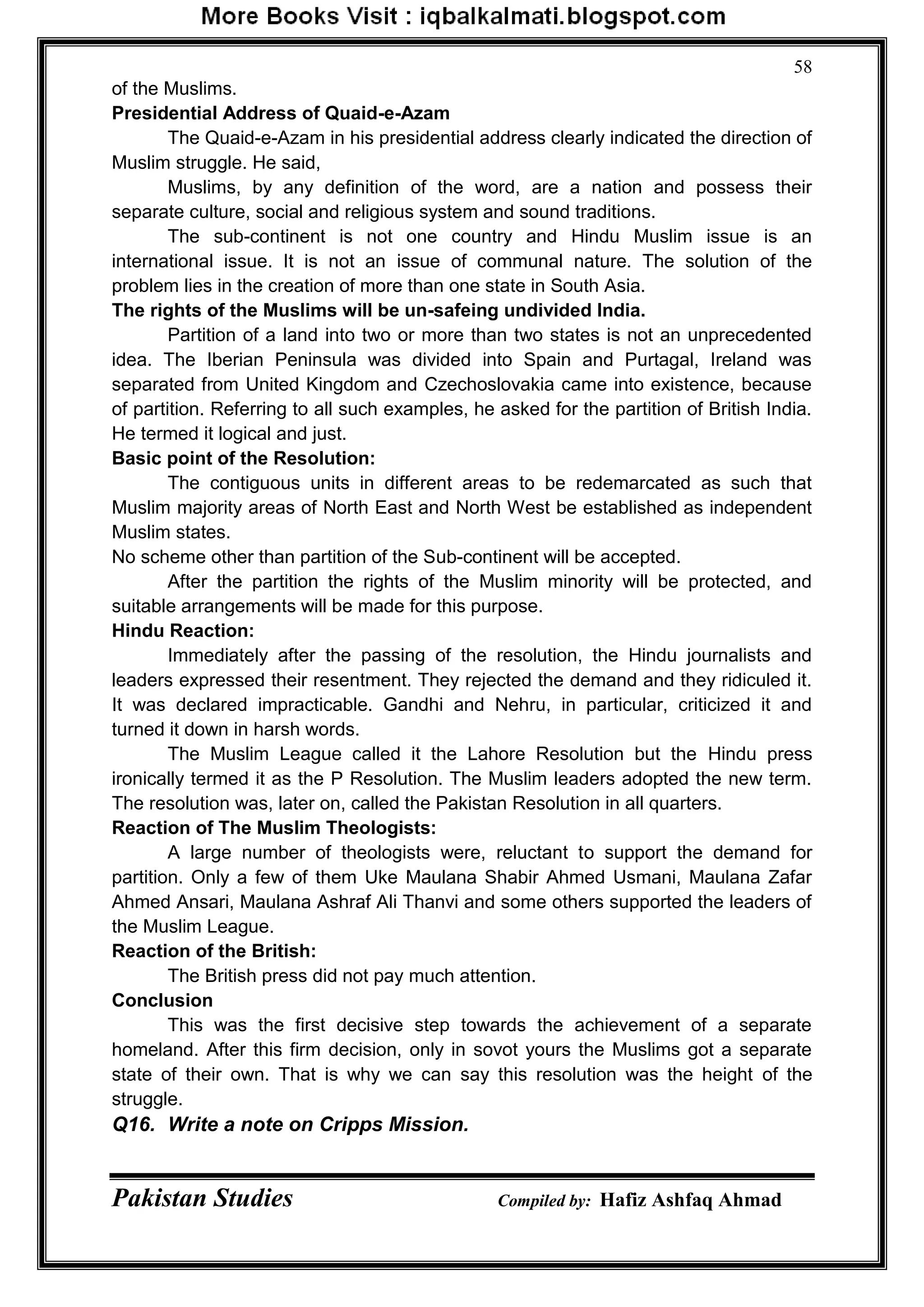 Pakistan Studies Compiled by: Hafiz Ashfaq Ahmad
58
of the Muslims.
Presidential Address of Quaid-e-Azam
The Quaid-e-Azam in his presidential address clearly indicated the direction of
Muslim struggle. He said,
Muslims, by any definition of the word, are a nation and possess their
separate culture, social and religious system and sound traditions.
The sub-continent is not one country and Hindu Muslim issue is an
international issue. It is not an issue of communal nature. The solution of the
problem lies in the creation of more than one state in South Asia.
The rights of the Muslims will be un-safeing undivided India.
Partition of a land into two or more than two states is not an unprecedented
idea. The Iberian Peninsula was divided into Spain and Purtagal, Ireland was
separated from United Kingdom and Czechoslovakia came into existence, because
of partition. Referring to all such examples, he asked for the partition of British India.
He termed it logical and just.
Basic point of the Resolution:
The contiguous units in different areas to be redemarcated as such that
Muslim majority areas of North East and North West be established as independent
Muslim states.
No scheme other than partition of the Sub-continent will be accepted.
After the partition the rights of the Muslim minority will be protected, and
suitable arrangements will be made for this purpose.
Hindu Reaction:
Immediately after the passing of the resolution, the Hindu journalists and
leaders expressed their resentment. They rejected the demand and they ridiculed it.
It was declared impracticable. Gandhi and Nehru, in particular, criticized it and
turned it down in harsh words.
The Muslim League called it the Lahore Resolution but the Hindu press
ironically termed it as the P Resolution. The Muslim leaders adopted the new term.
The resolution was, later on, called the Pakistan Resolution in all quarters.
Reaction of The Muslim Theologists:
A large number of theologists were, reluctant to support the demand for
partition. Only a few of them Uke Maulana Shabir Ahmed Usmani, Maulana Zafar
Ahmed Ansari, Maulana Ashraf Ali Thanvi and some others supported the leaders of
the Muslim League.
Reaction of the British:
The British press did not pay much attention.
Conclusion
This was the first decisive step towards the achievement of a separate
homeland. After this firm decision, only in sovot yours the Muslims got a separate
state of their own. That is why we can say this resolution was the height of the
struggle.
Q16. Write a note on Cripps Mission.
 