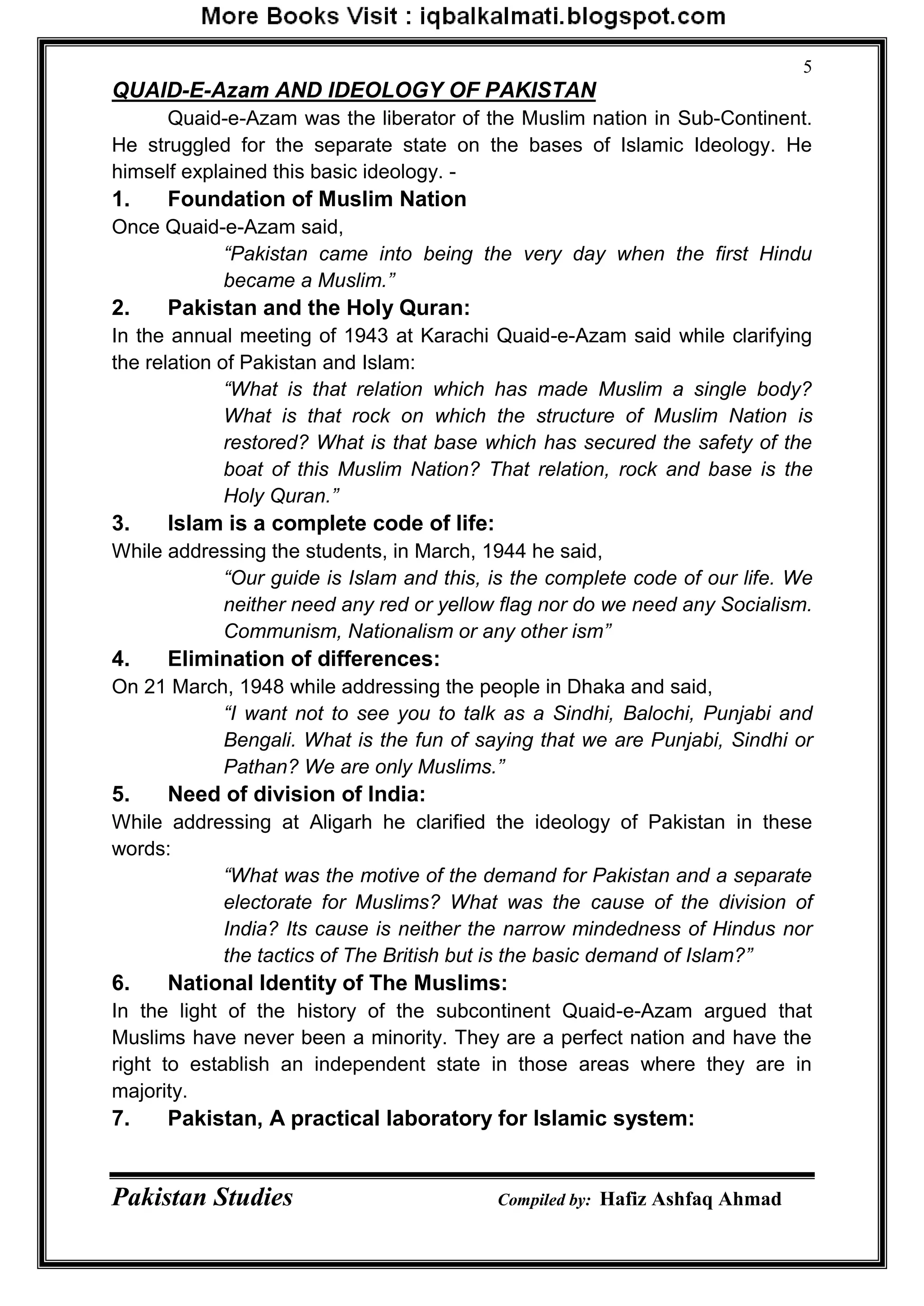 Pakistan Studies Compiled by: Hafiz Ashfaq Ahmad
5
QUAID-E-Azam AND IDEOLOGY OF PAKISTAN
Quaid-e-Azam was the liberator of the Muslim nation in Sub-Continent.
He struggled for the separate state on the bases of Islamic Ideology. He
himself explained this basic ideology. -
1. Foundation of Muslim Nation
Once Quaid-e-Azam said,
“Pakistan came into being the very day when the first Hindu
became a Muslim.”
2. Pakistan and the Holy Quran:
In the annual meeting of 1943 at Karachi Quaid-e-Azam said while clarifying
the relation of Pakistan and Islam:
“What is that relation which has made Muslim a single body?
What is that rock on which the structure of Muslim Nation is
restored? What is that base which has secured the safety of the
boat of this Muslim Nation? That relation, rock and base is the
Holy Quran.”
3. Islam is a complete code of life:
While addressing the students, in March, 1944 he said,
“Our guide is Islam and this, is the complete code of our life. We
neither need any red or yellow flag nor do we need any Socialism.
Communism, Nationalism or any other ism”
4. Elimination of differences:
On 21 March, 1948 while addressing the people in Dhaka and said,
“I want not to see you to talk as a Sindhi, Balochi, Punjabi and
Bengali. What is the fun of saying that we are Punjabi, Sindhi or
Pathan? We are only Muslims.”
5. Need of division of India:
While addressing at Aligarh he clarified the ideology of Pakistan in these
words:
“What was the motive of the demand for Pakistan and a separate
electorate for Muslims? What was the cause of the division of
India? Its cause is neither the narrow mindedness of Hindus nor
the tactics of The British but is the basic demand of Islam?”
6. National Identity of The Muslims:
In the light of the history of the subcontinent Quaid-e-Azam argued that
Muslims have never been a minority. They are a perfect nation and have the
right to establish an independent state in those areas where they are in
majority.
7. Pakistan, A practical laboratory for Islamic system:
 