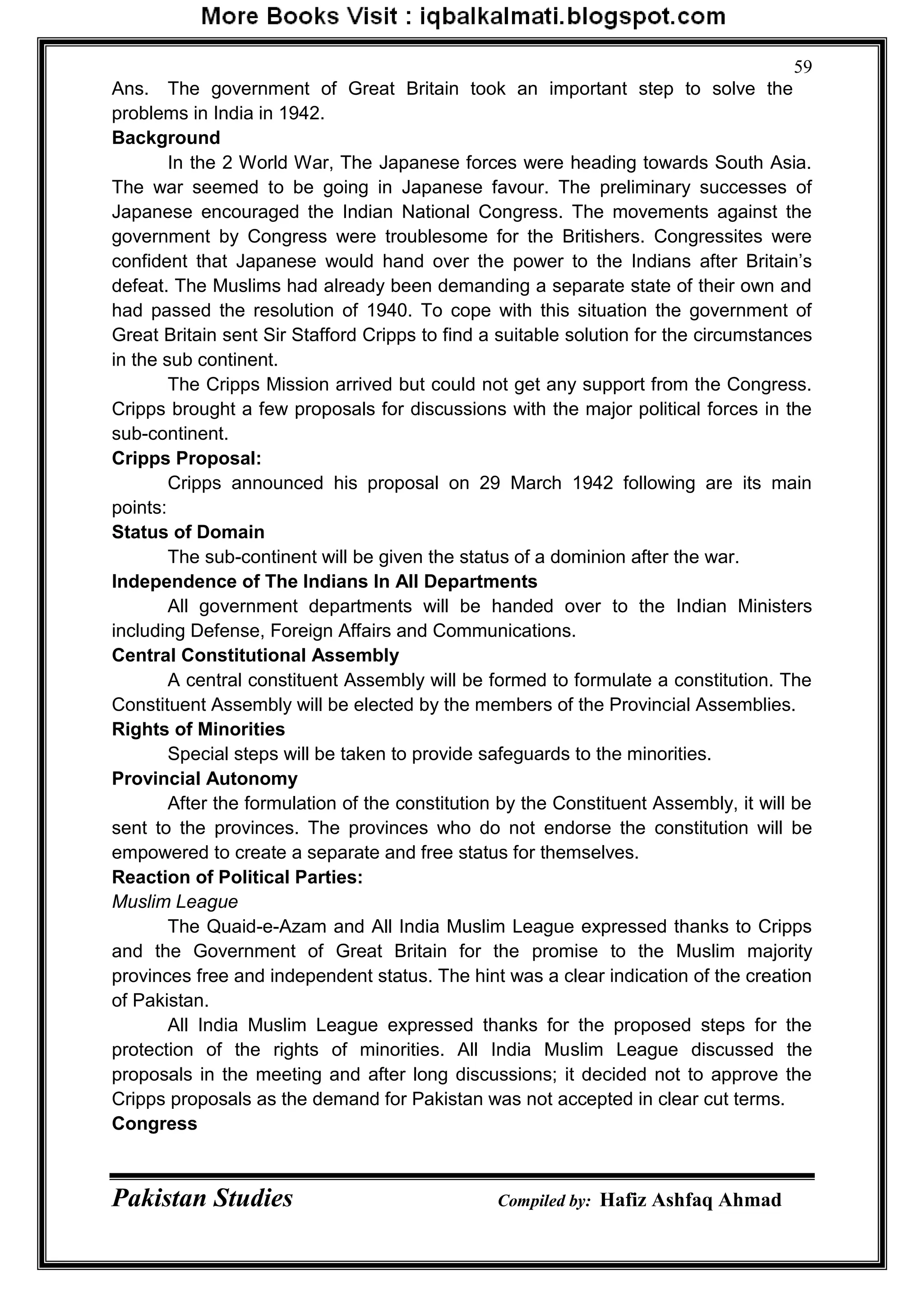 Pakistan Studies Compiled by: Hafiz Ashfaq Ahmad
59
Ans. The government of Great Britain took an important step to solve the
problems in India in 1942.
Background
In the 2 World War, The Japanese forces were heading towards South Asia.
The war seemed to be going in Japanese favour. The preliminary successes of
Japanese encouraged the Indian National Congress. The movements against the
government by Congress were troublesome for the Britishers. Congressites were
confident that Japanese would hand over the power to the Indians after Britain‟s
defeat. The Muslims had already been demanding a separate state of their own and
had passed the resolution of 1940. To cope with this situation the government of
Great Britain sent Sir Stafford Cripps to find a suitable solution for the circumstances
in the sub continent.
The Cripps Mission arrived but could not get any support from the Congress.
Cripps brought a few proposals for discussions with the major political forces in the
sub-continent.
Cripps Proposal:
Cripps announced his proposal on 29 March 1942 following are its main
points:
Status of Domain
The sub-continent will be given the status of a dominion after the war.
Independence of The Indians In All Departments
All government departments will be handed over to the Indian Ministers
including Defense, Foreign Affairs and Communications.
Central Constitutional Assembly
A central constituent Assembly will be formed to formulate a constitution. The
Constituent Assembly will be elected by the members of the Provincial Assemblies.
Rights of Minorities
Special steps will be taken to provide safeguards to the minorities.
Provincial Autonomy
After the formulation of the constitution by the Constituent Assembly, it will be
sent to the provinces. The provinces who do not endorse the constitution will be
empowered to create a separate and free status for themselves.
Reaction of Political Parties:
Muslim League
The Quaid-e-Azam and All India Muslim League expressed thanks to Cripps
and the Government of Great Britain for the promise to the Muslim majority
provinces free and independent status. The hint was a clear indication of the creation
of Pakistan.
All India Muslim League expressed thanks for the proposed steps for the
protection of the rights of minorities. All India Muslim League discussed the
proposals in the meeting and after long discussions; it decided not to approve the
Cripps proposals as the demand for Pakistan was not accepted in clear cut terms.
Congress
 