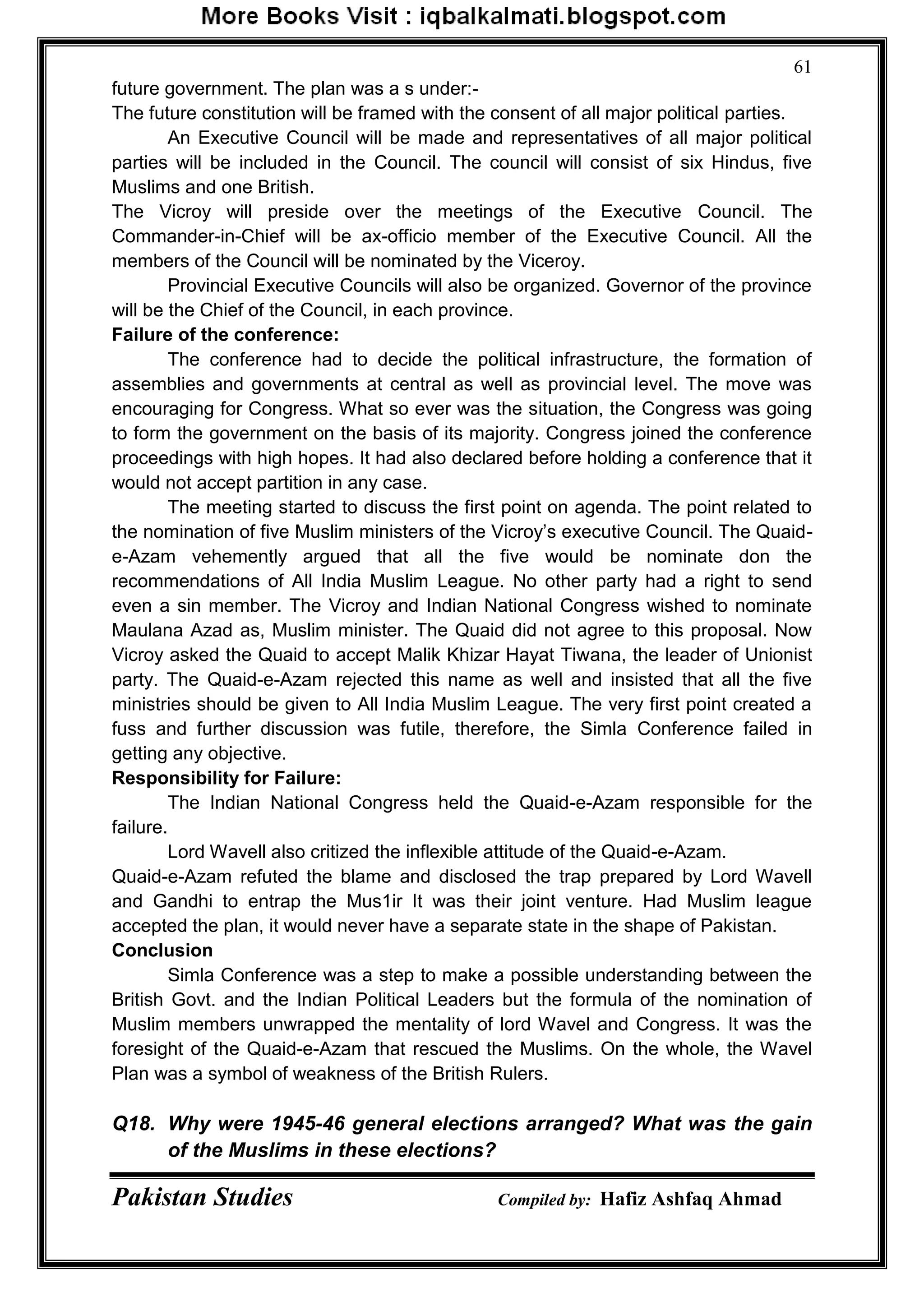 Pakistan Studies Compiled by: Hafiz Ashfaq Ahmad
61
future government. The plan was a s under:-
The future constitution will be framed with the consent of all major political parties.
An Executive Council will be made and representatives of all major political
parties will be included in the Council. The council will consist of six Hindus, five
Muslims and one British.
The Vicroy will preside over the meetings of the Executive Council. The
Commander-in-Chief will be ax-officio member of the Executive Council. All the
members of the Council will be nominated by the Viceroy.
Provincial Executive Councils will also be organized. Governor of the province
will be the Chief of the Council, in each province.
Failure of the conference:
The conference had to decide the political infrastructure, the formation of
assemblies and governments at central as well as provincial level. The move was
encouraging for Congress. What so ever was the situation, the Congress was going
to form the government on the basis of its majority. Congress joined the conference
proceedings with high hopes. It had also declared before holding a conference that it
would not accept partition in any case.
The meeting started to discuss the first point on agenda. The point related to
the nomination of five Muslim ministers of the Vicroy‟s executive Council. The Quaid-
e-Azam vehemently argued that all the five would be nominate don the
recommendations of All India Muslim League. No other party had a right to send
even a sin member. The Vicroy and Indian National Congress wished to nominate
Maulana Azad as, Muslim minister. The Quaid did not agree to this proposal. Now
Vicroy asked the Quaid to accept Malik Khizar Hayat Tiwana, the leader of Unionist
party. The Quaid-e-Azam rejected this name as well and insisted that all the five
ministries should be given to All India Muslim League. The very first point created a
fuss and further discussion was futile, therefore, the Simla Conference failed in
getting any objective.
Responsibility for Failure:
The Indian National Congress held the Quaid-e-Azam responsible for the
failure.
Lord Wavell also critized the inflexible attitude of the Quaid-e-Azam.
Quaid-e-Azam refuted the blame and disclosed the trap prepared by Lord Wavell
and Gandhi to entrap the Mus1ir It was their joint venture. Had Muslim league
accepted the plan, it would never have a separate state in the shape of Pakistan.
Conclusion
Simla Conference was a step to make a possible understanding between the
British Govt. and the Indian Political Leaders but the formula of the nomination of
Muslim members unwrapped the mentality of lord Wavel and Congress. It was the
foresight of the Quaid-e-Azam that rescued the Muslims. On the whole, the Wavel
Plan was a symbol of weakness of the British Rulers.
Q18. Why were 1945-46 general elections arranged? What was the gain
of the Muslims in these elections?
 