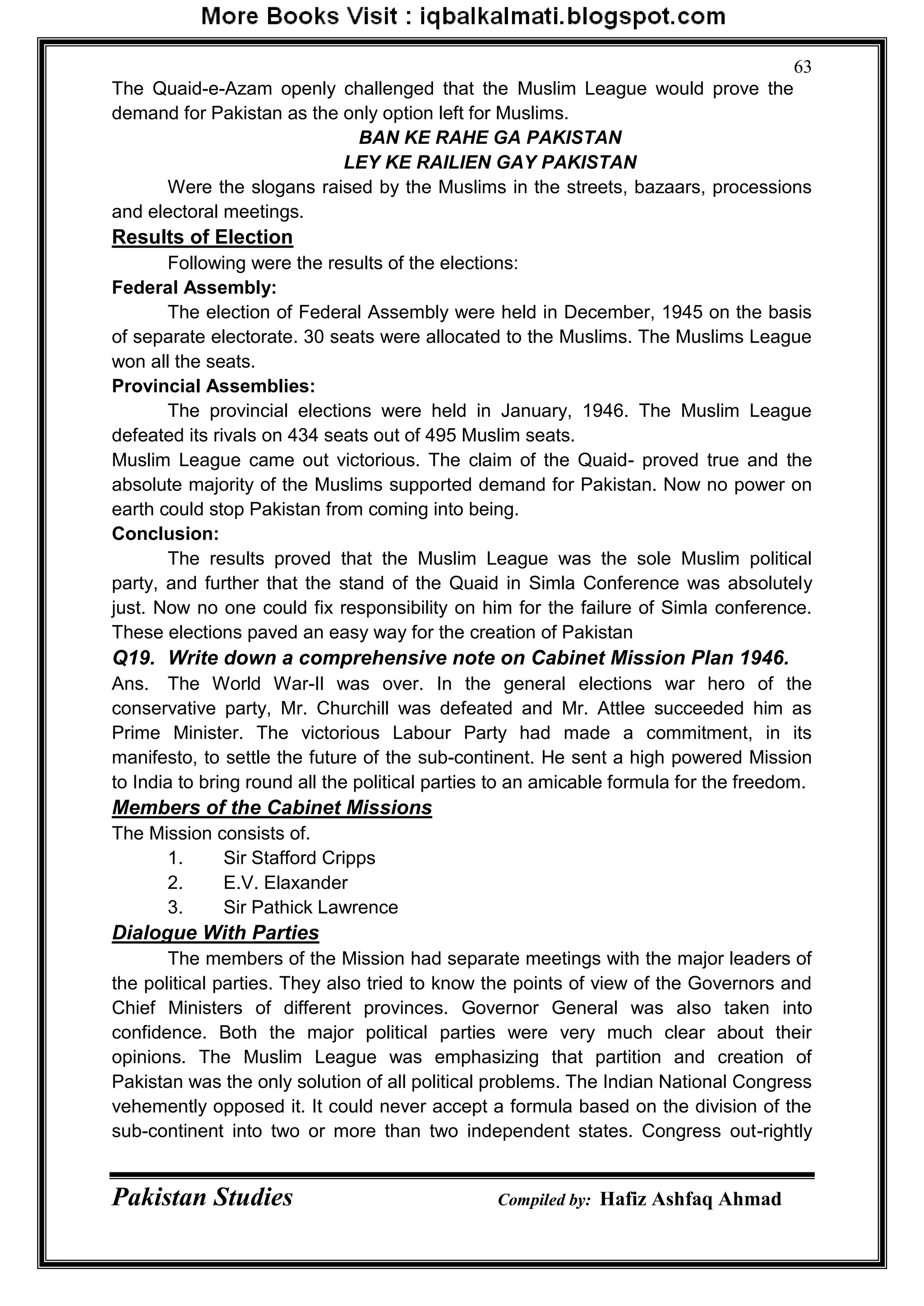 Pakistan Studies Compiled by: Hafiz Ashfaq Ahmad
63
The Quaid-e-Azam openly challenged that the Muslim League would prove the
demand for Pakistan as the only option left for Muslims.
BAN KE RAHE GA PAKISTAN
LEY KE RAILIEN GAY PAKISTAN
Were the slogans raised by the Muslims in the streets, bazaars, processions
and electoral meetings.
Results of Election
Following were the results of the elections:
Federal Assembly:
The election of Federal Assembly were held in December, 1945 on the basis
of separate electorate. 30 seats were allocated to the Muslims. The Muslims League
won all the seats.
Provincial Assemblies:
The provincial elections were held in January, 1946. The Muslim League
defeated its rivals on 434 seats out of 495 Muslim seats.
Muslim League came out victorious. The claim of the Quaid- proved true and the
absolute majority of the Muslims supported demand for Pakistan. Now no power on
earth could stop Pakistan from coming into being.
Conclusion:
The results proved that the Muslim League was the sole Muslim political
party, and further that the stand of the Quaid in Simla Conference was absolutely
just. Now no one could fix responsibility on him for the failure of Simla conference.
These elections paved an easy way for the creation of Pakistan
Q19. Write down a comprehensive note on Cabinet Mission Plan 1946.
Ans. The World War-Il was over. In the general elections war hero of the
conservative party, Mr. Churchill was defeated and Mr. Attlee succeeded him as
Prime Minister. The victorious Labour Party had made a commitment, in its
manifesto, to settle the future of the sub-continent. He sent a high powered Mission
to India to bring round all the political parties to an amicable formula for the freedom.
Members of the Cabinet Missions
The Mission consists of.
1. Sir Stafford Cripps
2. E.V. Elaxander
3. Sir Pathick Lawrence
Dialogue With Parties
The members of the Mission had separate meetings with the major leaders of
the political parties. They also tried to know the points of view of the Governors and
Chief Ministers of different provinces. Governor General was also taken into
confidence. Both the major political parties were very much clear about their
opinions. The Muslim League was emphasizing that partition and creation of
Pakistan was the only solution of all political problems. The Indian National Congress
vehemently opposed it. It could never accept a formula based on the division of the
sub-continent into two or more than two independent states. Congress out-rightly
 