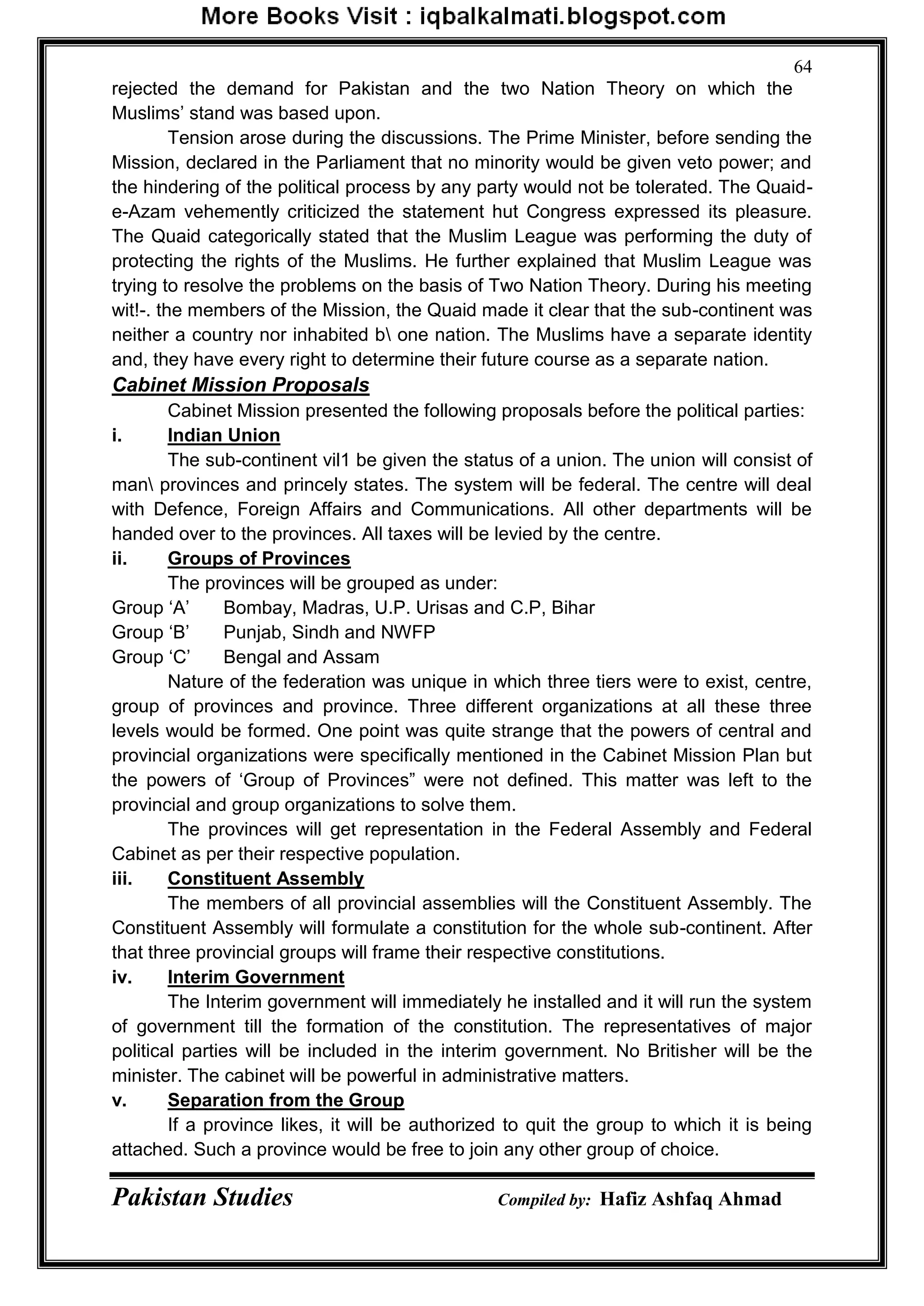 Pakistan Studies Compiled by: Hafiz Ashfaq Ahmad
64
rejected the demand for Pakistan and the two Nation Theory on which the
Muslims‟ stand was based upon.
Tension arose during the discussions. The Prime Minister, before sending the
Mission, declared in the Parliament that no minority would be given veto power; and
the hindering of the political process by any party would not be tolerated. The Quaid-
e-Azam vehemently criticized the statement hut Congress expressed its pleasure.
The Quaid categorically stated that the Muslim League was performing the duty of
protecting the rights of the Muslims. He further explained that Muslim League was
trying to resolve the problems on the basis of Two Nation Theory. During his meeting
wit!-. the members of the Mission, the Quaid made it clear that the sub-continent was
neither a country nor inhabited b one nation. The Muslims have a separate identity
and, they have every right to determine their future course as a separate nation.
Cabinet Mission Proposals
Cabinet Mission presented the following proposals before the political parties:
i. Indian Union
The sub-continent vil1 be given the status of a union. The union will consist of
man provinces and princely states. The system will be federal. The centre will deal
with Defence, Foreign Affairs and Communications. All other departments will be
handed over to the provinces. All taxes will be levied by the centre.
ii. Groups of Provinces
The provinces will be grouped as under:
Group „A‟ Bombay, Madras, U.P. Urisas and C.P, Bihar
Group „B‟ Punjab, Sindh and NWFP
Group „C‟ Bengal and Assam
Nature of the federation was unique in which three tiers were to exist, centre,
group of provinces and province. Three different organizations at all these three
levels would be formed. One point was quite strange that the powers of central and
provincial organizations were specifically mentioned in the Cabinet Mission Plan but
the powers of „Group of Provinces” were not defined. This matter was left to the
provincial and group organizations to solve them.
The provinces will get representation in the Federal Assembly and Federal
Cabinet as per their respective population.
iii. Constituent Assembly
The members of all provincial assemblies will the Constituent Assembly. The
Constituent Assembly will formulate a constitution for the whole sub-continent. After
that three provincial groups will frame their respective constitutions.
iv. Interim Government
The Interim government will immediately he installed and it will run the system
of government till the formation of the constitution. The representatives of major
political parties will be included in the interim government. No Britisher will be the
minister. The cabinet will be powerful in administrative matters.
v. Separation from the Group
If a province likes, it will be authorized to quit the group to which it is being
attached. Such a province would be free to join any other group of choice.
 