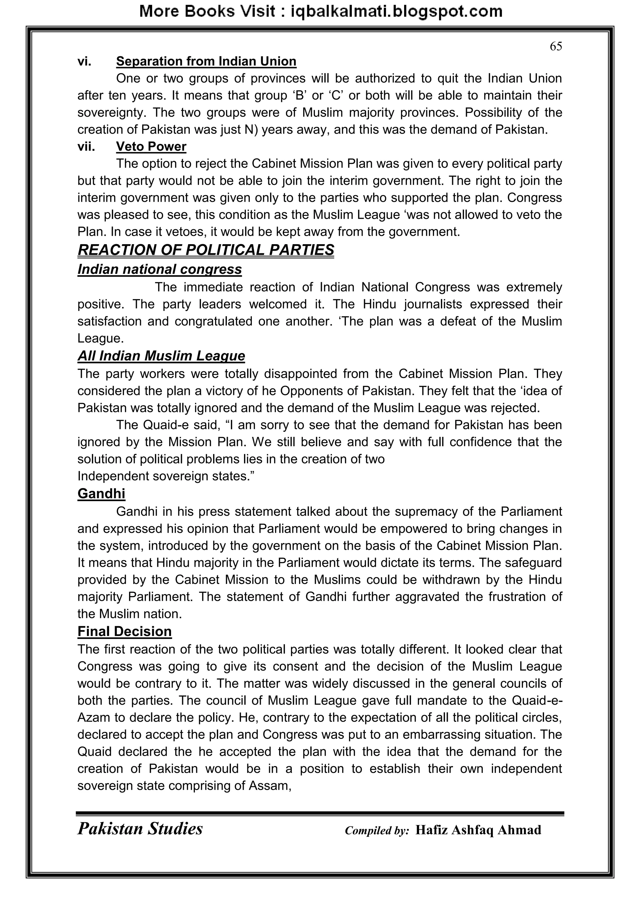 Pakistan Studies Compiled by: Hafiz Ashfaq Ahmad
65
vi. Separation from Indian Union
One or two groups of provinces will be authorized to quit the Indian Union
after ten years. It means that group „B‟ or „C‟ or both will be able to maintain their
sovereignty. The two groups were of Muslim majority provinces. Possibility of the
creation of Pakistan was just N) years away, and this was the demand of Pakistan.
vii. Veto Power
The option to reject the Cabinet Mission Plan was given to every political party
but that party would not be able to join the interim government. The right to join the
interim government was given only to the parties who supported the plan. Congress
was pleased to see, this condition as the Muslim League „was not allowed to veto the
Plan. In case it vetoes, it would be kept away from the government.
REACTION OF POLITICAL PARTIES
Indian national congress
The immediate reaction of Indian National Congress was extremely
positive. The party leaders welcomed it. The Hindu journalists expressed their
satisfaction and congratulated one another. „The plan was a defeat of the Muslim
League.
All Indian Muslim League
The party workers were totally disappointed from the Cabinet Mission Plan. They
considered the plan a victory of he Opponents of Pakistan. They felt that the „idea of
Pakistan was totally ignored and the demand of the Muslim League was rejected.
The Quaid-e said, “I am sorry to see that the demand for Pakistan has been
ignored by the Mission Plan. We still believe and say with full confidence that the
solution of political problems lies in the creation of two
Independent sovereign states.”
Gandhi
Gandhi in his press statement talked about the supremacy of the Parliament
and expressed his opinion that Parliament would be empowered to bring changes in
the system, introduced by the government on the basis of the Cabinet Mission Plan.
It means that Hindu majority in the Parliament would dictate its terms. The safeguard
provided by the Cabinet Mission to the Muslims could be withdrawn by the Hindu
majority Parliament. The statement of Gandhi further aggravated the frustration of
the Muslim nation.
Final Decision
The first reaction of the two political parties was totally different. It looked clear that
Congress was going to give its consent and the decision of the Muslim League
would be contrary to it. The matter was widely discussed in the general councils of
both the parties. The council of Muslim League gave full mandate to the Quaid-e-
Azam to declare the policy. He, contrary to the expectation of all the political circles,
declared to accept the plan and Congress was put to an embarrassing situation. The
Quaid declared the he accepted the plan with the idea that the demand for the
creation of Pakistan would be in a position to establish their own independent
sovereign state comprising of Assam,
 