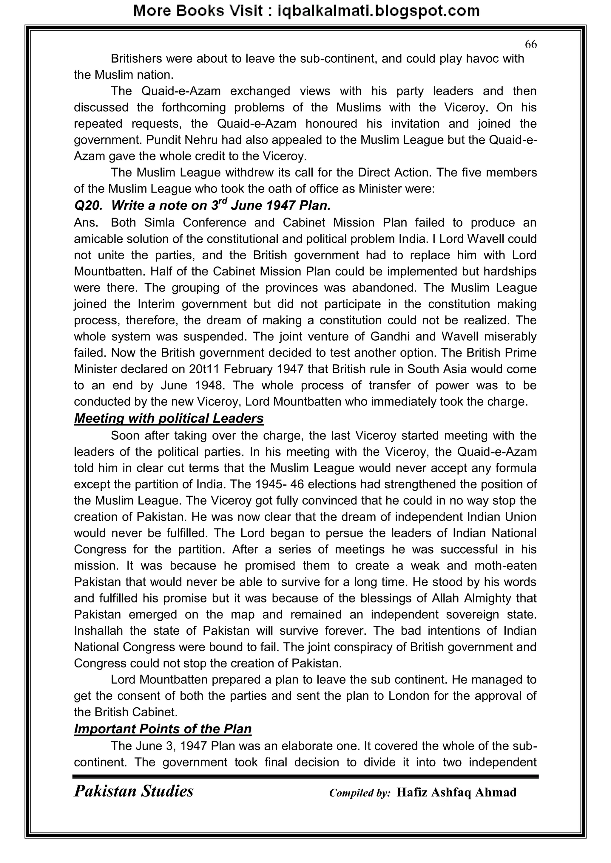 Pakistan Studies Compiled by: Hafiz Ashfaq Ahmad
66
Britishers were about to leave the sub-continent, and could play havoc with
the Muslim nation.
The Quaid-e-Azam exchanged views with his party leaders and then
discussed the forthcoming problems of the Muslims with the Viceroy. On his
repeated requests, the Quaid-e-Azam honoured his invitation and joined the
government. Pundit Nehru had also appealed to the Muslim League but the Quaid-e-
Azam gave the whole credit to the Viceroy.
The Muslim League withdrew its call for the Direct Action. The five members
of the Muslim League who took the oath of office as Minister were:
Q20. Write a note on 3rd
June 1947 Plan.
Ans. Both Simla Conference and Cabinet Mission Plan failed to produce an
amicable solution of the constitutional and political problem India. I Lord Wavell could
not unite the parties, and the British government had to replace him with Lord
Mountbatten. Half of the Cabinet Mission Plan could be implemented but hardships
were there. The grouping of the provinces was abandoned. The Muslim League
joined the Interim government but did not participate in the constitution making
process, therefore, the dream of making a constitution could not be realized. The
whole system was suspended. The joint venture of Gandhi and Wavell miserably
failed. Now the British government decided to test another option. The British Prime
Minister declared on 20t11 February 1947 that British rule in South Asia would come
to an end by June 1948. The whole process of transfer of power was to be
conducted by the new Viceroy, Lord Mountbatten who immediately took the charge.
Meeting with political Leaders
Soon after taking over the charge, the last Viceroy started meeting with the
leaders of the political parties. In his meeting with the Viceroy, the Quaid-e-Azam
told him in clear cut terms that the Muslim League would never accept any formula
except the partition of India. The 1945- 46 elections had strengthened the position of
the Muslim League. The Viceroy got fully convinced that he could in no way stop the
creation of Pakistan. He was now clear that the dream of independent Indian Union
would never be fulfilled. The Lord began to persue the leaders of Indian National
Congress for the partition. After a series of meetings he was successful in his
mission. It was because he promised them to create a weak and moth-eaten
Pakistan that would never be able to survive for a long time. He stood by his words
and fulfilled his promise but it was because of the blessings of Allah Almighty that
Pakistan emerged on the map and remained an independent sovereign state.
Inshallah the state of Pakistan will survive forever. The bad intentions of Indian
National Congress were bound to fail. The joint conspiracy of British government and
Congress could not stop the creation of Pakistan.
Lord Mountbatten prepared a plan to leave the sub continent. He managed to
get the consent of both the parties and sent the plan to London for the approval of
the British Cabinet.
Important Points of the Plan
The June 3, 1947 Plan was an elaborate one. It covered the whole of the sub-
continent. The government took final decision to divide it into two independent
 